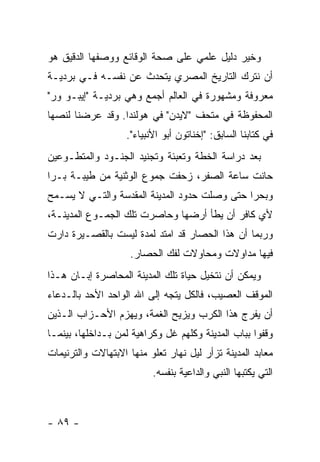 ‫ﻭﺨﻴﺭ ﺩﻟﻴل ﻋﻠﻤﻲ ﻋﻠﻰ ﺼﺤﺔ ﺍﻟﻭﻗﺎﺌﻊ ﻭﻭﺼﻔﻬﺎ ﺍﻟﺩﻗﻴﻕ ﻫﻭ‬
‫ﺃﻥ ﻨﺘﺭﻙ ﺍﻟﺘﺎﺭﻴﺦ ﺍﻟﻤﺼﺭﻱ ﻴﺘﺤﺩﺙ ﻋﻥ ﻨﻔﺴـﻪ ﻓـﻲ ﺒﺭﺩﻴـﺔ‬
‫ﻤﻌﺭﻭﻓﺔ ﻭﻤﺸﻬﻭﺭﺓ ﻓﻲ ﺍﻟﻌﺎﻟﻡ ﺃﺠﻤﻊ ﻭﻫﻲ ﺒﺭﺩﻴـﺔ "ﺇﻴﺒـﻭ ﻭﺭ"‬
‫ﺍﻟﻤﺤﻔﻭﻅﺔ ﻓﻲ ﻤﺘﺤﻑ "ﻻﻴﺩﻥ" ﻓﻲ ﻫﻭﻟﻨﺩﺍ. ﻭﻗﺩ ﻋﺭﻀﻨﺎ ﻟﻨﺼﻬﺎ‬
                   ‫ﻓﻲ ﻜﺘﺎﺒﻨﺎ ﺍﻟﺴﺎﺒﻕ: "ﺇﺨﻨﺎﺘﻭﻥ ﺃﺒﻭ ﺍﻷﻨﺒﻴﺎﺀ".‬
‫ﺒﻌﺩ ﺩﺭﺍﺴﺔ ﺍﻟﺨﻁﺔ ﻭﺘﻌﺒﺌﺔ ﻭﺘﺠﻨﻴﺩ ﺍﻟﺠﻨـﻭﺩ ﻭﺍﻟﻤﺘﻁـﻭﻋﻴﻥ‬
‫ﺤﺎﻨﺕ ﺴﺎﻋﺔ ﺍﻟﺼﻔﺭ، ﺯﺤﻔﺕ ﺠﻤﻭﻉ ﺍﻟﻭﺜﻨﻴﺔ ﻤﻥ ﻁﻴﺒـﺔ ﺒـ ‪‬ﺍ‬
 ‫ﺭ‬
‫ﻭﺒﺤ ‪‬ﺍ ﺤﺘﻰ ﻭﺼﻠﺕ ﺤﺩﻭﺩ ﺍﻟﻤﺩﻴﻨﺔ ﺍﻟﻤﻘﺩﺴﺔ ﻭﺍﻟﺘـﻲ ﻻ ﻴﺴـﻤﺢ‬
                                              ‫ﺭ‬
‫ﻷﻱ ﻜﺎﻓﺭ ﺃﻥ ﻴﻁﺄ ﺃﺭﻀﻬﺎ ﻭﺤﺎﺼﺭﺕ ﺘﻠﻙ ﺍﻟﺠﻤـﻭﻉ ﺍﻟﻤﺩﻴﻨـﺔ،‬
‫ﻭﺭﺒﻤﺎ ﺃﻥ ﻫﺫﺍ ﺍﻟﺤﺼﺎﺭ ﻗﺩ ﺍﻤﺘﺩ ﻟﻤﺩﺓ ﻟﻴﺴﺕ ﺒﺎﻟﻘﺼـﻴﺭﺓ ﺩﺍﺭﺕ‬
                    ‫ﻓﻴﻬﺎ ﻤﺩﺍﻭﻻﺕ ﻭﻤﺤﺎﻭﻻﺕ ﻟﻔﻙ ﺍﻟﺤﺼﺎﺭ.‬
‫ﻭﻴﻤﻜﻥ ﺃﻥ ﻨﺘﺨﻴل ﺤﻴﺎﺓ ﺘﻠﻙ ﺍﻟﻤﺩﻴﻨﺔ ﺍﻟﻤﺤﺎﺼﺭﺓ ﺇﺒـﺎﻥ ﻫـﺫﺍ‬
‫ﺍﻟﻤﻭﻗﻑ ﺍﻟﻌﺼﻴﺏ، ﻓﺎﻟﻜل ﻴﺘﺠﻪ ﺇﻟﻰ ﺍﷲ ﺍﻟﻭﺍﺤﺩ ﺍﻷﺤﺩ ﺒﺎﻟـﺩﻋﺎﺀ‬
‫ﺃﻥ ﻴﻔﺭﺝ ﻫﺫﺍ ﺍﻟﻜﺭﺏ ﻭﻴﺯﻴﺢ ﺍﻟﻐﻤﺔ، ﻭﻴﻬﺯﻡ ﺍﻷﺤـﺯﺍﺏ ﺍﻟـﺫﻴﻥ‬
‫ﻭﻗﻔﻭﺍ ﺒﺒﺎﺏ ﺍﻟﻤﺩﻴﻨﺔ ﻭﻜﻠﻬﻡ ﻏل ﻭﻜﺭﺍﻫﻴﺔ ﻟﻤﻥ ﺒـﺩﺍﺨﻠﻬﺎ، ﺒﻴﻨﻤـﺎ‬
‫ﻤﻌﺎﺒﺩ ﺍﻟﻤﺩﻴﻨﺔ ﺘﺯﺃﺭ ﻟﻴل ﻨﻬﺎﺭ ﺘﻌﻠﻭ ﻤﻨﻬﺎ ﺍﻻﺒﺘﻬﺎﻻﺕ ﻭﺍﻟﺘﺭﻨﻴﻤﺎﺕ‬
                          ‫ﺍﻟﺘﻲ ﻴﻜﺘﺒﻬﺎ ﺍﻟﻨﺒﻲ ﻭﺍﻟﺩﺍﻋﻴﺔ ﺒﻨﻔﺴﻪ.‬



‫- ٩٨ -‬
 