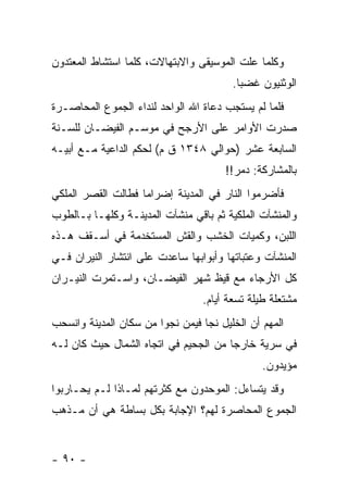 ‫ﻭﻜﻠﻤﺎ ﻋﻠﺕ ﺍﻟﻤﻭﺴﻴﻘﻰ ﻭﺍﻻﺒﺘﻬﺎﻻﺕ، ﻜﻠﻤﺎ ﺍﺴﺘﺸﺎﻁ ﺍﻟﻤﻌﺘﺩﻭﻥ‬
                                        ‫ﺍﻟﻭﺜﻨﻴﻭﻥ ﻏﻀ ‪‬ﺎ.‬
                                          ‫ﺒ‬
‫ﻓﻠﻤﺎ ﻟﻡ ﻴﺴﺘﺠﺏ ﺩﻋﺎﺓ ﺍﷲ ﺍﻟﻭﺍﺤﺩ ﻟﻨﺩﺍﺀ ﺍﻟﺠﻤﻭﻉ ﺍﻟﻤﺤﺎﺼـﺭﺓ‬
‫ﺼﺩﺭﺕ ﺍﻷﻭﺍﻤﺭ ﻋﻠﻰ ﺍﻷﺭﺠﺢ ﻓﻲ ﻤﻭﺴـﻡ ﺍﻟﻔﻴﻀـﺎﻥ ﻟﻠﺴـﻨﺔ‬
‫ﺍﻟﺴﺎﺒﻌﺔ ﻋﺸﺭ )ﺤﻭﺍﻟﻲ ٨٤٣١ ﻕ ﻡ( ﻟﺤﻜﻡ ﺍﻟﺩﺍﻋﻴﺔ ﻤـﻊ ﺃﺒﻴـﻪ‬
                                      ‫ﺒﺎﻟﻤﺸﺎﺭﻜﺔ: ﺩﻤﺭ!!‬
‫ﻓﺄﻀﺭﻤﻭﺍ ﺍﻟﻨﺎﺭ ﻓﻲ ﺍﻟﻤﺩﻴﻨﺔ ﺇﻀﺭﺍ ‪‬ﺎ ﻓﻁﺎﻟﺕ ﺍﻟﻘﺼﺭ ﺍﻟﻤﻠﻜﻲ‬
                    ‫ﻤ‬
‫ﻭﺍﻟﻤﻨﺸﺂﺕ ﺍﻟﻤﻠﻜﻴﺔ ﺜﻡ ﺒﺎﻗﻲ ﻤﻨﺸﺂﺕ ﺍﻟﻤﺩﻴﻨـﺔ ﻭﻜﻠﻬـﺎ ﺒـﺎﻟﻁﻭﺏ‬
‫ﺍﻟﻠﺒﻥ، ﻭﻜﻤﻴﺎﺕ ﺍﻟﺨﺸﺏ ﻭﺍﻟﻘﺵ ﺍﻟﻤﺴﺘﺨﺩﻤﺔ ﻓﻲ ﺃﺴـﻘﻑ ﻫـﺫﻩ‬
‫ﺍﻟﻤﻨﺸﺂﺕ ﻭﻋﺘﺒﺎﺘﻬﺎ ﻭﺃﺒﻭﺍﺒﻬﺎ ﺴﺎﻋﺩﺕ ﻋﻠﻰ ﺍﻨﺘﺸﺎﺭ ﺍﻟﻨﻴﺭﺍﻥ ﻓـﻲ‬
‫ﻜل ﺍﻷﺭﺠﺎﺀ ﻤﻊ ﻗﻴﻅ ﺸﻬﺭ ﺍﻟﻔﻴﻀـﺎﻥ، ﻭﺍﺴـﺘﻤﺭﺕ ﺍﻟﻨﻴـﺭﺍﻥ‬
                                 ‫ﻤﺸﺘﻌﻠﺔ ﻁﻴﻠﺔ ﺘﺴﻌﺔ ﺃﻴﺎﻡ.‬
‫ﺍﻟﻤﻬﻡ ﺃﻥ ﺍﻟﺨﻠﻴل ﻨﺠﺎ ﻓﻴﻤﻥ ﻨﺠﻭﺍ ﻤﻥ ﺴﻜﺎﻥ ﺍﻟﻤﺩﻴﻨﺔ ﻭﺍﻨﺴﺤﺏ‬
‫ﻓﻲ ﺴﺭﻴﺔ ﺨﺎﺭ ‪‬ﺎ ﻤﻥ ﺍﻟﺠﺤﻴﻡ ﻓﻲ ﺍﺘﺠﺎﻩ ﺍﻟﺸﻤﺎل ﺤﻴﺙ ﻜﺎﻥ ﻟـﻪ‬
                                       ‫ﺠ‬
                                               ‫ﻤﺅﻴﺩﻭﻥ.‬
‫ﻭﻗﺩ ﻴﺘﺴﺎﺀل: ﺍﻟﻤﻭﺤﺩﻭﻥ ﻤﻊ ﻜﺜﺭﺘﻬﻡ ﻟﻤـﺎﺫﺍ ﻟـﻡ ﻴﺤـﺎﺭﺒﻭﺍ‬
‫ﺍﻟﺠﻤﻭﻉ ﺍﻟﻤﺤﺎﺼﺭﺓ ﻟﻬﻡ؟ ﺍﻹﺠﺎﺒﺔ ﺒﻜل ﺒﺴﺎﻁﺔ ﻫﻲ ﺃﻥ ﻤـﺫﻫﺏ‬


‫- ٠٩ -‬
 