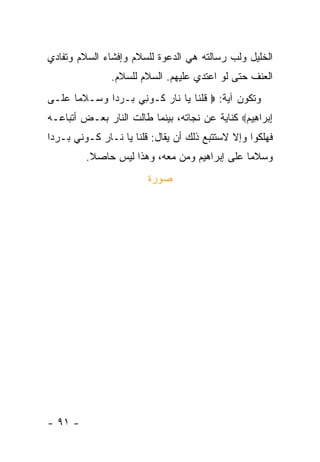 ‫ﺍﻟﺨﻠﻴل ﻭﻟﺏ ﺭﺴﺎﻟﺘﻪ ﻫﻲ ﺍﻟﺩﻋﻭﺓ ﻟﻠﺴﻼﻡ ﻭﺇﻓﺸﺎﺀ ﺍﻟﺴﻼﻡ ﻭﺘﻔﺎﺩﻱ‬
                ‫ﺍﻟﻌﻨﻑ ﺤﺘﻰ ﻟﻭ ﺍﻋﺘﺩﻱ ﻋﻠﻴﻬﻡ. ﺍﻟﺴﻼﻡ ﻟﻠﺴﻼﻡ.‬
‫ﻭﺘﻜﻭﻥ ﺁﻴﺔ: ‪ ‬ﻗﻠ ﹶﺎ ‪‬ﺎ ﹶﺎﺭ ﹸـﻭ ِﻲ ‪‬ـﺭ ‪‬ﺍ ﻭ ‪‬ـﻼ ‪‬ﺎ ﻋ ﹶـﻰ‬
  ‫ﹸ ﹾﻨ ﻴ ﻨ ‪ ‬ﻜ ﻨ ﺒ ‪ ‬ﺩ ‪ ‬ﺴ ﹶ ﻤ ‪ ‬ﻠ‬
‫ﺇﺒ ‪‬ﺍ ِﻴﻡ‪ ‬ﻜﻨﺎﻴﺔ ﻋﻥ ﻨﺠﺎﺘﻪ، ﺒﻴﻨﻤﺎ ﻁﺎﻟﺕ ﺍﻟﻨﺎﺭ ﺒﻌـﺽ ﺃﺘﺒﺎﻋـﻪ‬
                                               ‫ِ ‪‬ﺭ ﻫ ‪‬‬
‫ﻓﻬﻠﻜﻭﺍ ﻭﺇﻻ ﻻﺴﺘﺘﺒﻊ ﺫﻟﻙ ﺃﻥ ﻴﻘﺎل: ﻗﻠﻨﺎ ﻴﺎ ﻨـﺎﺭ ﻜـﻭﻨﻲ ﺒـﺭ ‪‬ﺍ‬
 ‫ﺩ‬
         ‫ﻭﺴﻼ ‪‬ﺎ ﻋﻠﻰ ﺇﺒﺭﺍﻫﻴﻡ ﻭﻤﻥ ﻤﻌﻪ، ﻭﻫﺫﺍ ﻟﻴﺱ ﺤﺎﺼﻼ.‬
          ‫ﹰ‬                                   ‫ﻤ‬
                         ‫ﺼﻭﺭﺓ‬




‫- ١٩ -‬
 