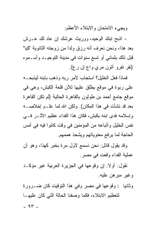 ‫ﻭﻴﺠﻲﺀ ﺍﻻﻤﺘﺤﺎﻥ ﻭﺍﻻﺒﺘﻼﺀ ﺍﻷﻋﻅﻡ:‬
‫- ﺍﺫﺒﺢ ﺍﺒﻨﻙ ﺍﻟﻭﺤﻴﺩ، ﻭﻭﺭﻴﺙ ﻋﺭﺸﻙ ﺇﻥ ﻋﺎﺩ ﻟﻙ ﻋـﺭﺵ‬
‫ﺒﻌﺩ ﻫﺫﺍ، ﻭﻨﺤﻥ ﻨﻌﺭﻑ ﺃﻨﻪ ﺭﺯﻕ ﻭﻟ ‪‬ﺍ ﻤﻥ ﺯﻭﺠﺘﻪ ﺍﻟﺜﺎﻨﻭﻴﺔ "ﻜﻴﺎ"‬
                         ‫ﺩ‬
‫ﻗﺒل ﺫﻟﻙ ﺒﺜﻤﺎﻨﻲ ﺃﻭ ﺘﺴﻊ ﺴﻨﻭﺍﺕ ﻓﻲ ﻤﺩﻴﻨﺔ ﺍﻟﺘﻭﺤﻴـﺩ ﻭﺃﺴـﻤﻭﻩ‬
                       ‫)ﻨﻔﺭ ﻨﻔﺭﻭ ﺁﺘﻭﻥ ﻤﺭﻱ ﻭﺍﻉ ﺇﻥ ﺭﻉ(.‬
‫ﻓﻤﺎﺫﺍ ﻓﻌل ﺍﻟﺨﻠﻴل؟ ﺍﺴﺘﺠﺎﺏ ﻷﻤﺭ ﺭﺒﻪ ﻭﺫﻫﺏ ﺒﺎﺒﻨﻪ ﻟﻴﺫﺒﺤـﻪ‬
‫ﻋﻠﻰ ﺭﺒﻭﺓ ﻓﻲ ﻤﻭﻗﻊ ﻴﻁﻠﻕ ﻋﻠﻴﻬﺎ ﻟﻶﻥ ﻗﻠﻌﺔ ﺍﻟﻜﺒﺵ، ﻭﻫﻲ ﻓﻲ‬
‫ﻤﻭﻗﻊ ﺠﺎﻤﻊ ﺃﺤﻤﺩ ﺒﻥ ﻁﻭﻟﻭﻥ ﺒﺎﻟﻘﺎﻫﺭﺓ ﺍﻟﺤﺎﻟﻴﺔ )ﻟﻡ ﺘﻜﻥ ﺍﻟﻘﺎﻫﺭﺓ‬
‫ﺒﻌﺩ ﻗﺩ ﻨﺸﺄﺕ ﻓﻲ ﻫﺫﺍ ﺍﻟﻤﻜﺎﻥ(. ﻭﻟﻜﻥ ﺍﷲ ﻟﻤﺎ ﻋﻠـﻡ ﺇﺨﻼﺼـﻪ‬
‫ﻭﺇﺴﻼﻤﻪ ﻓﺩﻯ ﺍﺒﻨﻪ ﺒﻜﺒﺵ، ﻓﻜﺎﻥ ﻫﺫﺍ ﺍﻟﻔﺩﺍﺀ ﻋﻅﻴﻡ ﺍﻷﺜـﺭ ﻓـﻲ‬
‫ﻨﻔﺱ ﺍﻟﺨﻠﻴل ﻭﺃﺘﺒﺎﻋﻪ ﻤﻥ ﺍﻟﻤﺅﻤﻨﻴﻥ ﻓﻲ ﻭﻗﺕ ﻜﺎﻨﻭﺍ ﻓﻴﻪ ﻓﻲ ﺃﻤﺱ‬
                 ‫ﺍﻟﺤﺎﺠﺔ ﻟﻤﺎ ﻴﺭﻓﻊ ﻤﻌﻨﻭﻴﺎﺘﻬﻡ ﻭﻴﺸﺤﺫ ﻫﻤﻤﻬﻡ.‬
‫ﻭﻗﺩ ﻴﻘﻭل ﻗﺎﺌل: ﻨﺤﻥ ﻨﺴﻤﻊ ﻷﻭل ﻤﺭﺓ ﺒﺨﺒﺭ ﻜﻬﺫﺍ، ﻭﻫﻭ ﺃﻥ‬
                            ‫ﻋﻤﻠﻴﺔ ﺍﻟﻔﺩﺍﺀ ﻭﻗﻌﺕ ﻓﻲ ﻤﺼﺭ.‬
‫ﻨﻘﻭل: ﺃﻭﻻ: ﺇﻥ ﻭﻗﻭﻋﻬﺎ ﻓﻲ ﺍﻟﺠﺯﻴﺭﺓ ﺍﻟﻌﺭﺒﻴﺔ ﻏﻴﺭ ﻤﺅﻜـﺩ‬
                                        ‫ﹰ‬
                                      ‫ﻭﻏﻴﺭ ﻤﺒﺭﻫﻥ ﻋﻠﻴﻪ.‬
‫ﻭﺜﺎﻨ ‪‬ﺎ : ﻭﻗﻭﻋﻬﺎ ﻓﻲ ﻤﺼﺭ ﻭﻓﻲ ﻫﺫﺍ ﺍﻟﺘﻭﻗﻴﺕ ﻜﺎﻥ ﻀـﺭﻭﺭﺓ‬
                                            ‫ﻴ‬
‫ﻟﺘﻌﻅﻴﻡ ﺍﻻﺒﺘﻼﺀ، ﻓﻜﻤﺎ ﻭﺼﻔﻨﺎ ﺍﻟﺤﺎﻟﺔ ﺍﻟﺘﻲ ﻜﺎﻥ ﻋﻠﻴﻬـﺎ‬
‫- ٣٩ -‬
 