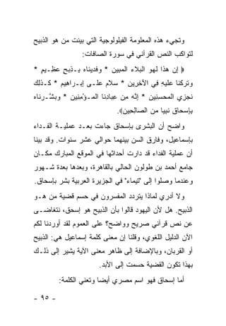 ‫ﻭﺘﺠﻲﺀ ﻫﺫﻩ ﺍﻟﻤﻌﻠﻭﻤﺔ ﺍﻟﻔﻴﻠﻭﻟﻭﺠﻴﺔ ﺍﻟﺘﻲ ﺒﻴﻨﺕ ﻤﻥ ﻫﻭ ﺍﻟﺫﺒﻴﺢ‬
                  ‫ﻟﺘﻭﺍﻜﺏ ﺍﻟﻨﺹ ﺍﻟﻘﺭﺁﻨﻲ ﻓﻲ ﺴﻭﺭﺓ ﺍﻟﺼﺎﻓﺎﺕ:‬
‫‪ ‬ﺇﻥ ﻫ ﹶﺍ ﻟﻬ ‪ ‬ﺍﻟﺒﻼﺀ ﺍﻟﻤ ِﻴﻥ * ﻭﻓﺩﻴ ﹶﺎﻩ ِـﺫﺒﺢ ﻋ ِـﻴﻡ *‬
  ‫ِ ‪ ‬ﺫ ﹶ ‪‬ﻭ ﹾ ‪ ‬ﹶ ‪ ‬ﹾ ‪‬ﺒ ‪  ‬ﹶ ‪ ‬ﻨ ‪ ‬ﺒ ِ ‪ ٍ ‬ﻅ ٍ‬
‫ﻭﺘﺭﻜ ﹶﺎ ‪‬ﻠﻴ ِ ِﻲ ﺍﻵﺨ ِﻴﻥ * ﺴﻼﻡ ﻋ ﹶـﻰ ﺇﺒ‪‬ـ ‪‬ﺍ ِﻴﻡ * ﹶـﺫ ِ ‪‬‬
‫ِ ﺭ ﻫ ‪ ‬ﻜ ﹶﻟﻙ‬           ‫‪ ‬ﹶ ‪ ‬ﻠ‬  ‫‪ ‬ﹶ ‪ ‬ﹾﻨ ﻋ ﹶ ‪ ‬ﻪ ﻓ َ ِ ﺭ ‪‬‬
‫ﻨﺠ ِﻱ ﺍﻟﻤﺤﺴ ِﻴﻥ * ﺇ ﱠﻪ ﻤﻥ ﻋ ‪‬ﺎﺩ ﹶﺎ ﺍﻟ ‪‬ـﺅﻤ ِﻴﻥ * ﻭﺒ ﱠـﺭ ﹶﺎﻩ‬
‫ﹶ ‪‬ﺯ ﹾ ‪ِ  ‬ﻨ ‪ِ ‬ﻨ ‪ِ  ِ ‬ﺒ ِﻨ ﹾﻤ ْ ِﻨ ‪  ‬ﺸ ‪‬ﻨ ‪‬‬
                               ‫ﺒﺈﺴ ‪‬ﺎﻕ ﻨﺒ ‪‬ﺎ ﻤﻥ ﺍﻟ ‪‬ﺎﻟ ِﻴﻥ‪.‬‬
                                 ‫ِ ِ ‪‬ﺤ ﹶ ﹶ ِﻴ ‪  ‬ﺼ ِﺤ ‪‬‬
‫ﻭﺍﻀﺢ ﺃﻥ ﺍﻟﺒﺸﺭﻯ ﺒﺈﺴﺤﺎﻕ ﺠﺎﺀﺕ ﺒﻌـﺩ ﻋﻤﻠﻴـﺔ ﺍﻟﻔـﺩﺍﺀ‬
‫ﺒﺈﺴﻤﺎﻋﻴل، ﻭﻓﺎﺭﻕ ﺍﻟﺴﻥ ﺒﻴﻨﻬﻤﺎ ﺤﻭﺍﻟﻲ ﻋﺸﺭ ﺴﻨﻭﺍﺕ. ﻭﻗﺩ ﺒﻴﻨﺎ‬
‫ﺃﻥ ﻋﻤﻠﻴﺔ ﺍﻟﻔﺩﺍﺀ ﻗﺩ ﺩﺍﺭﺕ ﺃﺤﺩﺍﺜﻬﺎ ﻓﻲ ﺍﻟﻤﻭﻗﻊ ﺍﻟﻤﺒﺎﺭﻙ ﻤﻜـﺎﻥ‬
‫ﺠﺎﻤﻊ ﺃﺤﻤﺩ ﺒﻥ ﻁﻭﻟﻭﻥ ﺍﻟﺤﺎﻟﻲ ﺒﺎﻟﻘﺎﻫﺭﺓ، ﻭﺒﻌﺩﻫﺎ ﺒﻌﺩﺓ ﺸـﻬﻭﺭ‬
‫ﻭﻋﻨﺩﻤﺎ ﻭﺼﻠﻭﺍ ﺇﻟﻰ "ﺘﻴﻤﺎﺀ" ﻓﻲ ﺍﻟﺠﺯﻴﺭﺓ ﺍﻟﻌﺭﺒﻴﺔ ﺒﺸﺭ ﺒﺈﺴﺤﺎﻕ.‬
‫ﻭﻻ ﺃﺩﺭﻱ ﻟﻤﺎﺫﺍ ﻴﺘﺭﺩﺩ ﺍﻟﻤﻔﺴﺭﻭﻥ ﻓﻲ ﺤﺴﻡ ﻗﻀﻴﺔ ﻤﻥ ﻫـﻭ‬
‫ﺍﻟﺫﺒﻴﺢ. ﻫل ﻷﻥ ﺍﻟﻴﻬﻭﺩ ﻗﺎﻟﻭﺍ ﺒﺄﻥ ﺍﻟﺫﺒﻴﺢ ﻫﻭ ﺇﺴﺤﻕ، ﻨﺘﻐﺎﻀـﻰ‬
‫ﻋﻥ ﻨﺹ ﻗﺭﺁﻨﻲ ﺼﺭﻴﺢ ﻭﻭﺍﻀﺢ؟ ﻋﻠﻰ ﺍﻟﻌﻤﻭﻡ ﻟﻘﺩ ﺃﻭﺭﺩﻨﺎ ﻟﻜﻡ‬
‫ﺍﻵﻥ ﺍﻟﺩﻟﻴل ﺍﻟﻠﻐﻭﻱ، ﻭﻗﻠﻨﺎ ﺇﻥ ﻤﻌﻨﻰ ﻜﻠﻤﺔ ﺇﺴﻤﺎﻋﻴل ﻫﻲ: ﺍﻟﺫﺒﻴﺢ‬
‫ﺃﻭ ﺍﻟﻘﺭﺒﺎﻥ، ﻭﺒﺎﻹﻀﺎﻓﺔ ﺇﻟﻰ ﻅﺎﻫﺭ ﻤﻌﻨﻰ ﺍﻵﻴﺔ ﻴﺸﻴﺭ ﺇﻟﻰ ﺫﻟـﻙ‬
                        ‫ﺒﻬﺫﺍ ﺘﻜﻭﻥ ﺍﻟﻘﻀﻴﺔ ﺤﺴﻤﺕ ﺇﻟﻰ ﺍﻷﺒﺩ.‬
         ‫ﺃﻤﺎ ﺇﺴﺤﺎﻕ ﻓﻬﻭ ﺍﺴﻡ ﻤﺼﺭﻱ ﺃﻴ ‪‬ﺎ ﻭﺘﻌﻨﻲ ﺍﻟﻜﻠﻤﺔ:‬
                        ‫ﻀ‬

‫- ٥٩ -‬
 