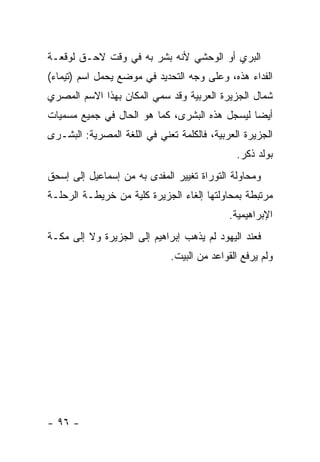 ‫ﺍﻟﺒﺭﻱ ﺃﻭ ﺍﻟﻭﺤﺸﻲ ﻷﻨﻪ ﺒﺸﺭ ﺒﻪ ﻓﻲ ﻭﻗﺕ ﻻﺤـﻕ ﻟﻭﻗﻌـﺔ‬
‫ﺍﻟﻔﺩﺍﺀ ﻫﺫﻩ، ﻭﻋﻠﻰ ﻭﺠﻪ ﺍﻟﺘﺤﺩﻴﺩ ﻓﻲ ﻤﻭﻀﻊ ﻴﺤﻤل ﺍﺴﻡ )ﺘﻴﻤﺎﺀ(‬
‫ﺸﻤﺎل ﺍﻟﺠﺯﻴﺭﺓ ﺍﻟﻌﺭﺒﻴﺔ ﻭﻗﺩ ﺴﻤﻲ ﺍﻟﻤﻜﺎﻥ ﺒﻬﺫﺍ ﺍﻻﺴﻡ ﺍﻟﻤﺼﺭﻱ‬
‫ﺃﻴ ‪‬ﺎ ﻟﻴﺴﺠل ﻫﺫﻩ ﺍﻟﺒﺸﺭﻯ، ﻜﻤﺎ ﻫﻭ ﺍﻟﺤﺎل ﻓﻲ ﺠﻤﻴﻊ ﻤﺴﻤﻴﺎﺕ‬
                                               ‫ﻀ‬
‫ﺍﻟﺠﺯﻴﺭﺓ ﺍﻟﻌﺭﺒﻴﺔ، ﻓﺎﻟﻜﻠﻤﺔ ﺘﻌﻨﻲ ﻓﻲ ﺍﻟﻠﻐﺔ ﺍﻟﻤﺼﺭﻴﺔ: ﺍﻟﺒﺸـﺭﻯ‬
                                              ‫ﺒﻭﻟﺩ ﺫﻜﺭ.‬
‫ﻭﻤﺤﺎﻭﻟﺔ ﺍﻟﺘﻭﺭﺍﺓ ﺘﻐﻴﻴﺭ ﺍﻟﻤﻔﺩﻯ ﺒﻪ ﻤﻥ ﺇﺴﻤﺎﻋﻴل ﺇﻟﻰ ﺇﺴﺤﻕ‬
‫ﻤﺭﺘﺒﻁﺔ ﺒﻤﺤﺎﻭﻟﺘﻬﺎ ﺇﻟﻐﺎﺀ ﺍﻟﺠﺯﻴﺭﺓ ﻜﻠﻴﺔ ﻤﻥ ﺨﺭﻴﻁـﺔ ﺍﻟﺭﺤﻠـﺔ‬
                                            ‫ﺍﻹﺒﺭﺍﻫﻴﻤﻴﺔ.‬
‫ﻓﻌﻨﺩ ﺍﻟﻴﻬﻭﺩ ﻟﻡ ﻴﺫﻫﺏ ﺇﺒﺭﺍﻫﻴﻡ ﺇﻟﻰ ﺍﻟﺠﺯﻴﺭﺓ ﻭﻻ ﺇﻟﻰ ﻤﻜـﺔ‬
                              ‫ﻭﻟﻡ ﻴﺭﻓﻊ ﺍﻟﻘﻭﺍﻋﺩ ﻤﻥ ﺍﻟﺒﻴﺕ.‬




‫- ٦٩ -‬
 