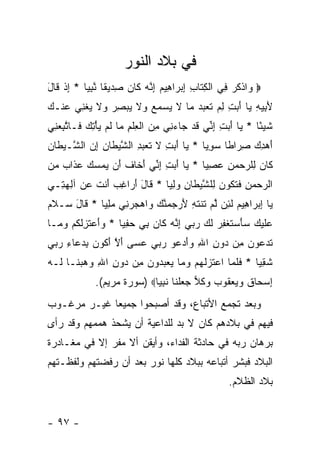 ‫ﻓﻲ ﺒﻼﺩ ﺍﻟﻨﻭﺭ‬
‫‪ ‬ﺍﺫﻜﺭ ِﻲ ﺍﻟﻜ ﹶﺎﺏ ﺇﺒ ‪‬ﺍ ِﻴﻡ ﺇ ﱠﻪ ﹶﺎﻥ ﺼ ‪‬ﻴ ﹰﺎ ﻨﺒﻴﺎ * ﺇﺫ ﹶﺎل‬
‫ﻭ ﹾ ﹸ ‪ ‬ﻓ ﹾ ِﺘ ِ ِ ‪‬ﺭ ﻫ ‪ِ ‬ﻨ ‪ ‬ﻜ ‪ِ ‬ﺩ ﻘ ﱠ ِ ‪ ِ ‬ﹾ ﻗ َ‬
‫ﻷ ِﻴﻪ ‪‬ﺎ ﺃ ‪ ِ ‬ﻟﻡ ﺘﻌﺒﺩ ‪‬ﺎ ﻻ ﻴﺴﻤﻊ ‪‬ﻻ ﻴﺒﺼﺭ ‪‬ﻻ ﻴﻐ ِﻲ ‪‬ﻨـﻙ‬
‫َﺒ ِ ﻴ َﺒﺕ ِ ‪ ‬ﹶ ‪   ‬ﻤ ﹶ ‪    ‬ﻭ ﹶ ‪  ِ  ‬ﻭ ﹶ ‪ ‬ﹾﻨ ﻋ ‪‬‬
‫ﺸﻴ ًﺎ * ‪‬ﺎ ﺃ ‪ ِ ‬ﺇ ﱢﻲ ﻗﺩ ‪‬ﺎﺀ ِﻲ ﻤﻥ ﺍﻟﻌﻠﻡ ‪‬ﺎ ﻟﻡ ﻴﺄﺘﻙ ﹶـﺎﺘﺒﻌ ِﻲ‬
 ‫ﹶ ‪‬ﺌ ﻴ َﺒﺕ ِﻨ ﹶ ‪ ‬ﺠ ‪‬ﻨ ِ ‪ ‬ﹾ ِ ﹾ ِ ﻤ ﹶ ‪  ِ ْ  ‬ﻓ ﱠ ِ ‪‬ﻨ‬
‫ﺃﻫ ِ ‪ ‬ﺼ ‪‬ﺍ ﹰﺎ ﺴﻭ ‪‬ﺎ * ‪‬ﺎ ﺃ ‪ ِ ‬ﻻ ﺘﻌﺒ ِ ﺍﻟﺸﻴ ﹶﺎﻥ ﺇﻥ ﺍﻟ ﱠـﻴ ﹶﺎﻥ‬
‫َ ‪‬ﺩﻙ ِﺭ ﻁ ‪ِ ‬ﻴ ﻴ َﺒﺕ ﹶ ﹶ ‪ ‬ﺩ ﱠ ‪‬ﻁ ‪  ِ ‬ﺸ ‪‬ﻁ ‪‬‬
‫ﹶﺎﻥ ِﻠﺭﺤﻤﻥ ﻋﺼ ‪‬ﺎ * ‪‬ﺎ ﺃ ‪ ِ ‬ﺇ ﱢﻲ ﺃ ﹶﺎﻑ َﻥ ﻴﻤﺴﻙ ﻋ ﹶﺍﺏ ﻤﻥ‬
‫ﻜ ‪ ‬ﻟ ‪ِ  ِ   ‬ﻴ ﻴ َﺒﺕ ِﻨ َﺨ ﹸ ﺃ ‪    ‬ﺫ ‪  ‬‬
‫ﺍﻟﺭﺤﻤﻥ ﻓﺘ ﹸﻭﻥ ِﻠﺸﻴ ﹶﺎﻥ ﻭﻟ ‪‬ﺎ * ﹶﺎل ﺃ ‪‬ﺍﻏﺏ ﺃﻨﺕ ﻋﻥ ﺁﻟﻬ ِـﻲ‬
  ‫‪ ِ   ‬ﹶ ﹶﻜ ‪ ‬ﻟ ﱠ ‪‬ﻁ ِ ‪ِ ‬ﻴ ﻗ َ َﺭ ِ ‪ َ ‬ﹾ ﹶ ‪ ِ  ‬ﺘ‬
‫‪‬ﺎ ﺇﺒ ‪‬ﺍ ِﻴﻡ ﻟ ِﻥ ﻟﻡ ﺘﻨﺘ ِ ﻷﺭﺠ ‪‬ﻨ ‪ ‬ﺍﻫﺠﺭ ِﻲ ﻤﻠ ‪‬ﺎ * ﹶﺎل ‪‬ـﻼﻡ‬
‫ﻴ ِ ‪‬ﺭ ﻫ ‪ ‬ﹶﺌ ﱠ ‪ ‬ﹶ ﹾ ﹶﻪ َ ‪ ‬ﻤ ﱠﻙ ﻭ ‪  ‬ﻨ ‪ِ ‬ﻴ ﻗ َ ﺴ ﹶ ‪‬‬
‫‪‬ﻠﻴ ‪ ‬ﺴﺄﺴﺘﻐﻔﺭ ﻟ ‪ ‬ﺭ ‪‬ﻲ ﺇ ﱠﻪ ﹶﺎﻥ ِﻲ ﺤﻔ ‪‬ﺎ * ﻭﺃﻋﺘﺯﻟﻜﻡ ﻭ ‪‬ـﺎ‬
  ‫‪  َ ‬ﹶ ِ ﹸ ﹸ ‪ ‬ﻤ‬ ‫ﻋ ﹶ ‪‬ﻙ ‪  َ ‬ﹶ ﹾ ِ ‪ ‬ﹶﻙ ‪‬ﺒ ِﻨ ‪ ‬ﻜ ‪ ‬ﺒ ‪ِ ‬ﻴ‬
‫ﺘﺩ ‪‬ﻭﻥ ِﻥ ‪‬ﻭﻥ ﺍﷲ ﻭﺃﺩ ‪‬ﻭ ﺭ ‪‬ﻲ ﻋ ‪‬ﻰ ﺃﻻ ﺃ ﹸﻭﻥ ﺒﺩ ‪‬ﺎﺀ ﺭ ‪‬ﻲ‬
 ‫ﹶ ‪‬ﻋ ‪ ‬ﻤ ﺩ ِ ِ ‪ َ‬ﻋ ‪‬ﺒ ‪‬ﺴ َ ﱠ َﻜ ‪ ِ ‬ﻋ ِ ‪‬ﺒ‬
‫ﺸﻘ ‪‬ﺎ * ﻓﻠ ‪‬ﺎ ﺍﻋﺘ ‪‬ﻟﻬﻡ ﻭ ‪‬ﺎ ﻴﻌﺒ ‪‬ﻭﻥ ِﻥ ‪‬ﻭﻥ ﺍﷲ ‪ ‬ﺒ ﹶـﺎ ﹶـﻪ‬
‫ﹶ ﹶﻤ ‪ ‬ﹶﺯ ﹶ ‪  ‬ﻤ ‪  ‬ﺩ ‪ ‬ﻤ ﺩ ِ ِ ﻭﻫ ‪‬ﻨ ﻟ ‪‬‬         ‫ﹶ ِﻴ‬
             ‫ﺇﺴ ‪‬ﺎﻕ ﻭﻴﻌ ﹸﻭﺏ ﻭﻜ ‪ ‬ﺠﻌﻠ ﹶﺎ ﻨﺒ ‪‬ﺎ‪) ‬ﺴﻭﺭﺓ ﻤﺭﻴﻡ(.‬
                            ‫ِ ‪‬ﺤ ﹶ ‪  ‬ﻘ ‪  ‬ﹸﻼ ‪  ‬ﹾﻨ ﹶ ِﻴ‬
‫ﻭﺒﻌﺩ ﺘﺠﻤﻊ ﺍﻷﺘﺒﺎﻉ، ﻭﻗﺩ ﺃﺼﺒﺤﻭﺍ ﺠﻤﻴ ‪‬ﺎ ﻏﻴـﺭ ﻤﺭﻏـﻭﺏ‬
             ‫ﻌ‬
‫ﻓﻴﻬﻡ ﻓﻲ ﺒﻼﺩﻫﻡ ﻜﺎﻥ ﻻ ﺒﺩ ﻟﻠﺩﺍﻋﻴﺔ ﺃﻥ ﻴﺸﺤﺫ ﻫﻤﻤﻬﻡ ﻭﻗﺩ ﺭﺃﻯ‬
‫ﺒﺭﻫﺎﻥ ﺭﺒﻪ ﻓﻲ ﺤﺎﺩﺜﺔ ﺍﻟﻔﺩﺍﺀ، ﻭﺃﻴﻘﻥ ﺃﻻ ﻤﻔﺭ ﺇﻻ ﻓﻲ ﻤﻐـﺎﺩﺭﺓ‬
‫ﺍﻟﺒﻼﺩ ﻓﺒﺸﺭ ﺃﺘﺒﺎﻋﻪ ﺒﺒﻼﺩ ﻜﻠﻬﺎ ﻨﻭﺭ ﺒﻌﺩ ﺃﻥ ﺭﻓﻀﺘﻬﻡ ﻭﻟﻔﻅـﺘﻬﻡ‬
                                                  ‫ﺒﻼﺩ ﺍﻟﻅﻼﻡ.‬


‫- ٧٩ -‬
 