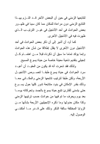 ‫ﻟﺘﺘﺎﺒﻌﻬﺎ ﺍﻟﺯﻤﻨﻲ ﻓﻲ ﺤﻴﻥ ﺃﻥ ﺍﻟﺒﻌﺽ ﺍﻵﺨﺭ ﻗـﺩ ﺍﻟﺘـﺯﻡ ﺒﻬـﺫﺍ‬
‫ﺍﻟﺘﺘﺎﺒﻊ ﺍﻟﺯﻤﻨﻲ ﺩﻭﻥ ﻤﺭﺍﻋﺎﺓ ﻟﻠﻤﻜﺎﻥ ﻤﻤﺎ ﻜﺎﻥ ﺴﺒﺒﺎ ﻓﻲ ﻅﻬـﻭﺭ‬
          ‫‪‬‬
‫ﺒﻌﺽ ﺍﻟﺤﻭﺍﺩﺙ ﻓﻲ ﺃﺤﺩ ﺍﻷﻨﺎﺠﻴل ﻓﻲ ﻏﻴـﺭ ﺍﻟﺘﺭﺘﻴـﺏ ﺍﻟـﺫﻱ‬
                         ‫ﻅﻬﺭﺕ ﻓﻴﻪ ﻓﻲ ﺍﻷﻨﺎﺠﻴل ﺍﻷﺨﺭﻯ.‬
‫ﻜﻤﺎ ﺃﻭﺩ ﺃﻥ ﺃﺸﻴﺭ ﺇﻟﻰ ﺃﻥ ﺫﻜﺭ ﺒﻌﺽ ﺍﻟﺤﻭﺍﺩﺙ ﻓﻲ ﺃﺤﺩ‬
‫ﺍﻷﻨﺎﺠﻴل ﺩﻭﻥ ﺍﻷﺨﺭﻯ ﻻ ﻴﻘﻠل ﺇﻁﻼﻗﺎ ﻤﻥ ﺸﺄﻥ ﻫﺫﻩ ﺍﻟﺤﻭﺍﺩﺙ‬
                    ‫ﹰ‬
‫ﻭﺇﻨﻤﺎ ﻴﺅﻜﺩ ﺘﻤﺎﻤﺎ ﻤﺎ ﺴﺒﻕ ﺃﻥ ﺫﻜﺭﻨﺎﻩ ﻗﺒﻼ ﻤـﻥ ﺍﻫﺘﻤـﺎﻡ ﻜـل‬
                ‫ﹰ‬                     ‫‪‬‬
   ‫ﺇﻨﺠﻴﻠﻲ ﺒﺘﻘﺩﻴﻡ ﻨﺎﺤﻴﺔ ﻤﻌﻴﻨﺔ ﺨﺎﺼﺔ ﻤﻥ ﺤﻴﺎﺓ ﻴﺴﻭﻉ ﺍﻟﻤﺴﻴﺢ.‬
‫ﻭﻟﺫﻟﻙ ﻓﻘﺩ ﺸﻌﺭﺕ ﺃﻨﻪ ﻗﺩ ﻴﻜﻭﻥ ﻤﻥ ﺍﻟﻤﻔﻴـﺩ ﺃﻥ ﺃﻋﻴـﺩ‬
‫ﺴﺭﺩ ﺍﻟﺤﻭﺍﺩﺙ ﻓﻲ ﺤﻴﺎﺓ ﻴﺴﻭﻉ ﻁﺒ ﹰـﺎ ﻟﻨﺼـﻭﺹ ﺍﻷﻨﺎﺠﻴـل‬
                  ‫ﻘ‬
‫ﺍﻷﺭﺒﻌﺔ، ﻭﻟﻜﻥ ﻁﺒﻘﺎ ﻟﺘﺭﺘﻴﺏ ﺘﺘﺎﺒﻌﻬﺎ ﺍﻟﺯﻤﻨﻲ ﻭﺍﻟﻤﻜـﺎﻨﻲ ﻤ ‪‬ـﺎ‬
  ‫ﻌ‬                                    ‫ﹰ‬
‫ﻭﺫﻟﻙ ﺒﻘﺩﺭ ﺍﻹﻤﻜﺎﻥ ﻓﻲ ﺒﻨﻭﺩ ﻤﺘﺘﺎﺒﻌﺔ ﺘﺩﻭﺭ ﻜﻠﻬﺎ ﺤﻭل ﻴﺴـﻭﻉ‬
‫ﺤﺘﻰ ﻴﺘﺴﻨﻰ ﻟﻠﻘﺎﺭﺉ ﺘﺘﺒﻊ ﺤﻴﺎﺓ ﻴﺴﻭﻉ ﺒﺎﻟﺠﺴﺩ ﻭﺘﺤﺭﻜﺎﺘﻪ ﻴﻭ ‪‬ـﺎ‬
  ‫ﻤ‬
‫ﺒﻌﺩ ﻴﻭﻡ ﻭﻴﻌﺭﻑ ﻤﺎ ﺘﻡ ﻓﻴﻬﺎ ﻤﻥ ﺤﻭﺍﺩﺙ ﺤﺴﺏ ﺘﺭﺘﻴﺒﻬﺎ ﺍﻟﺯﻤﻨﻲ‬
‫ﻭﻜﺫﺍ ﻤﻜﺎﻥ ﺤﺩﻭﺜﻬﺎ ﻭﻤﺎ ﺫﻜﺭﻩ ﺍﻹﻨﺠﻴﻠﻴﻴﻥ ﺍﻷﺭﺒﻌﺔ ﺒﺸﺄﻨﻬﺎ ﻤـﻥ‬
‫ﺍﻟﺯﻭﺍﻴﺎ ﺍﻟﻤﺨﺘﻠﻔﺔ ﺴﺎﻟﻔﺔ ﺍﻟﺫﻜﺭ ﻭﺫﻟﻙ ﻋﻠﻰ ﻗـﺩﺭ ﻤـﺎ ﺃﻤﻜﻨﻨـﻲ‬
                                          ‫ﺍﻟﻭﺼﻭل ﺇﻟﻴﻪ.‬
 