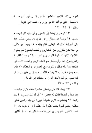 ‫ﺍﻟﻤﺭﻀﻰ ٣١ ﻓﺎﺫﻫﺒﻭﺍ ﻭﺘﻌﻠﻤﻭﺍ ﻤﺎ ﻫﻭ. ﺇﻨـﻲ ﺃﺭﻴـﺩ ﺭﺤﻤـﺔ‬
     ‫ﻻ ﺫﺒﻴﺤﺔ. ﻷﻨﻲ ﻟﻡ ﺁﺕ ﻷﺩﻋﻭ ﺃﺒﺭﺍﺭ ﺒل ﺨﻁﺎﺓ ﺇﻟﻰ ﺍﻟﺘﻭﺒﺔ.‬
                                    ‫ِ‬
                                   ‫ﻤﺭﻗﺱ ٢: ٣١ – ٧١‬
‫٣١ ﺜﻡ ﺨﺭﺝ ﺃﻴﻀﺎ ﺇﻟﻰ ﺍﻟﺒﺤﺭ. ﻭﺃﺘﻰ ﺇﻟﻴﻪ ﻜل ﺍﻟﺠﻤـﻊ‬
                                ‫‪‬‬
‫ﻓﻌﻠﻤﻬﻡ ٤١ ﻭﻓﻴﻤﺎ ﻫﻭ ﻤﺠﺘﺎﺯ ﺭﺃﻯ ﻻﻭﻱ ﺒﻥ ﺤﻠﻔﻲ ﺠﺎﻟﺴﺎ ﻋﻨﺩ‬
     ‫‪‬‬
‫ﻤﺎﻥ ﺍﻟﺠﺒﺎﻴﺔ. ﻓﻘﺎل ﻟﻪ ﺍﺘﺒﻌﻨﻲ. ﻓﻘﺎﻡ ﻭﺘﺒﻌﻪ ٥١ ﻭﻓﻴﻤﺎ ﻫﻭ ﻤﺘﻜﺊ‬
‫ﻓﻲ ﺒﻴﺘﻪ ﻜﺎﻥ ﻜﺜﻴﺭﻭﻥ ﻤﻥ ﺍﻟﻌﺸﺎﺭﻴﻥ ﻭﺍﻟﺨﻁﺎﺓ ﻴﺘﻜﺌﻭﻥ ﻤﻊ ﻴﺴﻭﻉ‬
‫ﻭﺘﻼﻤﻴﺫﻩ ﻷﻨﻬﻡ ﻜـﺎﻨﻭﺍ ﻜﺜﻴـﺭﻴﻥ ﻭﺘﺒﻌـﻭﻩ ٦١ ﻭﺃﻤـﺎ ﺍﻟﻜﺘﺒـﺔ‬
‫ﻭﺍﻟﻔﺭﻴﺴﻴﻭﻥ ﻓﻠﻤﺎ ﺭﺃﻭﻩ ﻴﺄﻜل ﻤﻊ ﺍﻟﻌﺸـﺎﺭﻴﻥ ﻭﺍﻟﺨﻁـﺎﺓ ﻗـﺎﻟﻭﺍ‬
‫ﻟﺘﻼﻤﻴﺫﻩ ﻤﺎ ﺒﺎﻟﻪ ﻴﺄﻜل ﻭﻴﺸﺭﺏ ﻤﻊ ﺍﻟﻌﺸﺎﺭﻴﻥ ﻭﺍﻟﺨﻁﺎﺓ ٧١ ﻓﻠﻤﺎ‬
‫ﺴﻤﻊ ﻴﺴﻭﻉ ﻗﺎل ﻟﻬﻡ ﻻ ﻴﺤﺘﺎﺝ ﺍﻷﺼـﺤﺎﺀ ﺇﻟـﻰ ﻁﺒﻴـﺏ ﺒـل‬
         ‫ﺍﻟﻤﺭﻀﻰ. ﻟﻡ ﺁﺕ ﻷﺩﻋﻭ ﺃﺒﺭﺍﺭ ﺒل ﺨﻁﺎﺓ ﺇﻟﻰ ﺍﻟﺘﻭﺒﺔ.‬
                                        ‫ِ‬
                                      ‫ﻟﻭﻗﺎ ٥: ٧٢ – ٢٣‬
‫٧٢ ﻭﺒﻌﺩ ﻫﺫﺍ ﺨﺭﺝ ﻓﻨﻅﺭ ﻋﺸﺎﺭﺍ ﺍﺴﻤﻪ ﻻﻭﻱ ﺠﺎﻟ ‪‬ـﺎ‬
  ‫ﺴ‬               ‫‪‬‬
‫ﻋﻨﺩ ﻤﻜﺎﻥ ﺍﻟﺠﺒﺎﻴﺔ ﻓﻘﺎل ﻟﻪ ﺍﺘﺒﻌﻨﻲ ٨٢ ﻓﺘﺭﻙ ﻜل ﺸـﻲﺀ ﻭﻗـﺎﻡ‬
‫ﻭﺘﺒﻌﻪ ٩٢ ﻭﺼﻨﻊ ﻟﻪ ﻻﻭﻱ ﻀﻴﺎﻓﺔ ﻜﺒﻴﺭﺓ ﻓﻲ ﺒﻴﺘﻪ ﻭﺍﻟﺫﻴﻥ ﻜﺎﻨﻭﺍ‬
‫ﻤﺘﻜﺌﻴﻥ ﻤﻌﻬﻡ ﻜﺎﻨﻭﺍ ﺠﻤﻌﺎ ﻜﺜﻴﺭﺍ ﻤﻥ ﻋﺸـﺎﺭﻴﻥ ﻭﺁﺨـﺭﻴﻥ ٠٣‬
                       ‫‪‬‬     ‫‪‬‬
‫ﻓﺘﺫﻤﺭ ﻜﺘﺒﺘﻬﻡ ﻭﺍﻟﻔﺭﻴﺴﻴﻭﻥ ﻋﻠﻰ ﺘﻼﻤﻴﺫﻩ ﻗﺎﺌﻠﻴﻥ ﻟﻤـﺎﺫﺍ ﺘـﺄﻜﻠﻭﻥ‬
 