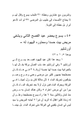 ‫ﻭﺘﺸﺭﺒﻭﻥ ﻤﻊ ﻋﺸﺎﺭﻴﻥ ﻭﺨﻁﺎﺓ ١٣ ﻓﺄﺠﺎﺏ ﻴﺴﻭﻉ ﻭﻗﺎل ﻟﻬـﻡ‬
‫ﻻ ﻴﺤﺘﺎﺝ ﺍﻷﺼﺤﺎﺀ ﺇﻟﻰ ﻁﺒﻴﺏ ﺒل ﺍﻟﻤﺭﻀﻰ ٢٣ ﻟﻡ ﺁﺕ ﻷﺩﻋﻭ‬
     ‫ِ‬
                                 ‫ﺃﺒﺭﺍﺭ ﺒل ﺨﻁﺎﺓ ﺇﻟﻰ ﺍﻟﺘﻭﺒﺔ.‬


‫٥٤- ﻴﺴﻭﻉ ﻴﺤﻀﺭ ﻋﻴﺩ ﺍﻟﻔﺼﺢ ﺍﻟﺜﺎﻨﻲ ﻭﻴﺸﻔﻲ‬
       ‫ﻤﺭﻴﺽ ﺒﻴﺕ ﺤﺴﺩﺍ ﻭﻤﺤﺎﻭﺭﻩ ﺍﻟﻴﻬﻭﺩ ﻟﻪ –‬
                                                ‫ﺃﻭﺭﺸﻠﻴﻡ‬
                                       ‫ﻴﻭﺤﻨﺎ ٥: ١ – ٧٤‬
‫١ ﻭﺒﻌﺩ ﻫﺫﺍ ﻜﺎﻥ ﻋﻴﺩ ﻟﻠﻴﻬﻭﺩ ﻓﺼـﻌﺩ ﻴﺴـﻭﻉ ﺇﻟـﻰ‬
‫ﺃﻭﺭﺸﻠﻴﻡ ٢ ﻭﻓﻲ ﺃﻭﺭﺸﻠﻴﻡ ﻋﻨﺩ ﺒﺎﺏ ﺍﻟﻀﺄﻥ ﺒﺭﻜﺔ ﻴﻘـﺎل ﻟﻬـﺎ‬
‫ﺒﺎﻟﻌﺒﺭﺍﻨﻴﺔ ﺒﻴﺕ ﺤﺴﺩﺍ ﻟﻬﺎ ﺨﻤﺴﺔ ﺃﺭﻭﻗـﺔ ٣ ﻓـﻲ ﻫـﺫﻩ ﻜـﺎﻥ‬
‫ﻤﻀﻁﺠﻌﺎ ﺠﻤﻬﻭﺭ ﻜﺜﻴﺭ ﻤﻥ ﻤﺭﻀﻰ ﻭﻋﻤﻲ ﻭﻋـﺭﺝ ﻭﻋﺴـﻡ‬
                                     ‫‪‬‬
‫ﻴﺘﻭﻗﻌﻭﻥ ﺘﺤﺭﻴﻙ ﺍﻟﻤﺎﺀ ٤ ﻷﻥ ﻤﻼﻜﺎ ﻜﺎﻥ ﻴﻨـﺯل ﺃﺤﻴﺎ ﹰـﺎ ﻓـﻲ‬
      ‫ﻨ‬                 ‫ﹰ‬                       ‫ﱠ‬
‫ﺍﻟﺒﺭﻜﺔ ﻭﻴﺤﺭﻙ ﺍﻟﻤﺎﺀ ﻓﻤﻥ ﻨﺯل ﺃﻭﻻ ﺒﻌﺩ ﺘﺤﺭﻴﻙ ﺍﻟﻤـﺎﺀ ﻜـﺎﻥ‬
                      ‫ﹰ‬
‫ﻴﺒﺭﺃ ﻤﻥ ﺃﻱ ﻤﺭﺽ ﺍﻋﺘﺭﺍﻩ ٥ ﻭﻜﺎﻥ ﻫﻨﺎﻙ ﺇﻨﺴﺎﻥ ﺒﻪ ﻤـﺭﺽ‬
‫ﻤﻨﺫ ﺜﻤﺎﻥ ﻭﺜﻼﺜﻴﻥ ﺴﻨﺔ ٦ ﻫﺫﺍ ﺭﺁﻩ ﻴﺴﻭﻉ ﻤﻀﻁﺠﻌﺎ ﻭﻋﻠـﻡ ﺃﻥ‬
          ‫‪‬‬
‫ﻟﻪ ﺯﻤﺎﻨﺎ ﻜﺜﻴﺭﺍ ﻓﻘﺎل ﻟﻪ ﺃﺘﺭﻴﺩ ﺃﻥ ﺘﺒﺭﺃ ٧ ﺃﺠﺎﺒﻪ ﺍﻟﻤﺭﻴﺽ ﻴﺎ ﺴﻴﺩ‬
                                             ‫‪‬‬     ‫ﹰ‬
‫ﻟﻴﺱ ﻟﻲ ﺇﻨﺴﺎﻥ ﻴﻠﻘﻴﻨﻲ ﻓﻲ ﺍﻟﺒﺭﻜﺔ ﻤﺘﻰ ﺘﺤﺭﻙ ﺍﻟﻤﺎﺀ. ﺒل ﺒﻴﻨﻤـﺎ‬
 