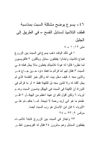 ‫٦٤- ﻴﺴﻭﻉ ﻴﻭﻀﺢ ﻤﺸﻜﻠﺔ ﺍﻟﺴﺒﺕ ﺒﻤﻨﺎﺴﺒﺔ‬
 ‫ﻗﻁﻑ ﺍﻟﺘﻼﻤﻴﺫ ﻟﺴﻨﺎﺒل ﺍﻟﻘﻤﺢ – ﻓﻲ ﺍﻟﻁﺭﻴﻕ ﺇﻟﻰ‬
                                                ‫ﺍﻟﺠﻠﻴل‬
                                       ‫ﻤﺘﻰ ٢١: ١ – ٨‬
                                                  ‫ﹼ‬
‫١ ﻓﻲ ﺫﻟﻙ ﺍﻟﻭﻗﺕ ﺫﻫﺏ ﻴﺴﻭﻉ ﻓﻲ ﺍﻟﺴﺒﺕ ﺒﻴﻥ ﺍﻟﺯﺭﻭﻉ‬
‫ﻓﺠﺎﻉ ﺘﻼﻤﻴﺫﻩ ﻭﺍﺒﺘﺩﺃﻭﺍ ﻴﻘﻁﻔﻭﻥ ﺴﻨﺎﺒل ﻭﻴﺄﻜﻠﻭﻥ ٢ ﻓﺎﻟﻔﺭﻴﺴﻴﻭﻥ‬
‫ﻟﻤﺎ ﻨﻅﺭﻭﺍ ﻗﺎﻟﻭﺍ ﻟﻪ ﻫﻭﺫﺍ ﺘﻼﻤﻴﺫﻙ ﻴﻔﻌﻠﻭﻥ ﻤﺎﻻ ﻴﺤل ﻓﻌﻠﻪ ﻓـﻲ‬
‫ﺍﻟﺴﺒﺕ ٣ ﻓﻘﺎل ﻟﻬﻡ ﺃﻤﺎ ﻗﺭﺃﺘﻡ ﻤﺎ ﻓﻌﻠﻪ ﺩﺍﻭﺩ ﺤـﻴﻥ ﺠـﺎﻉ ﻫـﻭ‬
‫ﻭﺍﻟﺫﻴﻥ ﻤﻌﻪ ٤ ﻜﻴﻑ ﺩﺨل ﺒﻴﺕ ﺍﷲ ﻭﺃﻜل ﺨﺒﺯ ﺍﻟﺘﻘﺩﻤﺔ ﺍﻟﺫﻱ ﻟﻡ‬
‫ﻴﺤل ﺃﻜﻠﻪ ﻟﻪ ﻭﻻ ﻟﻠﺫﻴﻥ ﻤﻌﻪ ﺒل ﻟﻠﻜﻬﻨﺔ ﻓﻘﻁ ٥ ﺃﻭ ﻤﺎ ﻗﺭﺃﺘﻡ ﻓﻲ‬
‫ﺍﻟﺘﻭﺭﺍﺓ ﺃﻥ ﺍﻟﻜﻬﻨﺔ ﻓﻲ ﺍﻟﺴﺒﺕ ﻓﻲ ﺍﻟﻬﻴﻜل ﻴﺩﻨﺴﻭﻥ ﺍﻟﺴﺒﺕ ﻭﻫـﻡ‬
‫ﺃﺒﺭﻴﺎﺀ ٦ ﻭﻟﻜﻥ ﺃﻗﻭل ﻟﻜﻡ ﺇﻥ ﻫﻬﻨﺎ ﺃﻋﻅﻡ ﻤﻥ ﺍﻟﻬﻴﻜـل ٧ ﻓﻠـﻭ‬
‫ﻋﻠﻤﺘﻡ ﻤﺎ ﻫﻭ ﺃﻨﻲ ﺃﺭﻴﺩ ﺭﺤﻤﺔ ﻻ ﺫﺒﻴﺤﺔ. ﻟﻤـﺎ ﺤﻜﻤـﺘﻡ ﻋﻠـﻰ‬
          ‫ﺍﻷﺒﺭﻴﺎﺀ ٨ ﻓﺈﻥ ﺍﺒﻥ ﺍﻹﻨﺴﺎﻥ ﻫﻭ ﺭﺏ ﺍﻟﺴﺒﺕ ﺃﻴﻀﺎ.‬
            ‫‪‬‬
                                   ‫ﻤﺭﻗﺱ ٢: ٣٢ – ٨٢‬
‫٣٢ ﻭﺍﺠﺘﺎﺯ ﻓﻲ ﺍﻟﺴﺒﺕ ﺒﻴﻥ ﺍﻟﺯﺭﻭﻉ. ﻓﺎﺒﺘﺩﺃ ﺘﻼﻤﻴـﺫﻩ‬
‫ﻴﻘﻁﻔﻭﻥ ﺍﻟﺴﻨﺎﺒل ﻭﻫﻡ ﺴﺎﺌﺭﻭﻥ ٤٢ ﻓﻘﺎل ﻟﻪ ﺍﻟﻔﺭﻴﺴﻴﻭﻥ ﺍﻨﻅـﺭ‬
 