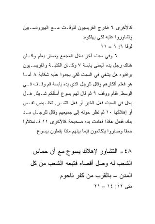 ‫ﻜﺎﻷﺨﺭﻯ ٦ ﻓﺨﺭﺝ ﺍﻟﻔﺭﻴﺴﻴﻭﻥ ﻟﻠﻭﻗـﺕ ﻤـﻊ ﺍﻟﻬﻴﺭﻭﺩﺴـﻴﻴﻥ‬
                             ‫ﻭﺘﺸﺎﻭﺭﻭﺍ ﻋﻠﻴﻪ ﻟﻜﻲ ﻴﻬﻠﻜﻭﻩ.‬
                                      ‫ﻟﻭﻗﺎ ٦: ٦ – ١١‬
‫٦ ﻭﻓﻲ ﺴﺒﺕ ﺁﺨﺭ ﺩﺨل ﺍﻟﻤﺠﻤﻊ ﻭﺼﺎﺭ ﻴﻌﻠﻡ ﻭﻜـﺎﻥ‬
‫ﻫﻨﺎﻙ ﺭﺠل ﻴﺩﻩ ﺍﻟﻴﻤﻨﻰ ﻴﺎﺒﺴﺔ ٧ ﻭﻜـﺎﻥ ﺍﻟﻜﺘﺒـﺔ ﻭﺍﻟﻔﺭﻴﺴـﻴﻭﻥ‬
‫ﻴﺭﺍﻗﺒﻭﻩ ﻫل ﻴﺸﻔﻲ ﻓﻲ ﺍﻟﺴﺒﺕ ﻟﻜﻲ ﻴﺠﺩﻭﺍ ﻋﻠﻴﻪ ﺸﻜﺎﻴﺔ ٨ ﺃﻤـﺎ‬
‫ﻫﻭ ﻓﻌﻠﻡ ﺃﻓﻜﺎﺭﻫﻡ ﻭﻗﺎل ﻟﻠﺭﺠل ﺍﻟﺫﻱ ﻴﺩﻩ ﻴﺎﺒﺴﺔ ﻗﻡ ﻭﻗـﻑ ﻓـﻲ‬
‫ﺍﻟﻭﺴﻁ. ﻓﻘﺎﻡ ﻭﻭﻗﻑ ٩ ﺜﻡ ﻗﺎل ﻟﻬﻡ ﻴﺴﻭﻉ ﺃﺴﺄﻟﻜﻡ ﺸـﻴﺌﺎ. ﻫـل‬
      ‫ً‬
‫ﻴﺤل ﻓﻲ ﺍﻟﺴﺒﺕ ﻓﻌل ﺍﻟﺨﻴﺭ ﺃﻭ ﻓﻌل ﺍﻟﺸـﺭ. ﺘﺨﻠـﻴﺹ ﻨﻔـﺱ‬
‫ﺃﻭ ﺇﻫﻼﻜﻬﺎ ٠١ ﺜﻡ ﻨﻅﺭ ﺤﻭﻟﻪ ﺇﻟﻰ ﺠﻤﻴﻌﻬﻡ ﻭﻗﺎل ﻟﻠﺭﺠـل ﻤـﺩ‬
‫ﻴﺩﻙ ﻓﻔﻌل ﻫﻜﺫﺍ ﻓﻌﺎﺩﺕ ﻴﺩﻩ ﺼﺤﻴﺤﺔ ﻜﺎﻷﺨﺭﻯ ١١ ﻓـﺎﻤﺘﻸﻭﺍ‬
     ‫ﺤﻤﻘﺎ ﻭﺼﺎﺭﻭﺍ ﻴﺘﻜﺎﻟﻤﻭﻥ ﻓﻴﻤﺎ ﺒﻴﻨﻬﻡ ﻤﺎﺫﺍ ﻴﻔﻌﻠﻭﻥ ﺒﻴﺴﻭﻉ.‬
                                                    ‫ﹰ‬


    ‫٨٤- ﺍﻟﺘﺸﺎﻭﺭ ﻹﻫﻼﻙ ﻴﺴﻭﻉ ﻤﻊ ﺃﻥ ﺤﻤﺎﺱ‬
   ‫ﺍﻟﺸﻌﺏ ﻟﻪ ﻭﺼل ﺃﻗﺼﺎﻩ ﻓﺘﺒﻌﻪ ﺍﻟﺸﻌﺏ ﻤﻥ ﻜل‬
                 ‫ﺍﻟﻤﺩﻥ – ﺒﺎﻟﻘﺭﺏ ﻤﻥ ﻜﻔﺭ ﻨﺎﺤﻭﻡ‬
                                   ‫ﻤﺘﻰ ٢١: ٤١ – ١٢‬
                                                ‫ﹼ‬
 