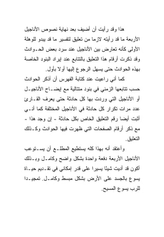 ‫ﻫﺫﺍ ﻭﻗﺩ ﺭﺃﻴﺕ ﺃﻥ ﺃﻀﻴﻑ ﺒﻌﺩ ﻨﻬﺎﻴﺔ ﻨﺼﻭﺹ ﺍﻷﻨﺎﺠﻴل‬
‫ﺍﻷﺭﺒﻌﺔ ﻤﺎ ﻗﺩ ﺭﺃﻴﺘﻪ ﻻﺯﻤﺎ ﻤﻥ ﺘﻌﻠﻴﻕ ﻟﺘﻔﺴﻴﺭ ﻤﺎ ﻗﺩ ﻴﺒﺩﻭ ﻟﻠﻭﻫﻠﺔ‬
                                   ‫‪‬‬
‫ﺍﻷﻭﻟﻰ ﻜﺄﻨﻪ ﺘﻌﺎﺭﺽ ﺒﻴﻥ ﺍﻷﻨﺎﺠﻴل ﻋﻨﺩ ﺴﺭﺩ ﺒﻌﺽ ﺍﻟﺤـﻭﺍﺩﺙ‬
‫ﻭﻗﺩ ﺫﻜﺭﺕ ﺃﺭﻗﺎﻡ ﻫﺫﺍ ﺍﻟﺘﻌﻠﻴﻕ ﺒﺎﻟﺘﺘﺎﺒﻊ ﻋﻨﺩ ﺇﻴﺭﺍﺩ ﺍﻟﺒﻨﻭﺩ ﺍﻟﺨﺎﺼﺔ‬
          ‫ﺒﻬﺫﻩ ﺍﻟﺤﻭﺍﺩﺙ ﺤﺘﻰ ﻴﺴﻬل ﺍﻟﺭﺠﻭﻉ ﺇﻟﻴﻬﺎ ﺃﻭﻻ ﺒﺄﻭل.‬
                ‫ﹰ‬
‫ﻜﻤﺎ ﺃﻨﻲ ﺭﺍﻋﻴﺕ ﻋﻨﺩ ﻜﺘﺎﺒﺔ ﺍﻟﻔﻬﺭﺱ ﺃﻥ ﺃﺫﻜﺭ ﺍﻟﺤﻭﺍﺩﺙ‬
‫ﺤﺴﺏ ﺘﺘﺎﺒﻌﻬﺎ ﺍﻟﺯﻤﻨﻲ ﻓﻲ ﺒﻨﻭﺩ ﻤﺘﺘﺎﻟﻴﺔ ﻤﻊ ﺇﻴﻀـﺎﺡ ﺍﻷﻨﺎﺠﻴـل‬
‫ﺃﻭ ﺍﻷﻨﺎﺠﻴل ﺍﻟﺘﻲ ﻭﺭﺩﺕ ﺒﻬﺎ ﻜل ﺤﺎﺩﺜﺔ ﺤﺘﻰ ﻴﻌﺭﻑ ﺍﻟﻘـﺎﺭﺉ‬
‫ﻋﺩﺩ ﻤﺭﺍﺕ ﺘﻜﺭﺍﺭ ﻜل ﺤﺎﺩﺜﺔ ﻓﻲ ﺍﻷﻨﺎﺠﻴل ﺍﻟﻤﺨﺘﻠﻔﺔ ﻜﻤﺎ ﺃﻨـﻲ‬
‫ﺃﺜﺒﺕ ﺃﻴﻀﺎ ﺭﻗﻡ ﺍﻟﺘﻌﻠﻴﻕ ﺍﻟﺨﺎﺹ ﺒﻜل ﺤﺎﺩﺜﺔ - ﺇﻥ ﻭﺠﺩ ﻫﺫﺍ -‬
                                            ‫‪‬‬
‫ﻤﻊ ﺫﻜﺭ ﺃﺭﻗﺎﻡ ﺍﻟﺼﻔﺤﺎﺕ ﺍﻟﺘﻲ ﻅﻬﺭﺕ ﻓﻴﻬﺎ ﺍﻟﺤﻭﺍﺩﺙ ﻭﻜـﺫﻟﻙ‬
                                                   ‫ﺍﻟﺘﻌﻠﻴﻕ.‬
‫ﻭﺃﻋﺘﻘﺩ ﺃﻨﻪ ﺒﻬﺫﺍ ﻜﻠﻪ ﻴﺴﺘﻁﻴﻊ ﺍﻟﻤﻁﻠـﻊ ﺃﻥ ﻴﺴـﺘﻭﻋﺏ‬
‫ﺍﻷﻨﺎﺠﻴل ﺍﻷﺭﺒﻌﺔ ﺩﻓﻌﺔ ﻭﺍﺤﺩﺓ ﺒﺸﻜل ﻭﺍﻀﺢ ﻭﻜﺎﻤـل ﻭﺒـﺫﻟﻙ‬
‫ﺃﻜﻭﻥ ﻗﺩ ﺃﺩﻴﺕ ﺸﻴﺌﺎ ﻴﺴﻴﺭﺍ ﻋﻠﻰ ﻗﺩﺭ ﺇﻤﻜﺎﻨﻲ ﻓﻲ ﺘﻘـﺩﻴﻡ ﺤﻴـﺎﺓ‬
                                ‫‪‬‬     ‫ً‬
‫ﻴﺴﻭﻉ ﺒﺎﻟﺠﺴﺩ ﻋﻠﻰ ﺍﻷﺭﺽ ﺒﺸﻜل ﻤﺒﺴﻁ ﻭﻜﺎﻤـل. ﺘﻤﺠﻴـﺩﺍ‬
 ‫‪‬‬
                                       ‫ﻟﻠﺭﺏ ﻴﺴﻭﻉ ﺍﻟﻤﺴﻴﺢ.‬
 