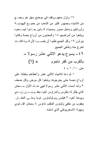 ‫٧١ ﻭﻨﺯل ﻤﻌﻬﻡ ﻭﻭﻗﻑ ﻓﻲ ﻤﻭﻀﻊ ﺴﻬل ﻫﻭ ﻭﺠﻤـﻊ‬
‫ﻤﻥ ﺘﻼﻤﻴﺫﻩ ﻭﺠﻤﻬﻭﺭ ﻜﺜﻴﺭ ﻤﻥ ﺍﻟﺸﻌﺏ ﻤﻥ ﺠﻤﻴـﻊ ﺍﻟﻴﻬﻭﺩﻴـﺔ‬
‫ﻭﺃﻭﺭﺸﻠﻴﻡ ﻭﺴﺎﺤل ﺼﻭﺭ ﻭﺼﻴﺩﺍﺀ ﺍﻟـﺫﻴﻥ ﺠـﺎﺀﻭﺍ ﻟﻴﺴـﻤﻌﻭﻩ‬
‫ﻭﻴﺸﻔﻭﺍ ﻤﻥ ﺃﻤﺭﺍﻀﻬﻡ ٨١ ﻭﺍﻟﻤﻌﺫﺒﻭﻥ ﻤﻥ ﺃﺭﻭﺍﺡ ﻨﺠﺴﺔ ﻭﻜﺎﻨﻭﺍ‬
‫ﻴﺒﺭﺃﻭﻥ ٩١ ﻭﻜل ﺍﻟﺠﻤﻊ ﻁﻠﺒﻭﺍ ﺃﻥ ﻴﻠﻤﺴـﻭﻩ ﻷﻥ ﻗـﻭﺓ ﻜﺎﻨـﺕ‬
                             ‫ﺘﺨﺭﺝ ﻤﻨﻪ ﻭﺘﺸﻔﻲ ﺍﻟﺠﻤﻴﻊ.‬
      ‫٩٤- ﻴﺴﻭﻉ ﻴﺩﻋﻭ ﺍﻻﺜﻨﻲ ﻋﺸﺭ ﺭﺴﻭﻻ –‬
        ‫ﹰ‬
          ‫× )٦(‬            ‫ﺒﺎﻟﻘﺭﺏ ﻤﻥ ﻜﻔﺭ ﻨﺎﺤﻭﻡ‬
                                    ‫ﻤﺘﻰ ٠١: ١ – ٤‬
‫١ ﺜﻡ ﺩﻋﺎ ﺘﻼﻤﻴﺫﻩ ﺍﻻﺜﻨﻲ ﻋﺸﺭ ﻭﺃﻋﻁﺎﻫﻡ ﺴﻠﻁﺎﻨﺎ ﻋﻠﻰ‬
     ‫ﹰ‬
‫ﺃﺭﻭﺍﺡ ﻨﺠﺴﺔ ﺤﺘﻰ ﻴﺨﺭﺠﻭﻫﺎ ﻭﻴﺸﻔﻭﺍ ﻜل ﻤﺭﺽ ﻭﻜل ﻀﻌﻑ‬
‫٢ ﻭﺃﻤﺎ ﺃﺴﻤﺎﺀ ﺍﻻﺜﻨﻲ ﻋﺸﺭ ﺭﺴﻭﻻ ﻓﻬﻲ ﻫـﺫﻩ ﺍﻷﻭل ﺴـﻤﻌﺎﻥ‬
                     ‫ﹰ‬
‫ﺍﻟﺫﻱ ﻴﻘﺎل ﻟﻪ ﺒﻁﺭﺱ ﻭﺃﻨﺩﺭﺍﻭﺱ ﺃﺨﻭﻩ ﻴﻌﻘـﻭﺏ ﺒـﻥ ﺯﺒـﺩﻱ‬
‫ﻭﻴﻭﺤﻨﺎ ﺃﺨﻭﻩ ٣ ﻓﻴﻠﺒﺱ ﻭﺒﺭﺜﻭﻟﻤﺎﻭﺱ. ﺘﻭﻤﺎ ﻭﻤ ﹼـﻰ ﺍﻟﻌﺸـﺎﺭ.‬
           ‫ﺘ‬
‫ﻴﻌﻘﻭﺏ ﺒﻥ ﺤﻠﻔﻲ ﻭﻟﺒﺎﻭﺱ ﺍﻟﻤﻠﻘﺏ ﺘﺩﺍﻭﺱ ٤ ﺴﻤﻌﺎﻥ ﺍﻟﻘـﺎﻨﻭﻱ‬
                       ‫ﻭﻴﻬﻭﺫﺍ ﺍﻻﺴﺨﺭﻴﻭﻁﻲ ﺍﻟﺫﻱ ﺃﺴﻠﻤﻪ.‬
 