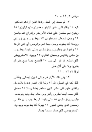 ‫ﻤﺭﻗﺱ ٣: ٣١ – ٠٢‬
‫٣١ ﺜﻡ ﺼﻌﺩ ﺇﻟﻰ ﺍﻟﺠﺒل ﻭﺩﻋﺎ ﺍﻟﺫﻴﻥ ﺃﺭﺍﺩﻫﻡ ﻓـﺫﻫﺒﻭﺍ‬
‫ﺇﻟﻴﻪ ٤١ ﻭﺃﻗﺎﻡ ﺍﺜﻨﻲ ﻋﺸﺭ ﻟﻴﻜﻭﻨﻭﺍ ﻤﻌﻪ ﻭﻟﻴﺭﺴﻠﻬﻡ ﻟﻴﻜﺭﺯﻭﺍ ٥١‬
‫ﻭﻴﻜﻭﻥ ﻟﻬﻡ ﺴﻠﻁﺎﻥ ﻋﻠﻰ ﺸﻔﺎﺀ ﺍﻷﻤﺭﺍﺽ ﻭﺇﺨﺭﺍﺝ ﺍﻟﺸـﻴﺎﻁﻴﻥ‬
‫٦١ ﻭﺠﻌل ﻟﺴﻤﻌﺎﻥ ﺍﺴﻡ ﺒﻁﺭﺱ ٧١ ﻭﻴﻌﻘـﻭﺏ ﺒـﻥ ﺯﺒـﺩﻱ‬
‫ﻭﻴﻭﺤﻨﺎ ﺃﺨﺎ ﻴﻌﻘﻭﺏ ﻭﺠﻌل ﻟﻬﻤﺎ ﺍﺴﻡ ﺒﻭﺍﻨﺭﺠﺱ ﺃﻱ ﺍﺒﻨﻲ ﺍﻟﺭﻋﺩ‬
‫٨١ ﻭﺃﻨﺩﺭﺍﻭﺱ ﻭﻓﻴﻠﻴﺒﺱ ﻭﺒﺭﺜﻭﻟﻤﺎﻭﺱ ﻭﻤﺘﻰ ﻭﺘﻭﻤﺎ ﻭﻴﻌﻘـﻭﺏ‬
               ‫ﹼ‬
‫ﺒﻥ ﺤﻠﻔﻲ ﻭﺘﺩﺍﻭﺱ ﻭﺴﻤﻌﺎﻥ ﺍﻟﻘﺎﻨﻭﻱ ٩١ ﻭﻴﻬﻭﺫﺍ ﺍﻻﺴﺨﺭﻴﻭﻁﻲ‬
‫ﺍﻟﺫﻱ ﺃﺴﻠﻤﻪ. ﺜﻡ ﺃﺘﻭﺍ ﺇﻟﻰ ﺒﻴﺕ ٠٢ ﻓﺎﺠﺘﻤﻊ ﺃﻴﻀﺎ ﺠﻤﻊ ﺤﺘﻰ ﻟﻡ‬
            ‫‪‬‬
                              ‫ﻴﻘﺩﺭﻭﺍ ﻭﻻ ﻋﻠﻰ ﺃﻜل ﺨﺒﺯ.‬
                                    ‫ﻟﻭﻗﺎ ٦: ٢١ – ٦١‬
‫٢١ ﻭﻓﻲ ﺘﻠﻙ ﺍﻷﻴﺎﻡ ﺨﺭﺝ ﺇﻟﻰ ﺍﻟﺠﺒل ﻟﻴﺼﻠﻲ. ﻭﻗﻀﻰ‬
‫ﺍﻟﻠﻴل ﻜﻠﻪ ﻓﻲ ﺍﻟﺼﻠﻭﺓ ﷲ ٣١ ﻭﻟﻤﺎ ﻜﺎﻥ ﺍﻟﻨﻬﺎﺭ ﺩﻋـﺎ ﺘﻼﻤﻴـﺫﻩ‬
‫ﻭﺍﺨﺘﺎﺭ ﻤﻨﻬﻡ ﺍﺜﻨﻲ ﻋﺸﺭ ﺍﻟﺫﻴﻥ ﺴﻤﺎﻫﻡ ﺃﻴﻀﺎ ﺭﺴﻼ ٤١ ﺴﻤﻌﺎﻥ‬
         ‫ﹰ‬    ‫‪‬‬
‫ﺍﻟﺫﻱ ﺴﻤﺎﻩ ﺃﻴﻀﺎ ﺒﻁﺭﺱ ﻭﺃﻨﺩﺭﺍﻭﺱ ﺃﺨﺎﻩ. ﻴﻌﻘـﻭﺏ ﻭﻴﻭﺤﻨـﺎ.‬
                                     ‫‪‬‬
‫ﻓﻴﻠﺒﺱ ﻭﺒﺭﺜﻭﻟﻤﺎﻭﺱ ٥١ ﻤﺘﻰ ﻭﺘﻭﻤـﺎ. ﻴﻌﻘـﻭﺏ ﺒـﻥ ﺤﻠﻔـﻲ‬
                          ‫ﹼ‬
‫ﻭﺴﻤﻌﺎﻥ ﺍﻟﺫﻱ ﻴﺩﻋﻰ ﺍﻟﻐﻴﻭﺭ ٦١ ﻴﻬﻭﺫﺍ ﺃﺨﺎ ﻴﻌﻘـﻭﺏ ﻭﻴﻬـﻭﺫﺍ‬
                    ‫ﺍﻻﺴﺨﺭﻴﻭﻁﻲ ﺍﻟﺫﻱ ﺼﺎﺭ ‪‬ﺴﻠﻤﺎ ﺃﻴﻀﺎ.‬
                      ‫‪‬‬    ‫ﻤ ‪‬‬
 