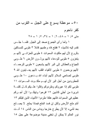 ‫٠٥- ﻤﻭﻋﻅﺔ ﻴﺴﻭﻉ ﻋﻠﻰ ﺍﻟﺠﺒل – ﺍﻟﻘﺭﺏ ﻤﻥ‬
                                          ‫ﻜﻔﺭ ﻨﺎﺤﻭﻡ‬
            ‫ﻤﺘﻰ ٥: ١ – ٨٤، ٦: ١ – ٤٣، ٧: ١ – ٨٢‬
                                             ‫ﹼ‬
‫١ ﻭﻟﻤﺎ ﺭﺃﻯ ﺍﻟﺠﻤﻭﻉ ﺼﻌﺩ ﺇﻟﻰ ﺍﻟﺠﺒل. ﻓﻠﻤـﺎ ﺠﻠـﺱ‬
‫ﺘﻘﺩﻡ ﺇﻟﻴﻪ ﺘﻼﻤﻴﺫﻩ ٢ ﻓﻔﺘﺢ ﻓﺎﻩ ﻭﻋﻠﻤﻬﻡ ﻗﺎﺌﻼ ٣ ﻁﻭﺒﻰ ﻟﻠﻤﺴﺎﻜﻴﻥ‬
                ‫ﹰ‬
‫ﺒﺎﻟﺭﻭﺡ ﻷﻥ ﻟﻬﻡ ﻤﻠﻜﻭﺕ ﺍﻟﺴﻤﻭﺍﺕ ٤ ﻁﻭﺒﻰ ﻟﻠﺤﺯﺍﻨـﻰ ﻷﻨﻬـﻡ‬
‫ﻴﺘﻌﺯﻭﻥ ٥ ﻁﻭﺒﻰ ﻟﻠﻭﺩﻋﺎﺀ ﻷﻨﻬﻡ ﻴﺭﺜـﻭﻥ ﺍﻷﺭﺽ ٦ ﻁـﻭﺒﻰ‬
‫ﻟﻠﺠﻴﺎﻉ ﻭﺍﻟﻌﻁﺎﺵ ﺇﻟﻰ ﺍﻟﺒﺭ ﻷﻨﻬﻡ ﻴﺸﺒﻌﻭﻥ ٧ ﻁﻭﺒﻰ ﻟﻠﺭﺤﻤـﺎﺀ‬
‫ﻷﻨﻬﻡ ﻴﺭﺤﻤﻭﻥ ٨ ﻁﻭﺒﻰ ﻷﻨﻘﻴﺎﺀ ﺍﻟﻘﻠﺏ ﻷﻨﻬﻡ ﻴﻌـﺎﻴﻨﻭﻥ ﺍﷲ ٩‬
‫ﻁﻭﺒﻰ ﻟﺼﺎﻨﻌﻲ ﺍﻟﺴﻼﻡ ﻷﻨﻬﻡ ﺃﺒﻨﺎﺀ ﺍﷲ ﻴـﺩﻋﻭﻥ ٠١ ﻁـﻭﺒﻰ‬
‫ﻟﻠﻤﻁﺭﻭﺩﻴﻥ ﻤﻥ ﺃﺠل ﺍﻟﺒﺭ ﻷﻥ ﻟﻬـﻡ ﻤﻠﻜـﻭﺕ ﺍﻟﺴـﻤﻭﺍﺕ ١١‬
‫ﻁﻭﺒﻰ ﻟﻜﻡ ﺇﺫﺍ ﻋﻴﺭﻭﻜﻡ ﻭﻁﺭﺩﻭﻜﻡ ﻭﻗﺎﻟﻭﺍ ﻋﻠـﻴﻜﻡ ﻜـل ﻜﻠﻤـﺔ‬
‫ﺸﺭﻴﺭﺓ ﻤﻥ ﺃﺠﻠﻲ ﻜﺎﺫﺒﻴﻥ ٢١ ﺍﻓﺭﺤﻭﺍ ﻭﺘﻬﻠﻠـﻭﺍ ﻷﻥ ﺃﺠـﺭﻜﻡ‬
‫ﻋﻅﻴﻡ ﻓﻲ ﺍﻟﺴﻤﻭﺍﺕ ﻓﺄﻨﻬﻡ ﻫﻜﺫﺍ ﻁﺭﺩﻭﺍ ﺍﻷﻨﺒﻴﺎﺀ ﺍﻟﺫﻴﻥ ﻗﺒﻠﻜﻡ ٣١‬
‫ﺃﻨﺘﻡ ﻤﻠﺢ ﺍﻷﺭﺽ ﻭﻟﻜﻥ ﺇﻥ ﻓﺴﺩ ﺍﻟﻤﻠﺢ ﻓﺒﻤﺎﺫﺍ ﻴﻤﻠﺢ. ﻻ ﻴﺼـﻠﺢ‬
‫ﺒﻌﺩ ﻟﺸﻲﺀ ﺇﻻ ﻷﻥ ﻴﻁﺭﺡ ﺨﺎﺭﺠﺎ ﻭﻴﺩﺍﺱ ﻤﻥ ﺍﻟﻨﺎﺱ ٤١ ﺃﻨـﺕ‬
                        ‫‪‬‬
‫ﻨﻭﺭ ﺍﻟﻌﺎﻟﻡ ﻻ ﻴﻤﻜﻥ ﺃﻥ ﺘﺨﻔﻲ ﻤﺩﻴﻨﺔ ﻤﻭﻀﻭﻋﺔ ﻋﻠﻰ ﺠﺒل ٥١‬
 