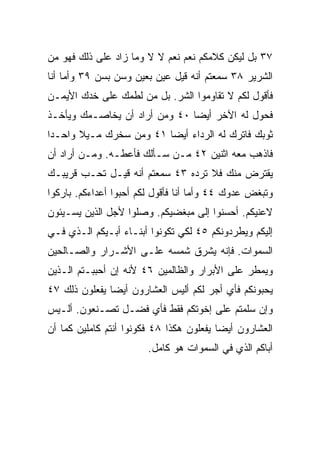 ‫٧٣ ﺒل ﻟﻴﻜﻥ ﻜﻼﻤﻜﻡ ﻨﻌﻡ ﻨﻌﻡ ﻻ ﻻ ﻭﻤﺎ ﺯﺍﺩ ﻋﻠﻰ ﺫﻟﻙ ﻓﻬﻭ ﻤﻥ‬
‫ﺍﻟﺸﺭﻴﺭ ٨٣ ﺴﻤﻌﺘﻡ ﺃﻨﻪ ﻗﻴل ﻋﻴﻥ ﺒﻌﻴﻥ ﻭﺴﻥ ﺒﺴﻥ ٩٣ ﻭﺃﻤﺎ ﺃﻨﺎ‬
‫ﻓﺄﻗﻭل ﻟﻜﻡ ﻻ ﺘﻘﺎﻭﻤﻭﺍ ﺍﻟﺸﺭ. ﺒل ﻤﻥ ﻟﻁﻤﻙ ﻋﻠﻰ ﺨﺩﻙ ﺍﻷﻴﻤـﻥ‬
‫ﻓﺤﻭل ﻟﻪ ﺍﻵﺨﺭ ﺃﻴﻀﺎ ٠٤ ﻭﻤﻥ ﺃﺭﺍﺩ ﺃﻥ ﻴﺨﺎﺼـﻤﻙ ﻭﻴﺄﺨـﺫ‬
                               ‫‪‬‬
‫ﺜﻭﺒﻙ ﻓﺎﺘﺭﻙ ﻟﻪ ﺍﻟﺭﺩﺍﺀ ﺃﻴﻀﺎ ١٤ ﻭﻤﻥ ﺴﺨﺭﻙ ﻤـﻴﻼ ﻭﺍﺤـﺩﺍ‬
 ‫‪‬‬     ‫ﹰ‬                 ‫‪‬‬
‫ﻓﺎﺫﻫﺏ ﻤﻌﻪ ﺍﺜﻨﻴﻥ ٢٤ ﻤـﻥ ﺴـﺄﻟﻙ ﻓﺄﻋﻁـﻪ. ﻭﻤـﻥ ﺃﺭﺍﺩ ﺃﻥ‬
‫ﻴﻘﺘﺭﺽ ﻤﻨﻙ ﻓﻼ ﺘﺭﺩﻩ ٣٤ ﺴﻤﻌﺘﻡ ﺃﻨﻪ ﻗﻴـل ﺘﺤـﺏ ﻗﺭﻴﺒـﻙ‬
‫ﻭﺘﺒﻐﺽ ﻋﺩﻭﻙ ٤٤ ﻭﺃﻤﺎ ﺃﻨﺎ ﻓﺄﻗﻭل ﻟﻜﻡ ﺃﺤﺒﻭﺍ ﺃﻋﺩﺍﺀﻜﻡ. ﺒﺎﺭﻜﻭﺍ‬
‫ﻻﻋﻨﻴﻜﻡ. ﺃﺤﺴﻨﻭﺍ ﺇﻟﻰ ﻤﺒﻐﻀﻴﻜﻡ. ﻭﺼﻠﻭﺍ ﻷﺠل ﺍﻟﺫﻴﻥ ﻴﺴـﻴﺌﻭﻥ‬
‫ﺇﻟﻴﻜﻡ ﻭﻴﻁﺭﺩﻭﻨﻜﻡ ٥٤ ﻟﻜﻲ ﺘﻜﻭﻨﻭﺍ ﺃﺒﻨـﺎﺀ ﺃﺒـﻴﻜﻡ ﺍﻟـﺫﻱ ﻓـﻲ‬
‫ﺍﻟﺴﻤﻭﺍﺕ. ﻓﺈﻨﻪ ﻴﺸﺭﻕ ﺸﻤﺴﻪ ﻋﻠـﻰ ﺍﻷﺸـﺭﺍﺭ ﻭﺍﻟﺼـﺎﻟﺤﻴﻥ‬
‫ﻭﻴﻤﻁﺭ ﻋﻠﻰ ﺍﻷﺒﺭﺍﺭ ﻭﺍﻟﻅﺎﻟﻤﻴﻥ ٦٤ ﻷﻨﻪ ﺇﻥ ﺃﺤﺒﺒـﺘﻡ ﺍﻟـﺫﻴﻥ‬
‫ﻴﺤﺒﻭﻨﻜﻡ ﻓﺄﻱ ﺃﺠﺭ ﻟﻜﻡ ﺃﻟﻴﺱ ﺍﻟﻌﺸﺎﺭﻭﻥ ﺃﻴﻀﺎ ﻴﻔﻌﻠﻭﻥ ﺫﻟﻙ ٧٤‬
               ‫‪‬‬
‫ﻭﺇﻥ ﺴﻠﻤﺘﻡ ﻋﻠﻰ ﺇﺨﻭﺘﻜﻡ ﻓﻘﻁ ﻓﺄﻱ ﻓﻀـل ﺘﺼـﻨﻌﻭﻥ. ﺃﻟـﻴﺱ‬
‫ﺍﻟﻌﺸﺎﺭﻭﻥ ﺃﻴﻀﺎ ﻴﻔﻌﻠﻭﻥ ﻫﻜﺫﺍ ٨٤ ﻓﻜﻭﻨﻭﺍ ﺃﻨﺘﻡ ﻜﺎﻤﻠﻴﻥ ﻜﻤﺎ ﺃﻥ‬
                                          ‫‪‬‬
                        ‫ﺃﺒﺎﻜﻡ ﺍﻟﺫﻱ ﻓﻲ ﺍﻟﺴﻤﻭﺍﺕ ﻫﻭ ﻜﺎﻤل.‬
 