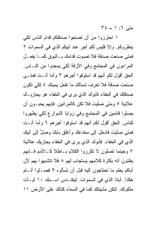 ‫ﻤﺘﻰ ٦: ١ – ٤٣‬
‫١ ﺍﺤﺘﺭﺯﻭﺍ ﻤﻥ ﺃﻥ ﺘﺼﻨﻌﻭﺍ ﺼﺩﻗﺘﻜﻡ ﻗ ‪‬ﺍﻡ ﺍﻟﻨﺎﺱ ﻟﻜﻲ‬
            ‫ﺩ‬
‫ﻴﻨﻅﺭﻭﻜﻡ. ﻭﺇﻻ ﻓﻠﻴﺱ ﻟﻜﻡ ﺃﺠﺭ ﻋﻨﺩ ﺃﺒﻴﻜﻡ ﺍﻟﺫﻱ ﻓﻲ ﺍﻟﺴﻤﻭﺍﺕ ٢‬
‫ﻓﻤﺘﻰ ﺼﻨﻌﺕ ﺼﺩﻗﺔ ﻓﻼ ﺘﺼ ‪‬ﺕ ﻗﺩﺍﻤﻙ ﺒـﺎﻟﺒﻭﻕ ﻜﻤـﺎ ﻴﻔﻌـل‬
                          ‫ﻭ‬
‫ﺍﻟﻤﺭﺍﺀﻭﻥ ﻓﻲ ﺍﻟﻤﺠﺎﻤﻊ ﻭﻓﻲ ﺍﻷﺯﻗﺔ ﻟﻜﻲ ﻴﻤﺠﺩﻭﺍ ﻤﻥ ﺍﻟﻨـﺎﺱ.‬
‫ﺍﻟﺤﻕ ﺃﻗﻭل ﻟﻜﻡ ﺃﻨﻬﻡ ﻗﺩ ﺍﺴﺘﻭﻓﻭﺍ ﺃﺠﺭﻫﻡ ٣ ﻭﺃﻤﺎ ﺃﻨـﺕ ﻓﻤﺘـﻰ‬
‫ﺼﻨﻌﺕ ﺼﺩﻗﺔ ﻓﻼ ﺘﻌﺭﻑ ﺸﻤﺎﻟﻙ ﻤﺎ ﺘﻔﻌل ﻴﻤﻴﻨﻙ ٤ ﻟﻜﻲ ﺘﻜﻭﻥ‬
‫ﺼﺩﻗﺘﻙ ﻓﻲ ﺍﻟﺨﻔﺎﺀ ﻓﺄﺒﻭﻙ ﺍﻟﺫﻱ ﻴﺭﻯ ﻓﻲ ﺍﻟﺨﻔﺎﺀ ﻫﻭ ﻴﺠﺎﺯﻴـﻙ‬
‫ﻋﻼﻨﻴﺔ ٥ ﻭﻤﺘﻰ ﺼﻠﻴﺕ ﻓﻼ ﺘﻜﻥ ﻜﺎﻟﻤﺭﺍﺌﻴﻥ. ﻓﺈﻨﻬﻡ ﻴﺤﺒـﻭﻥ ﺃﻥ‬
‫ﻴﺼﻠﻭﺍ ﻗﺎﺌﻤﻴﻥ ﻓﻲ ﺍﻟﻤﺠﺎﻤﻊ ﻭﻓﻲ ﺯﻭﺍﻴﺎ ﺍﻟﺸﻭﺍﺭﻉ ﻟﻜﻲ ﻴﻅﻬﺭﻭﺍ‬
‫ﻟﻠﻨﺎﺱ. ﺍﻟﺤﻕ ﺃﻗﻭل ﻟﻜﻡ ﺃﻨﻬﻡ ﻗﺩ ﺍﺴﺘﻭﻓﻭﺍ ﺃﺠﺭﻫﻡ ٦ ﻭﺃﻤﺎ ﺃﻨـﺕ‬
‫ﻓﻤﺘﻰ ﺼﻠﻴﺕ ﻓﺎﺩﺨل ﺇﻟﻰ ﻤﺨﺩﻋﻙ ﻭﺃﻏﻠﻕ ﺒﺎﺒﻙ ﻭﺼل ﺇﻟﻰ ﺃﺒﻴﻙ‬
         ‫ﱢ‬
‫ﺍﻟﺫﻱ ﻓﻲ ﺍﻟﺨﻔﺎﺀ. ﻓﺄﺒﻭﻙ ﺍﻟﺫﻱ ﻴﺭﻯ ﻓﻲ ﺍﻟﺨﻔﺎﺀ ﻴﺠﺎﺯﻴﻙ ﻋﻼﻨﻴﺔ‬
‫٧ ﻭﺤﻴﻨﻤﺎ ﺘﺼﻠﻭﻥ ﻻ ﺘﻜﺭﺭﻭﺍ ﺍﻟﻜﻼﻡ ﺒـﺎﻁﻼ ﻜـﺎﻷﻤﻡ ﻓـﺈﻨﻬﻡ‬
              ‫ﹰ‬
‫ﻴﻅﻨﻭﻥ ﺃﻨﻪ ﺒﻜﺜﺭﺓ ﻜﻼﻤﻬﻡ ﻴﺴﺘﺠﺎﺏ ﻟﻬﻡ ٨ ﻓﻼ ﺘﺘﺸﺒﻬﻭﺍ ﺒﻬﻡ ﻷﻥ‬
‫ﺃﺒﺎﻜﻡ ﻴﻌﻠﻡ ﻤﺎ ﺘﺤﺘﺎﺠﻭﻥ ﺇﻟﻴﻪ ﻗﺒل ﺃﻥ ﺘﺴﺄﻟﻭﻩ ٩ ﻓﺼـﻠﻭﺍ ﺃﻨـﺘﻡ‬
‫ﻫﻜﺫﺍ. ﺃﺒﺎﻨﺎ ﺍﻟﺫﻱ ﻓﻲ ﺍﻟﺴﻤﻭﺍﺕ. ﻟﻴﺘﻘـﺩﺱ ﺍﺴـﻤﻙ ٠١ ﻟﻴـﺄﺕ‬
‫ﻤﻠﻜﻭﺘﻙ. ﻟﺘﻜﻥ ﻤﺸﻴﺌﺘﻙ ﻜﻤﺎ ﻓﻲ ﺍﻟﺴﻤﺎﺀ ﻜﺫﻟﻙ ﻋﻠﻰ ﺍﻷﺭﺽ ١١‬
 