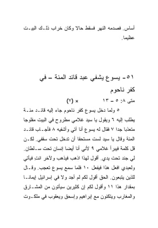 ‫ﺃﺴﺎﺱ. ﻓﺼﺩﻤﻪ ﺍﻟﻨﻬﺭ ﻓﺴﻘﻁ ﺤﺎﻻ ﻭﻜﺎﻥ ﺨﺭﺍﺏ ﺫﻟـﻙ ﺍﻟﺒﻴـﺕ‬
                      ‫ﹰ‬
                                                  ‫ﻋﻅﻴﻤﺎ.‬
                                                    ‫‪‬‬




        ‫١٥- ﻴﺴﻭﻉ ﻴﺸﻔﻲ ﻋﺒﺩ ﻗﺎﺌﺩ ﺍﻟﻤﺌﺔ – ﻓﻲ‬
                                            ‫ﻜﻔﺭ ﻨﺎﺤﻭﻡ‬
                      ‫× )٧(‬             ‫ﻤﺘﻰ ٨: ٥ – ٣١‬
                                                   ‫ﹼ‬
‫٥ ﻭﻟﻤﺎ ﺩﺨل ﻴﺴﻭﻉ ﻜﻔﺭ ﻨﺎﺤﻭﻡ ﺠﺎﺀ ﺇﻟﻴﻪ ﻗﺎﺌـﺩ ﻤﺌـﺔ‬
‫ﻴﻁﻠﺏ ﺇﻟﻴﻪ ٦ ﻭﻴﻘﻭل ﻴﺎ ﺴﻴﺩ ﻏﻼﻤﻲ ﻤﻁﺭﻭﺡ ﻓﻲ ﺍﻟﺒﻴﺕ ﻤﻔﻠﻭﺠﺎ‬
 ‫‪‬‬
‫ﻤﺘﻌﺫﺒﺎ ﺠﺩﺍ ٧ ﻓﻘﺎل ﻟﻪ ﻴﺴﻭﻉ ﺃﻨﺎ ﺁﺘﻲ ﻭﺃﺸﻔﻴﻪ ٨ ﻓﺄﺠـﺎﺏ ﻗﺎﺌـﺩ‬
                                              ‫‪ ‬‬
‫ﺍﻟﻤﺌﺔ ﻭﻗﺎل ﻴﺎ ﺴﻴﺩ ﻟﺴﺕ ﻤﺴﺘﺤﻘﺎ ﺃﻥ ﺘﺩﺨل ﺘﺤﺕ ﺴﻘﻔﻲ. ﻟﻜـﻥ‬
                        ‫ﹰ‬
‫ﻗل ﻜﻠﻤﺔ ﻓﻴﺒﺭﺃ ﻏﻼﻤﻲ ٩ ﻷﻨﻲ ﺃﻨﺎ ﺃﻴﻀﺎ ﺇﻨﺴﺎﻥ ﺘﺤﺕ ﺴـﻠﻁﺎﻥ.‬
                   ‫‪‬‬
‫ﻟﻲ ﺠﻨﺩ ﺘﺤﺕ ﻴﺩﻱ. ﺃﻗﻭل ﻟﻬﺫﺍ ﺍﺫﻫﺏ ﻓﻴﺫﻫﺏ ﻭﻵﺨﺭ ﺍﺌﺕ ﻓﻴﺄﺘﻲ‬
      ‫ِ‬
‫ﻭﻟﻌﺒﺩﻱ ﺍﻓﻌل ﻫﺫﺍ ﻓﻴﻔﻌل ٠١ ﻓﻠﻤﺎ ﺴﻤﻊ ﻴﺴﻭﻉ ﺘﻌﺠﺏ. ﻭﻗـﺎل‬
‫ﻟﻠﺫﻴﻥ ﻴﺘﺒﻌﻭﻥ. ﺍﻟﺤﻕ ﺃﻗﻭل ﻟﻜﻡ ﻟﻡ ﺃﺠﺩ ﻭﻻ ﻓﻲ ﺇﺴﺭﺍﺌﻴل ﺇﻴﻤﺎ ﹰـﺎ‬
  ‫ﻨ‬
‫ﺒﻤﻘﺩﺍﺭ ﻫﺫﺍ ١١ ﻭﺃﻗﻭل ﻟﻜﻡ ﺇﻥ ﻜﺜﻴﺭﻴﻥ ﺴﻴﺄﺘﻭﻥ ﻤﻥ ﺍﻟﻤﺸـﺎﺭﻕ‬
‫ﻭﺍﻟﻤﻐﺎﺭﺏ ﻭﻴﺘﻜﺌﻭﻥ ﻤﻊ ﺇﺒﺭﺍﻫﻴﻡ ﻭﺇﺴﺤﻕ ﻭﻴﻌﻘﻭﺏ ﻓﻲ ﻤﻠﻜـﻭﺕ‬
 