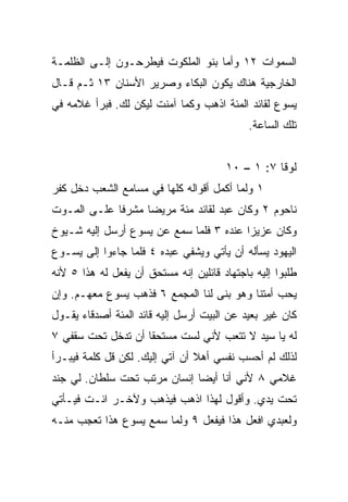 ‫ﺍﻟﺴﻤﻭﺍﺕ ٢١ ﻭﺃﻤﺎ ﺒﻨﻭ ﺍﻟﻤﻠﻜﻭﺕ ﻓﻴﻁﺭﺤـﻭﻥ ﺇﻟـﻰ ﺍﻟﻅﻠﻤـﺔ‬
‫ﺍﻟﺨﺎﺭﺠﻴﺔ ﻫﻨﺎﻙ ﻴﻜﻭﻥ ﺍﻟﺒﻜﺎﺀ ﻭﺼﺭﻴﺭ ﺍﻷﺴﻨﺎﻥ ٣١ ﺜـﻡ ﻗـﺎل‬
‫ﻴﺴﻭﻉ ﻟﻘﺎﺌﺩ ﺍﻟﻤﺌﺔ ﺍﺫﻫﺏ ﻭﻜﻤﺎ ﺁﻤﻨﺕ ﻟﻴﻜﻥ ﻟﻙ. ﻓﺒﺭﺃ ﻏﻼﻤﻪ ﻓﻲ‬
                                             ‫ﺘﻠﻙ ﺍﻟﺴﺎﻋﺔ.‬


                                       ‫ﻟﻭﻗﺎ ٧: ١ – ٠١‬
‫١ ﻭﻟﻤﺎ ﺃﻜﻤل ﺃﻗﻭﺍﻟﻪ ﻜﻠﻬﺎ ﻓﻲ ﻤﺴﺎﻤﻊ ﺍﻟﺸﻌﺏ ﺩﺨل ﻜﻔﺭ‬
‫ﻨﺎﺤﻭﻡ ٢ ﻭﻜﺎﻥ ﻋﺒﺩ ﻟﻘﺎﺌﺩ ﻤﺌﺔ ﻤﺭﻴﻀﺎ ﻤﺸﺭﻓﺎ ﻋﻠـﻰ ﺍﻟﻤـﻭﺕ‬
             ‫ﹰ‬     ‫‪‬‬
‫ﻭﻜﺎﻥ ﻋﺯﻴﺯﺍ ﻋﻨﺩﻩ ٣ ﻓﻠﻤﺎ ﺴﻤﻊ ﻋﻥ ﻴﺴﻭﻉ ﺃﺭﺴل ﺇﻟﻴﻪ ﺸـﻴﻭﺥ‬
                                         ‫‪‬‬
‫ﺍﻟﻴﻬﻭﺩ ﻴﺴﺄﻟﻪ ﺃﻥ ﻴﺄﺘﻲ ﻭﻴﺸﻔﻲ ﻋﺒﺩﻩ ٤ ﻓﻠﻤﺎ ﺠﺎﺀﻭﺍ ﺇﻟﻰ ﻴﺴـﻭﻉ‬
‫ﻁﻠﺒﻭﺍ ﺇﻟﻴﻪ ﺒﺎﺠﺘﻬﺎﺩ ﻗﺎﺌﻠﻴﻥ ﺇﻨﻪ ﻤﺴﺘﺤﻕ ﺃﻥ ﻴﻔﻌل ﻟﻪ ﻫﺫﺍ ٥ ﻷﻨﻪ‬
‫ﻴﺤﺏ ﺃﻤﺘﻨﺎ ﻭﻫﻭ ﺒﻨﻰ ﻟﻨﺎ ﺍﻟﻤﺠﻤﻊ ٦ ﻓﺫﻫﺏ ﻴﺴﻭﻉ ﻤﻌﻬـﻡ. ﻭﺇﻥ‬
‫ﻜﺎﻥ ﻏﻴﺭ ﺒﻌﻴﺩ ﻋﻥ ﺍﻟﺒﻴﺕ ﺃﺭﺴل ﺇﻟﻴﻪ ﻗﺎﺌﺩ ﺍﻟﻤﺌﺔ ﺃﺼﺩﻗﺎﺀ ﻴﻘـﻭل‬
‫ﻟﻪ ﻴﺎ ﺴﻴﺩ ﻻ ﺘﺘﻌﺏ ﻷﻨﻲ ﻟﺴﺕ ﻤﺴﺘﺤﻘﺎ ﺃﻥ ﺘﺩﺨل ﺘﺤﺕ ﺴﻘﻔﻲ ٧‬
                    ‫ﹰ‬
‫ﻟﺫﻟﻙ ﻟﻡ ﺃﺤﺴﺏ ﻨﻔﺴﻲ ﺃﻫﻼ ﺃﻥ ﺁﺘﻲ ﺇﻟﻴﻙ. ﻟﻜﻥ ﻗل ﻜﻠﻤﺔ ﻓﻴﺒـﺭﺃ‬
                                ‫ﹰ‬
‫ﻏﻼﻤﻲ ٨ ﻷﻨﻲ ﺃﻨﺎ ﺃﻴﻀﺎ ﺇﻨﺴﺎﻥ ﻤﺭﺘﺏ ﺘﺤﺕ ﺴﻠﻁﺎﻥ. ﻟﻲ ﺠﻨﺩ‬
                              ‫‪‬‬
‫ﺘﺤﺕ ﻴﺩﻱ. ﻭﺃﻗﻭل ﻟﻬﺫﺍ ﺍﺫﻫﺏ ﻓﻴﺫﻫﺏ ﻭﻵﺨـﺭ ﺍﺌـﺕ ﻓﻴـﺄﺘﻲ‬
‫ﻭﻟﻌﺒﺩﻱ ﺍﻓﻌل ﻫﺫﺍ ﻓﻴﻔﻌل ٩ ﻭﻟﻤﺎ ﺴﻤﻊ ﻴﺴﻭﻉ ﻫﺫﺍ ﺘﻌﺠﺏ ﻤﻨـﻪ‬
 