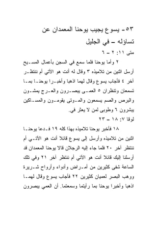 ‫٣٥- ﻴﺴﻭﻉ ﻴﺠﻴﺏ ﻴﻭﺤﻨﺎ ﺍﻟﻤﻌﻤﺩﺍﻥ ﻋﻥ‬
                               ‫ﺘﺴﺎﺅﻟﻪ – ﻓﻲ ﺍﻟﺠﻠﻴل‬
                                       ‫ﻤﺘﻰ ١١: ٢ – ٦‬
                                                  ‫ﹼ‬
‫٢ ﻭﺃﻤﺎ ﻴﻭﺤﻨﺎ ﻓﻠﻤﺎ ﺴﻤﻊ ﻓﻲ ﺍﻟﺴﺠﻥ ﺒﺄﻋﻤﺎل ﺍﻟﻤﺴـﻴﺢ‬
‫ﺃﺭﺴل ﺍﺜﻨﻴﻥ ﻤﻥ ﺘﻼﻤﻴﺫﻩ ٣ ﻭﻗﺎل ﻟﻪ ﺃﻨﺕ ﻫﻭ ﺍﻵﺘﻲ ﺃﻡ ﻨﻨﺘﻅـﺭ‬
‫ﺁﺨﺭ ٤ ﻓﺄﺠﺎﺏ ﻴﺴﻭﻉ ﻭﻗﺎل ﻟﻬﻤﺎ ﺍﺫﻫﺒﺎ ﻭﺃﺨﺒـﺭﺍ ﻴﻭﺤﻨـﺎ ﺒﻤـﺎ‬
‫ﺘﺴﻤﻌﺎﻥ ﻭﺘﻨﻅﺭﺍﻥ ٥ ﺍﻟﻌﻤـﻰ ﻴﺒﺼـﺭﻭﻥ ﻭﺍﻟﻌـﺭﺝ ﻴﻤﺸـﻭﻥ‬
‫ﻭﺍﻟﺒﺭﺹ ﻭﺍﻟﺼﻡ ﻴﺴﻤﻌﻭﻥ ﻭﺍﻟﻤـﻭﺘﻰ ﻴﻘﻭﻤـﻭﻥ ﻭﺍﻟﻤﺴـﺎﻜﻴﻥ‬
                      ‫ﻴﺒﺸﺭﻭﻥ ٦ ﻭﻁﻭﺒﻰ ﻟﻤﻥ ﻻ ﻴﻌﺜﺭ ﻓﻲ.‬
                       ‫‪‬‬
                                     ‫ﻟﻭﻗﺎ ٧: ٨١ – ٣٢‬
‫٨١ ﻓﺄﺨﺒﺭ ﻴﻭﺤﻨﺎ ﺘﻼﻤﻴﺫﻩ ﺒﻬﺫﺍ ﻜﻠﻪ ٩١ ﻓـﺩﻋﺎ ﻴﻭﺤﻨـﺎ‬
‫ﺍﺜﻨﻴﻥ ﻤﻥ ﺘﻼﻤﻴﺫﻩ ﻭﺃﺭﺴل ﺇﻟﻰ ﻴﺴﻭﻉ ﻗﺎﺌﻼ ﺃﻨﺕ ﻫﻭ ﺍﻵﺘـﻲ ﺃﻡ‬
                ‫ﹰ‬
‫ﻨﻨﺘﻅﺭ ﺁﺨﺭ ٠٢ ﻓﻠﻤﺎ ﺠﺎﺀ ﺇﻟﻴﻪ ﺍﻟﺭﺠﻼﻥ ﻗﺎﻻ ﻴﻭﺤﻨﺎ ﺍﻟﻤﻌﻤﺩﺍﻥ ﻗﺩ‬
‫ﺃﺭﺴﻠﻨﺎ ﺇﻟﻴﻙ ﻗﺎﺌﻼ ﺃﻨﺕ ﻫﻭ ﺍﻵﺘﻲ ﺃﻡ ﻨﻨﺘﻅﺭ ﺁﺨﺭ ١٢ ﻭﻓﻲ ﺘﻠﻙ‬
                                    ‫ﹰ‬
‫ﺍﻟﺴﺎﻋﺔ ﺸﻔﻰ ﻜﺜﻴﺭﻴﻥ ﻤﻥ ﺃﻤـﺭﺍﺽ ﻭﺃﺩﻭﺍﺀ ﻭﺃﺭﻭﺍﺡ ﺸـﺭﻴﺭﺓ‬
‫ﻭﻭﻫﺏ ﺍﻟﺒﺼﺭ ﻟﻌﻤﻴﺎﻥ ﻜﺜﻴﺭﻴﻥ ٢٢ ﻓﺄﺠﺎﺏ ﻴﺴﻭﻉ ﻭﻗﺎل ﻟﻬﻤـﺎ‬
‫ﺍﺫﻫﺒﺎ ﻭﺃﺨﺒﺭﺍ ﻴﻭﺤﻨﺎ ﺒﻤﺎ ﺭﺃﻴﺘﻤﺎ ﻭﺴﻤﻌﺘﻤﺎ. ﺃﻥ ﺍﻟﻌﻤﻲ ﻴﺒﺼﺭﻭﻥ‬
 