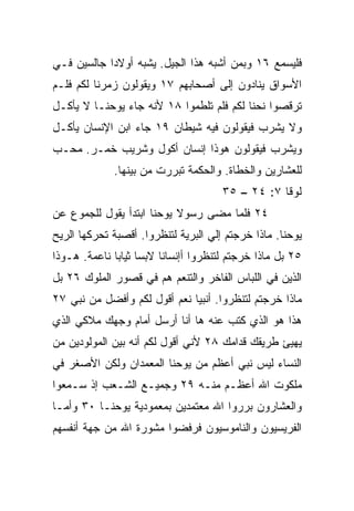 ‫ﻓﻠﻴﺴﻤﻊ ٦١ ﻭﺒﻤﻥ ﺃﺸﺒﻪ ﻫﺫﺍ ﺍﻟﺠﻴل. ﻴﺸﺒﻪ ﺃﻭﻻﺩﺍ ﺠﺎﻟﺴﻴﻥ ﻓـﻲ‬
            ‫‪‬‬
‫ﺍﻷﺴﻭﺍﻕ ﻴﻨﺎﺩﻭﻥ ﺇﻟﻰ ﺃﺼﺤﺎﺒﻬﻡ ٧١ ﻭﻴﻘﻭﻟﻭﻥ ﺯﻤﺭﻨﺎ ﻟﻜﻡ ﻓﻠـﻡ‬
‫ﺘﺭﻗﺼﻭﺍ ﻨﺤﻨﺎ ﻟﻜﻡ ﻓﻠﻡ ﺘﻠﻁﻤﻭﺍ ٨١ ﻷﻨﻪ ﺠﺎﺀ ﻴﻭﺤﻨـﺎ ﻻ ﻴﺄﻜـل‬
‫ﻭﻻ ﻴﺸﺭﺏ ﻓﻴﻘﻭﻟﻭﻥ ﻓﻴﻪ ﺸﻴﻁﺎﻥ ٩١ ﺠﺎﺀ ﺍﺒﻥ ﺍﻹﻨﺴﺎﻥ ﻴﺄﻜـل‬
‫ﻭﻴﺸﺭﺏ ﻓﻴﻘﻭﻟﻭﻥ ﻫﻭﺫﺍ ﺇﻨﺴﺎﻥ ﺃﻜﻭل ﻭﺸﺭﻴﺏ ﺨﻤـﺭ. ﻤﺤـﺏ‬
             ‫ﻟﻠﻌﺸﺎﺭﻴﻥ ﻭﺍﻟﺨﻁﺎﺓ. ﻭﺍﻟﺤﻜﻤﺔ ﺘﺒﺭﺭﺕ ﻤﻥ ﺒﻴﻨﻬﺎ.‬
                                      ‫ﻟﻭﻗﺎ ٧: ٤٢ – ٥٣‬
‫٤٢ ﻓﻠﻤﺎ ﻤﻀﻰ ﺭﺴﻭﻻ ﻴﻭﺤﻨﺎ ﺍﺒﺘﺩﺃ ﻴﻘﻭل ﻟﻠﺠﻤﻭﻉ ﻋﻥ‬
‫ﻴﻭﺤﻨﺎ. ﻤﺎﺫﺍ ﺨﺭﺠﺘﻡ ﺇﻟﻲ ﺍﻟﺒﺭﻴﺔ ﻟﺘﻨﻅﺭﻭﺍ. ﺃﻗﺼﺒﺔ ﺘﺤﺭﻜﻬﺎ ﺍﻟﺭﻴﺢ‬
‫٥٢ ﺒل ﻤﺎﺫﺍ ﺨﺭﺠﺘﻡ ﻟﺘﻨﻅﺭﻭﺍ ﺃﺇﻨﺴﺎﻨﺎ ﻻﺒﺴﺎ ﺜﻴﺎﺒﺎ ﻨﺎﻋﻤﺔ. ﻫـﻭﺫﺍ‬
              ‫‪ ‬‬        ‫ﹰ‬
‫ﺍﻟﺫﻴﻥ ﻓﻲ ﺍﻟﻠﺒﺎﺱ ﺍﻟﻔﺎﺨﺭ ﻭﺍﻟﺘﻨﻌﻡ ﻫﻡ ﻓﻲ ﻗﺼﻭﺭ ﺍﻟﻤﻠﻭﻙ ٦٢ ﺒل‬
‫ﻤﺎﺫﺍ ﺨﺭﺠﺘﻡ ﻟﺘﻨﻅﺭﻭﺍ. ﺃﻨﺒﻴﺎ ﻨﻌﻡ ﺃﻗﻭل ﻟﻜﻡ ﻭﺃﻓﻀل ﻤﻥ ﻨﺒﻲ ٧٢‬
                              ‫‪‬‬
‫ﻫﺫﺍ ﻫﻭ ﺍﻟﺫﻱ ﹸﺘﺏ ﻋﻨﻪ ﻫﺎ ﺃﻨﺎ ﺃﺭﺴل ﺃﻤﺎﻡ ﻭﺠﻬﻙ ﻤﻼﻜﻲ ﺍﻟﺫﻱ‬
                                      ‫ﻜ‬
‫ﻴﻬﻴﺊ ﻁﺭﻴﻘﻙ ﻗﺩﺍﻤﻙ ٨٢ ﻷﻨﻲ ﺃﻗﻭل ﻟﻜﻡ ﺃﻨﻪ ﺒﻴﻥ ﺍﻟﻤﻭﻟﻭﺩﻴﻥ ﻤﻥ‬
‫ﺍﻟﻨﺴﺎﺀ ﻟﻴﺱ ﻨﺒﻲ ﺃﻋﻅﻡ ﻤﻥ ﻴﻭﺤﻨﺎ ﺍﻟﻤﻌﻤﺩﺍﻥ ﻭﻟﻜﻥ ﺍﻷﺼﻐﺭ ﻓﻲ‬
‫ﻤﻠﻜﻭﺕ ﺍﷲ ﺃﻋﻅـﻡ ﻤﻨـﻪ ٩٢ ﻭﺠﻤﻴـﻊ ﺍﻟﺸـﻌﺏ ﺇﺫ ﺴـﻤﻌﻭﺍ‬
‫ﻭﺍﻟﻌﺸﺎﺭﻭﻥ ﺒﺭﺭﻭﺍ ﺍﷲ ﻤﻌﺘﻤﺩﻴﻥ ﺒﻤﻌﻤﻭﺩﻴﺔ ﻴﻭﺤﻨـﺎ ٠٣ ﻭﺃﻤـﺎ‬
‫ﺍﻟﻔﺭﻴﺴﻴﻭﻥ ﻭﺍﻟﻨﺎﻤﻭﺴﻴﻭﻥ ﻓﺭﻓﻀﻭﺍ ﻤﺸﻭﺭﺓ ﺍﷲ ﻤﻥ ﺠﻬﺔ ﺃﻨﻔﺴﻬﻡ‬
 