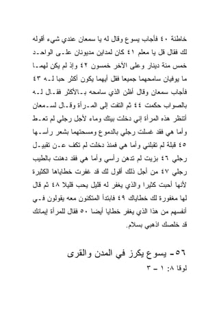 ‫ﺨﺎﻁﺌﺔ ٠٤ ﻓﺄﺠﺎﺏ ﻴﺴﻭﻉ ﻭﻗﺎل ﻟﻪ ﻴﺎ ﺴﻤﻌﺎﻥ ﻋﻨﺩﻱ ﺸﻲﺀ ﺃﻗﻭﻟﻪ‬
‫ﻟﻙ ﻓﻘﺎل ﻗل ﻴﺎ ﻤﻌﻠﻡ ١٤ ﻜﺎﻥ ﻟﻤﺩﺍﻴﻥ ﻤﺩﻴﻭﻨﺎﻥ ﻋﻠـﻰ ﺍﻟﻭﺍﺤـﺩ‬
‫ﺨﻤﺱ ﻤﺌﺔ ﺩﻴﻨﺎﺭ ﻭﻋﻠﻰ ﺍﻵﺨﺭ ﺨﻤﺴﻭﻥ ٢٤ ﻭﺇﺫ ﻟﻡ ﻴﻜﻥ ﻟﻬﻤـﺎ‬
‫ﻤﺎ ﻴﻭﻓﻴﺎﻥ ﺴﺎﻤﺤﻬﻤﺎ ﺠﻤﻴﻌﺎ ﻓﻘل ﺃﻴﻬﻤﺎ ﻴﻜﻭﻥ ﺃﻜﺜﺭ ﺤﺒﺎ ﻟـﻪ ٣٤‬
        ‫‪‬‬                       ‫‪‬‬
‫ﻓﺄﺠﺎﺏ ﺴﻤﻌﺎﻥ ﻭﻗﺎل ﺃﻅﻥ ﺍﻟﺫﻱ ﺴﺎﻤﺤﻪ ﺒـﺎﻷﻜﺜﺭ ﻓﻘـﺎل ﻟـﻪ‬
‫ﺒﺎﻟﺼﻭﺍﺏ ﺤﻜﻤﺕ ٤٤ ﺜﻡ ﺍﻟﺘﻔﺕ ﺇﻟﻰ ﺍﻟﻤـﺭﺃﺓ ﻭﻗـﺎل ﻟﺴـﻤﻌﺎﻥ‬
‫ﺃﺘﻨﻅﺭ ﻫﺫﻩ ﺍﻟﻤﺭﺃﺓ ﺇﻨﻲ ﺩﺨﻠﺕ ﺒﻴﺘﻙ ﻭﻤﺎﺀ ﻷﺠل ﺭﺠﻠﻲ ﻟﻡ ﺘﻌـﻁ‬
‫ﻭﺃﻤﺎ ﻫﻲ ﻓﻘﺩ ﻏﺴﻠﺕ ﺭﺠﻠﻲ ﺒﺎﻟﺩﻤﻭﻉ ﻭﻤﺴﺤﺘﻬﻤﺎ ﺒﺸﻌﺭ ﺭﺃﺴـﻬﺎ‬
‫٥٤ ﻗﺒﻠﺔ ﻟﻡ ﺘﻘﺒﻠﻨﻲ ﻭﺃﻤﺎ ﻫﻲ ﻓﻤﻨﺫ ﺩﺨﻠﺕ ﻟﻡ ﺘﻜﻑ ﻋـﻥ ﺘﻘﺒﻴـل‬
‫ﺭﺠﻠﻲ ٦٤ ﺒﺯﻴﺕ ﻟﻡ ﺘﺩﻫﻥ ﺭﺃﺴﻲ ﻭﺃﻤﺎ ﻫﻲ ﻓﻘﺩ ﺩﻫﻨﺕ ﺒﺎﻟﻁﻴﺏ‬
                                             ‫‪‬‬
‫ﺭﺠﻠﻲ ٧٤ ﻤﻥ ﺃﺠل ﺫﻟﻙ ﺃﻗﻭل ﻟﻙ ﻗﺩ ﻏﻔﺭﺕ ﺨﻁﺎﻴﺎﻫﺎ ﺍﻟﻜﺜﻴﺭﺓ‬
                                              ‫‪‬‬
‫ﻷﻨﻬﺎ ﺃﺤﺒﺕ ﻜﺜﻴﺭﺍ ﻭﺍﻟﺫﻱ ﻴﻐﻔﺭ ﻟﻪ ﻗﻠﻴل ﻴﺤﺏ ﻗﻠﻴﻼ ٨٤ ﺜﻡ ﻗﺎل‬
          ‫ﹰ‬                            ‫‪‬‬
‫ﻟﻬﺎ ﻤﻐﻔﻭﺭﺓ ﻟﻙ ﺨﻁﺎﻴﺎﻙ ٩٤ ﻓﺎﺒﺘﺩﺃ ﺍﻟﻤﺘﻜﺌﻭﻥ ﻤﻌﻪ ﻴﻘﻭﻟﻭﻥ ﻓـﻲ‬
‫ﺃﻨﻔﺴﻬﻡ ﻤﻥ ﻫﺫﺍ ﺍﻟﺫﻱ ﻴﻐﻔﺭ ﺨﻁﺎﻴﺎ ﺃﻴﻀﺎ ٠٥ ﻓﻘﺎل ﻟﻠﻤﺭﺃﺓ ﺇﻴﻤﺎﻨﻙ‬
                       ‫‪‬‬
                                 ‫ﻗﺩ ﺨﻠﺼﻙ ﺍﺫﻫﺒﻲ ﺒﺴﻼﻡ.‬


            ‫٦٥- ﻴﺴﻭﻉ ﻴﻜﺭﺯ ﻓﻲ ﺍﻟﻤﺩﻥ ﻭﺍﻟﻘﺭﻯ‬
                                         ‫ﻟﻭﻗﺎ ٨: ١ – ٣‬
 