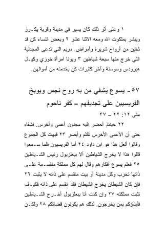 ‫١ ﻭﻋﻠﻰ ﺃﺜﺭ ﺫﻟﻙ ﻜﺎﻥ ﻴﺴﻴﺭ ﻓﻲ ﻤﺩﻴﻨﺔ ﻭﻗﺭﻴﺔ ﻴﻜـﺭﺯ‬
‫ﻭﻴﺒﺸﺭ ﺒﻤﻠﻜﻭﺕ ﺍﷲ ﻭﻤﻌﻪ ﺍﻻﺜﻨﺎ ﻋﺸﺭ ٢ ﻭﺒﻌﺽ ﺍﻟﻨﺴﺎﺀ ﻜﻥ ﻗﺩ‬
‫ﺸﻔﻴﻥ ﻤﻥ ﺃﺭﻭﺍﺡ ﺸﺭﻴﺭﺓ ﻭﺃﻤﺭﺍﺽ. ﻤﺭﻴﻡ ﺍﻟﺘﻲ ﺘﺩﻋﻰ ﺍﻟﻤﺠﺩﻟﻴﺔ‬
‫ﺍﻟﺘﻲ ﺨﺭﺝ ﻤﻨﻬﺎ ﺴﺒﻌﺔ ﺸﻴﺎﻁﻴﻥ ٣ ﻭﻴﻭﻨﺎ ﺍﻤﺭﺃﺓ ﺨﻭﺯﻱ ﻭﻜﻴـل‬
   ‫ﻫﻴﺭﻭﺩﺱ ﻭﺴﻭﺴﻨﺔ ﻭﺃﺨﺭ ﻜﺜﻴﺭﺍﺕ ﻜﻥ ﻴﺨﺩﻤﻨﻪ ﻤﻥ ﺃﻤﻭﺍﻟﻬﻥ.‬


  ‫٧٥- ﻴﺴﻭﻉ ﻴﺸﻔﻲ ﻤﻥ ﺒﻪ ﺭﻭﺡ ﻨﺠﺱ ﻭﻴﻭﺒﺦ‬
          ‫ﺍﻟﻔﺭﻴﺴﻴﻴﻥ ﻋﻠﻰ ﺘﺠﺩﻴﻔﻬﻡ – ﻜﻔﺭ ﻨﺎﺤﻭﻡ‬
                                    ‫ﻤﺘﻰ ٢١: ٢٢ – ٧٣‬
                                                 ‫ﹼ‬
‫٢٢ ﺤﻴﻨﺌﺫ ﺃﺤﻀﺭ ﺇﻟﻴﻪ ﻤﺠﻨﻭﻥ ﺃﻋﻤﻰ ﻭﺃﺨﺭﺱ. ﻓﺸﻔﺎﻩ‬
                                  ‫ٍ‬
‫ﺤﺘﻰ ﺃﻥ ﺍﻷﻋﻤﻰ ﺍﻷﺨﺭﺱ ﺘﻜﻠﻡ ﻭﺃﺒﺼﺭ ٣٢ ﻓﺒﻬﺕ ﻜل ﺍﻟﺠﻤﻭﻉ‬
‫ﻭﻗﺎﻟﻭﺍ ﺃﻟﻌل ﻫﺫﺍ ﻫﻭ ﺍﺒﻥ ﺩﺍﻭﺩ ٤٢ ﺃﻤﺎ ﺍﻟﻔﺭﻴﺴﻴﻭﻥ ﻓﻠﻤﺎ ﺴـﻤﻌﻭﺍ‬
‫ﻗﺎﻟﻭﺍ ﻫﺫﺍ ﻻ ﻴﺨﺭﺝ ﺍﻟﺸﻴﺎﻁﻴﻥ ﺃﻻ ﺒﺒﻌﻠﺯﺒﻭل ﺭﺌﻴﺱ ﺍﻟﺸـﻴﺎﻁﻴﻥ‬
‫٥٢ ﻓﻌﻠﻡ ﻴﺴﻭﻉ ﺃﻓﻜﺎﺭﻫﻡ ﻭﻗﺎل ﻟﻬﻡ ﻜل ﻤﻤﻠﻜﺔ ﻤﻨﻘﺴـﻤﺔ ﻋﻠـﻰ‬
‫ﺫﺍﺘﻬﺎ ﺘﺨﺭﺏ ﻭﻜل ﻤﺩﻴﻨﺔ ﺃﻭ ﺒﻴﺕ ﻤﻨﻘﺴﻡ ﻋﻠﻰ ﺫﺍﺘﻪ ﻻ ﻴﺜﺒﺕ ٦٢‬
‫ﻓﺈﻥ ﻜﺎﻥ ﺍﻟﺸﻴﻁﺎﻥ ﻴﺨﺭﺝ ﺍﻟﺸﻴﻁﺎﻥ ﻓﻘﺩ ﺍﻨﻘﺴﻡ ﻋﻠﻰ ﺫﺍﺘﻪ ﻓﻜﻴـﻑ‬
‫ﺘﺜﺒﺕ ﻤﻤﻠﻜﺘﻪ ٧٢ ﻭﺇﻥ ﻜﻨﺕ ﺃﻨﺎ ﺒﺒﻌﻠﺯﺒﻭل ﺃﺨـﺭﺝ ﺍﻟﺸـﻴﺎﻁﻴﻥ‬
‫ﻓﺄﺒﻨﺎﺅﻜﻡ ﺒﻤﻥ ﻴﺨﺭﺠﻭﻥ. ﻟﺫﻟﻙ ﻫﻡ ﻴﻜﻭﻨﻭﻥ ﻗﻀﺎﺘﻜﻡ ٨٢ ﻭﻟﻜـﻥ‬
 