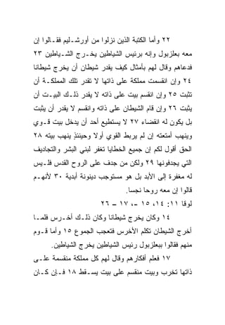 ‫٢٢ ﻭﺃﻤﺎ ﺍﻟﻜﺘﺒﺔ ﺍﻟﺫﻴﻥ ﻨﺯﻟﻭﺍ ﻤﻥ ﺃﻭﺭﺸـﻠﻴﻡ ﻓﻘـﺎﻟﻭﺍ ﺇﻥ‬
‫ﻤﻌﻪ ﺒﻌﻠﺯﺒﻭل ﻭﺇﻨﻪ ﺒﺭﺌﻴﺱ ﺍﻟﺸﻴﺎﻁﻴﻥ ﻴﺨـﺭﺝ ﺍﻟﺸـﻴﺎﻁﻴﻥ ٣٢‬
‫ﻓﺩﻋﺎﻫﻡ ﻭﻗﺎل ﻟﻬﻡ ﺒﺄﻤﺜﺎل ﻜﻴﻑ ﻴﻘﺩﺭ ﺸﻴﻁﺎﻥ ﺃﻥ ﻴﺨﺭﺝ ﺸﻴﻁﺎﻨﺎ‬
 ‫ﹰ‬
‫٤٢ ﻭﺇﻥ ﺍﻨﻘﺴﻤﺕ ﻤﻤﻠﻜﺔ ﻋﻠﻰ ﺫﺍﺘﻬﺎ ﻻ ﺘﻘﺩﺭ ﺘﻠﻙ ﺍﻟﻤﻤﻠﻜـﺔ ﺃﻥ‬
‫ﺘﺜﺒﺕ ٥٢ ﻭﺇﻥ ﺍﻨﻘﺴﻡ ﺒﻴﺕ ﻋﻠﻰ ﺫﺍﺘﻪ ﻻ ﻴﻘﺩﺭ ﺫﻟـﻙ ﺍﻟﺒﻴـﺕ ﺃﻥ‬
‫ﻴﺜﺒﺕ ٦٢ ﻭﺇﻥ ﻗﺎﻡ ﺍﻟﺸﻴﻁﺎﻥ ﻋﻠﻰ ﺫﺍﺘﻪ ﻭﺍﻨﻘﺴﻡ ﻻ ﻴﻘﺩﺭ ﺃﻥ ﻴﺜﺒﺕ‬
‫ﺒل ﻴﻜﻭﻥ ﻟﻪ ﺍﻨﻘﻀﺎﺀ ٧٢ ﻻ ﻴﺴﺘﻁﻴﻊ ﺃﺤﺩ ﺃﻥ ﻴﺩﺨل ﺒﻴﺕ ﻗـﻭﻱ‬
‫ﻭﻴﻨﻬﺏ ﺃﻤﺘﻌﺘﻪ ﺇﻥ ﻟﻡ ﻴﺭﺒﻁ ﺍﻟﻘﻭﻱ ﺃﻭﻻ ﻭﺤﻴﻨﺌﺫ ﻴﻨﻬﺏ ﺒﻴﺘﻪ ٨٢‬
             ‫ٍ‬      ‫ﹰ‬
‫ﺍﻟﺤﻕ ﺃﻗﻭل ﻟﻜﻡ ﺇﻥ ﺠﻤﻴﻊ ﺍﻟﺨﻁﺎﻴﺎ ﺘﻐﻔﺭ ﻟﺒﻨﻲ ﺍﻟﺒﺸﺭ ﻭﺍﻟﺘﺠﺎﺩﻴﻑ‬
‫ﺍﻟﺘﻲ ﻴﺠﺩﻓﻭﻨﻬﺎ ٩٢ ﻭﻟﻜﻥ ﻤﻥ ﺠ ‪‬ﻑ ﻋﻠﻰ ﺍﻟﺭﻭﺡ ﺍﻟﻘﺩﺱ ﻓﻠـﻴﺱ‬
                       ‫ﺩ‬
‫ﻟﻪ ﻤﻐﻔﺭﺓ ﺇﻟﻰ ﺍﻷﺒﺩ ﺒل ﻫﻭ ﻤﺴﺘﻭﺠﺏ ﺩﻴﻨﻭﻨﺔ ﺃﺒﺩﻴﺔ ٠٣ ﻷﻨﻬـﻡ‬
                                ‫ﻗﺎﻟﻭﺍ ﺇﻥ ﻤﻌﻪ ﺭﻭﺤﺎ ﻨﺠﺴﺎ.‬
                                  ‫‪‬‬    ‫‪‬‬
                        ‫ﻟﻭﻗﺎ ١١: ٤١، ٥١ -، ٧١ – ٦٢‬
‫٤١ ﻭﻜﺎﻥ ﻴﺨﺭﺝ ﺸﻴﻁﺎﻨﺎ ﻭﻜﺎﻥ ﺫﻟـﻙ ﺃﺨـﺭﺱ ﻓﻠﻤـﺎ‬
                       ‫ﹰ‬
‫ﺃﺨﺭﺝ ﺍﻟﺸﻴﻁﺎﻥ ﺘﻜﻠﻡ ﺍﻷﺨﺭﺱ ﻓﺘﻌﺠﺏ ﺍﻟﺠﻤﻭﻉ ٥١ ﻭﺃﻤﺎ ﻗـﻭﻡ‬
      ‫ﻤﻨﻬﻡ ﻓﻘﺎﻟﻭﺍ ﺒﺒﻌﻠﺯﺒﻭل ﺭﺌﻴﺱ ﺍﻟﺸﻴﺎﻁﻴﻥ ﻴﺨﺭﺝ ﺍﻟﺸﻴﺎﻁﻴﻥ.‬
‫٧١ ﻓﻌﻠﻡ ﺃﻓﻜﺎﺭﻫﻡ ﻭﻗﺎل ﻟﻬﻡ ﻜل ﻤﻤﻠﻜﺔ ﻤﻨﻘﺴﻤﺔ ﻋﻠـﻰ‬
‫ﺫﺍﺘﻬﺎ ﺘﺨﺭﺏ ﻭﺒﻴﺕ ﻤﻨﻘﺴﻡ ﻋﻠﻰ ﺒﻴﺕ ﻴﺴـﻘﻁ ٨١ ﻓـﺈﻥ ﻜـﺎﻥ‬
 