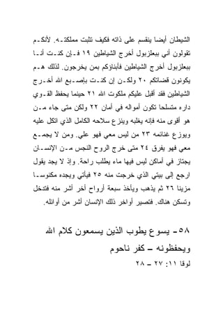 ‫ﺍﻟﺸﻴﻁﺎﻥ ﺃﻴﻀﺎ ﻴﻨﻘﺴﻡ ﻋﻠﻰ ﺫﺍﺘﻪ ﻓﻜﻴﻑ ﺘﺜﺒﺕ ﻤﻤﻠﻜﺘـﻪ. ﻷﻨﻜـﻡ‬
                                         ‫‪‬‬
‫ﺘﻘﻭﻟﻭﻥ ﺃﻨﻲ ﺒﺒﻌﻠﺯﺒﻭل ﺃﺨﺭﺝ ﺍﻟﺸﻴﺎﻁﻴﻥ ٩١ ﻓـﺈﻥ ﻜﻨـﺕ ﺃﻨـﺎ‬
‫ﺒﺒﻌﻠﺯﺒﻭل ﺃﺨﺭﺝ ﺍﻟﺸﻴﺎﻁﻴﻥ ﻓﺄﺒﻨﺎﺅﻜﻡ ﺒﻤﻥ ﻴﺨﺭﺠﻭﻥ. ﻟﺫﻟﻙ ﻫـﻡ‬
‫ﻴﻜﻭﻨﻭﻥ ﻗﻀﺎﺘﻜﻡ ٠٢ ﻭﻟﻜـﻥ ﺇﻥ ﻜﻨـﺕ ﺒﺈﺼـﺒﻊ ﺍﷲ ﺃﺨـﺭﺝ‬
‫ﺍﻟﺸﻴﺎﻁﻴﻥ ﻓﻘﺩ ﺃﻗﺒل ﻋﻠﻴﻜﻡ ﻤﻠﻜﻭﺕ ﺍﷲ ١٢ ﺤﻴﻨﻤﺎ ﻴﺤﻔﻅ ﺍﻟﻘـﻭﻱ‬
‫ﺩﺍﺭﻩ ﻤﺘﺴﻠﺤﺎ ﺘﻜﻭﻥ ﺃﻤﻭﺍﻟﻪ ﻓﻲ ﺃﻤﺎﻥ ٢٢ ﻭﻟﻜﻥ ﻤﺘﻰ ﺠﺎﺀ ﻤـﻥ‬
                                         ‫‪‬‬
‫ﻫﻭ ﺃﻗﻭﻯ ﻤﻨﻪ ﻓﺈﻨﻪ ﻴﻐﻠﺒﻪ ﻭﻴﻨﺯﻉ ﺴﻼﺤﻪ ﺍﻟﻜﺎﻤل ﺍﻟﺫﻱ ﺍﺘﻜل ﻋﻠﻴﻪ‬
‫ﻭﻴﻭﺯﻉ ﻏﻨﺎﺌﻤﻪ ٣٢ ﻤﻥ ﻟﻴﺱ ﻤﻌﻲ ﻓﻬﻭ ﻋﻠﻲ. ﻭﻤﻥ ﻻ ﻴﺠﻤـﻊ‬
             ‫‪‬‬
‫ﻤﻌﻲ ﻓﻬﻭ ﻴﻔﺭﻕ ٤٢ ﻤﺘﻰ ﺨﺭﺝ ﺍﻟﺭﻭﺡ ﺍﻟﻨﺠﺱ ﻤـﻥ ﺍﻹﻨﺴـﺎﻥ‬
‫ﻴﺠﺘﺎﺯ ﻓﻲ ﺃﻤﺎﻜﻥ ﻟﻴﺱ ﻓﻴﻬﺎ ﻤﺎﺀ ﻴﻁﻠﺏ ﺭﺍﺤﺔ. ﻭﺇﺫ ﻻ ﻴﺠﺩ ﻴﻘﻭل‬
‫ﺍﺭﺠﻊ ﺇﻟﻰ ﺒﻴﺘﻲ ﺍﻟﺫﻱ ﺨﺭﺠﺕ ﻤﻨﻪ ٥٢ ﻓﻴﺄﺘﻲ ﻭﻴﺠﺩﻩ ﻤﻜﻨﻭ ‪‬ـﺎ‬
  ‫ﺴ‬
‫ﻤﺯﻴﻨﺎ ٦٢ ﺜﻡ ﻴﺫﻫﺏ ﻭﻴﺄﺨﺫ ﺴﺒﻌﺔ ﺃﺭﻭﺍﺡ ﺃﺨﺭ ﺃﺸﺭ ﻤﻨﻪ ﻓﺘﺩﺨل‬
                                               ‫ﹰ‬
   ‫ﻭﺘﺴﻜﻥ ﻫﻨﺎﻙ. ﻓﺘﺼﻴﺭ ﺃﻭﺍﺨﺭ ﺫﻟﻙ ﺍﻹﻨﺴﺎﻥ ﺃﺸﺭ ﻤﻥ ﺃﻭﺍﺌﻠﻪ.‬


    ‫٨٥- ﻴﺴﻭﻉ ﻴﻁﻭﺏ ﺍﻟﺫﻴﻥ ﻴﺴﻤﻌﻭﻥ ﻜﻼﻡ ﺍﷲ‬
                          ‫ﻭﻴﺤﻔﻅﻭﻨﻪ – ﻜﻔﺭ ﻨﺎﺤﻭﻡ‬
                                   ‫ﻟﻭﻗﺎ ١١: ٧٢ – ٨٢‬
 