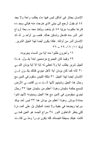 ‫ﺍﻹﻨﺴﺎﻥ ﻴﺠﺘﺎﺯ ﻓﻲ ﺃﻤﺎﻜﻥ ﻟﻴﺱ ﻓﻴﻬﺎ ﻤﺎﺀ ﻴﻁﻠﺏ ﺭﺍﺤﺔ ﻭﻻ ﻴﺠﺩ‬
‫٤٤ ﺜﻡ ﻴﻘﻭل ﺃﺭﺠﻊ ﺇﻟﻰ ﺒﻴﺘﻲ ﺍﻟﺫﻱ ﺨﺭﺠﺕ ﻤﻨﻪ ﻓﻴﺄﺘﻲ ﻭﻴﺠـﺩﻩ‬
‫ﻓﺎﺭﻏﺎ ﻤﻜﻨﻭ ‪‬ﺎ ﻤﺯﻴﻨﺎ ٥٤ ﺜﻡ ﻴﺫﻫﺏ ﻭﻴﺄﺨﺫ ﻤﻌﻪ ﺴـﺒﻌﺔ ﺃﺭﻭﺍﺡ‬
                                  ‫ﹰ‬     ‫ﺴ‬       ‫ﹰ‬
‫ﺃﺨﺭ ﺃﺸﺭ ﻤﻨﻪ ﻓﺘﺩﺨل ﻭﺘﺴﻜﻥ ﻫﻨﺎﻙ. ﻓﺘﺼـﻴﺭ ﺃﻭﺍﺨـﺭ ﺫﻟـﻙ‬
‫ﺍﻹﻨﺴﺎﻥ ﺃﺸﺭ ﻤﻥ ﺃﻭﺍﺌﻠﻪ. ﻫﻜﺫﺍ ﻴﻜﻭﻥ ﺃﻴﻀﺎ ﻟﻬﺫﺍ ﺍﻟﺠﻴل ﺍﻟﺸﺭﻴﺭ.‬
                    ‫‪‬‬
                              ‫ﻟﻭﻗﺎ ١١: ٦١، ٩٢ – ٦٣‬
    ‫٦١ ﻭﺁﺨﺭﻭﻥ ﻁﻠﺒﻭﺍ ﻤﻨﻪ ﺁﻴﺔ ﻤﻥ ﺍﻟﺴﻤﺎﺀ ﻴﺠﺭﺒﻭﻨﻪ.‬
‫٩٢ ﻭﻓﻴﻤﺎ ﻜﺎﻥ ﺍﻟﺠﻤﻭﻉ ﻤﺯﺩﺤﻤﻴﻥ ﺍﺒﺘﺩﺃ ﻴﻘـﻭل. ﻫـﺫﺍ‬
‫ﺍﻟﺠﻴل ﺸﺭﻴﺭ ﻴﻁﻠﺏ ﺁﻴﺔ ﻭﻻ ﺘﻌﻁﻰ ﻟﻪ ﺁﻴﺔ ﺇﻻ ﺁﻴﺔ ﻴﻭﻨﺎﻥ ﺍﻟﻨﺒـﻲ‬
‫٠٣ ﻷﻨﻪ ﻜﻤﺎ ﻜﺎﻥ ﻴﻭﻨﺎﻥ ﺁﻴﺔ ﻷﻫل ﻨﻴﻨﻭﻱ ﻜﺫﻟﻙ ﻴﻜـﻭﻥ ﺍﺒـﻥ‬
‫ﺍﻹﻨﺴﺎﻥ ﺃﻴﻀﺎ ﻟﻬﺫﺍ ﺍﻟﺠﻴل ١٣ ﻤﻠﻜﺔ ﺍﻟﺘﻴﻤﻥ ﺴﺘﻘﻭﻡ ﻓﻲ ﺍﻟﺩﻴﻥ ﻤﻊ‬
                                             ‫‪‬‬
‫ﺭﺠﺎل ﻫﺫﺍ ﺍﻟﺠﻴل ﻭﺘﺩﻴﻨﻬﻡ ﻷﻨﻬﺎ ﺃﺘـﺕ ﻤـﻥ ﺃﻗﺎﺼـﻲ ﺍﻷﺭﺽ‬
‫ﻟﺘﺴﻤﻊ ﺤﻜﻤﺔ ﺴﻠﻴﻤﺎﻥ ﻭﻫﻭﺫﺍ ﺃﻋﻅﻡ ﻤﻥ ﺴﻠﻴﻤﺎﻥ ﻫﻬﻨﺎ ٢٣ ﺭﺠﺎل‬
‫ﻨﻴﻨﻭﻱ ﺴﻴﻘﻭﻤﻭﻥ ﻓﻲ ﺍﻟﺩﻴﻥ ﻤﻊ ﻫﺫﺍ ﺍﻟﺠﻴل ﻭﻴﺩﻴﻨﻭﻨﻪ ﻷﻨﻬﻡ ﺘﺎﺒﻭﺍ‬
‫ﺒﻤﻨﺎﺩﺍﺓ ﻴﻭﻨﺎﻥ. ﻭﻫﻭﺫﺍ ﺃﻋﻅﻡ ﻤﻥ ﻴﻭﻨﺎﻥ ﻫﻨﺎ ٣٣ ﻟﻴﺱ ﺃﺤﺩ ﻴﻭﻗﺩ‬
‫ﺴﺭﺍﺠﺎ ﻭﻴﻀﻌﻪ ﻓﻲ ﺨﻔﻴﺔ ﻭﻻ ﺘﺤﺕ ﺍﻟﻤﻜﻴﺎل ﺒل ﻋﻠﻰ ﺍﻟﻤﻨـﺎﺭﺓ‬
                                              ‫‪‬‬
‫ﻟﻜﻲ ﻴﻨﻅﺭ ﺍﻟﺩﺍﺨﻠﻭﻥ ﺍﻟﻨﻭﺭ ٤٣ ﺴﺭﺍﺝ ﺍﻟﺠﺴﺩ ﻫﻭ ﺍﻟﻌﻴﻥ ﻓﻤﺘـﻰ‬
‫ﻜﺎﻨﺕ ﻋﻴﻨﻙ ﺒﺴﻴﻁﺔ ﻓﺠﺴﺩﻙ ﻜﻠﻪ ﻴﻜﻭﻥ ﻨﻴـﺭﺍ ﻭﻤﺘـﻰ ﻜﺎﻨـﺕ‬
             ‫‪‬‬
 