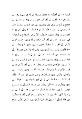‫ﺃﻴﻀﺎ ١٤ ﺒل ﺃﻋﻁﻭﺍ ﻤﺎ ﻋﻨﺩﻜﻡ ﺼﺩﻗﺔ ﻓﻬﻭﺫﺍ ﻜل ﺸﻲﺀ ﻴﻜـﻭﻥ‬
                                              ‫‪‬‬
‫ﻨﻘﻴﺎ ﻟﻜﻡ ٢٤ ﻭﻟﻜﻥ ﻭﻴل ﻟﻜﻡ ﺃﻴﻬﺎ ﺍﻟﻔﺭﻴﺴﻴﻭﻥ ﻷﻨﻜـﻡ ﺘﻌﺸـﺭﻭﻥ‬
                                                  ‫‪‬‬
‫ﺍﻟﻨﻌﻨﻊ ﻭﺍﻟﺴﺫﺍﺏ ﻭﻜل ﺒﻘل ﻭﺘﺘﺠﺎﻭﺯﻭﻥ ﻋﻥ ﺍﻟﺤﻕ ﻭﻤﺤﺒـﺔ ﺍﷲ.‬
‫ﻜﺎﻥ ﻴﻨﺒﻐﻲ ﺃﻥ ﺘﻌﻠﻤﻭﺍ ﻫﺫﻩ ﻭﻻ ﺘﺘﺭﻜﻭﺍ ﺘﻠﻙ ٣٤ ﻭﻴل ﻟﻜﻡ ﺃﻴﻬـﺎ‬
‫ﺍﻟﻔﺭﻴﺴﻴﻭﻥ ﻷﻨﻜﻡ ﺘﺤﺒﻭﻥ ﺍﻟﻤﺠﻠﺱ ﺍﻷﻭل ﻓﻲ ﺍﻟﻤﺠﺎﻤﻊ ﻭﺍﻟﺘﺤﻴﺎﺕ‬
‫ﻓﻲ ﺍﻷﺴﻭﺍﻕ ٤٤ ﻭﻴل ﻟﻜﻡ ﺃﻴﻬﺎ ﺍﻟﻜﺘﺒﺔ ﻭﺍﻟﻔﺭﻴﺴﻴﻭﻥ ﺍﻟﻤـﺭﺍﺀﻭﻥ‬
‫ﻷﻨﻜﻡ ﻤﺜل ﺍﻟﻘﺒﻭﺭ ﺍﻟﻤﺨﺘﻔﻴﺔ ﻭﺍﻟﺫﻴﻥ ﻴﻤﺸﻭﻥ ﻋﻠﻴﻬـﺎ ﻻ ﻴﻌﻠﻤـﻭﻥ‬
‫٥٤ ﻓﺄﺠﺎﺏ ﻭﺍﺤﺩ ﻤﻥ ﺍﻟﻨﺎﻤﻭﺴﻴﻴﻥ ﻭﻗﺎل ﻟﻪ ﻴﺎ ﻤﻌﻠﻡ ﺤﻴﻥ ﺘﻘـﻭل‬
‫ﻫﺫﺍ ﺘﺸﺘﻤﻨﺎ ﻨﺤﻥ ﺃﻴﻀﺎ ٦٤ ﻓﻘـﺎل ﻭﻭﻴـل ﻟﻜـﻡ ﺃﻨـﺘﻡ ﺃﻴﻬـﺎ‬
                                 ‫‪‬‬
‫ﺍﻟﻨﺎﻤﻭﺴﻴﻭﻥ ﻷﻨﻜﻡ ﺘﺤﻤﻠﻭﻥ ﺍﻟﻨﺎﺱ ﺃﺤﻤﺎﻻ ﻋﺴﺭﺓ ﺍﻟﺤﻤل ﻭﺃﻨـﺘﻡ‬
                  ‫ﹰ‬
‫ﻻ ﺘﻤﺴﻭﻥ ﺍﻷﺤﻤﺎل ﺒﺈﺤﺩﻯ ﺃﺼﺎﺒﻌﻜﻡ ٧٤ ﻭﻴل ﻟﻜﻡ ﻷﻨﻜﻡ ﺘﺒﻨﻭﻥ‬
‫ﻗﺒﻭﺭ ﺍﻷﻨﺒﻴﺎﺀ ﻭﺁﺒﺎﺅﻜﻡ ﻗﺘﻠـﻭﻫﻡ ٨٤ ﺇﺫﺍ ﺘﺸـﻬﺩﻭﻥ ﻭﺘﺭﻀـﻭﻥ‬
‫ﺒﺄﻋﻤﺎل ﺁﺒﺎﺌﻜﻡ. ﻷﻨﻬﻡ ﻫﻡ ﻗﺘﻠﻭﻫﻡ ﻭﺃﻨﺘﻡ ﺘﺒﻨﻭﻥ ﻗﺒﻭﺭﻫﻡ ٩٤ ﻟﺫﻟﻙ‬
‫ﺃﻴﻀﺎ ﻗﺎﻟﺕ ﺤﻜﻤﺔ ﺍﷲ ﺃﻨﻲ ﺃﺭﺴل ﺇﻟﻴﻬﻡ ﺃﻨﺒﻴﺎﺀ ﻭﺭﺴﻼ ﻓﻴﻘﺘﻠـﻭﻥ‬
         ‫ﹰ‬                                        ‫‪‬‬
‫ﻤﻨﻬﻡ ﻭﻴﻁﺭﺩﻭﻥ ٠٥ ﻟﻜﻲ ﻴﻁﻠﺏ ﻤﻥ ﻫـﺫﺍ ﺍﻟﺠﻴـل ﺩﻡ ﺠﻤﻴـﻊ‬
‫ﺍﻷﻨﺒﻴﺎﺀ ﺍﻟﻤﻬﺭﻕ ﻤﻨﺫ ﺇﻨﺸﺎﺀ ﺍﻟﻌﺎﻟﻡ ١٥ ﻤﻥ ﺩﻡ ﻫﺎﺒﻴـل ﺇﻟـﻰ ﺩﻡ‬
‫ﺯﻜﺭﻴﺎ ﺍﻟﺫﻱ ﺃﻫﻠﻙ ﺒﻴﻥ ﺍﻟﻤﺫﺒﺢ ﻭﺍﻟﺒﻴﺕ. ﻨﻌﻡ ﺃﻗﻭل ﻟﻜﻡ ﺇﻨﻪ ﻴﻁﻠﺏ‬
‫ﻤﻥ ﻫﺫﺍ ﺍﻟﺠﻴل ٢٥ ﻭﻴل ﻟﻜﻡ ﺃﻴﻬﺎ ﺍﻟﻨﺎﻤﻭﺴﻴﻴﻥ ﻷﻨﻜﻡ ﺃﺨﺫﺘﻡ ﻤﻔﺘﺎﺡ‬
 
