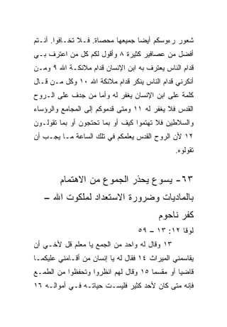 ‫ﺸﻌﻭﺭ ﺭﺀﻭﺴﻜﻡ ﺃﻴﻀﺎ ﺠﻤﻴﻌﻬﺎ ﻤﺤﺼﺎﺓ. ﻓـﻼ ﺘﺨـﺎﻓﻭﺍ. ﺃﻨـﺘﻡ‬
                                  ‫‪‬‬
‫ﺃﻓﻀل ﻤﻥ ﻋﺼﺎﻓﻴﺭ ﻜﺜﻴﺭﺓ ٨ ﻭﺃﻗﻭل ﻟﻜﻡ ﻜل ﻤﻥ ﺍﻋﺘﺭﻑ ﺒـﻲ‬
‫ﻗﺩﺍﻡ ﺍﻟﻨﺎﺱ ﻴﻌﺘﺭﻑ ﺒﻪ ﺍﺒﻥ ﺍﻹﻨﺴﺎﻥ ﻗﺩﺍﻡ ﻤﻼﺌﻜـﺔ ﺍﷲ ٩ ﻭﻤـﻥ‬
‫ﺃﻨﻜﺭﻨﻲ ﻗﺩﺍﻡ ﺍﻟﻨﺎﺱ ‪‬ﻨﻜﺭ ﻗﺩﺍﻡ ﻤﻼﺌﻜﺔ ﺍﷲ ٠١ ﻭﻜل ﻤـﻥ ﻗـﺎل‬
                                 ‫ﻴ‬
‫ﻜﻠﻤﺔ ﻋﻠﻰ ﺍﺒﻥ ﺍﻹﻨﺴﺎﻥ ‪‬ﻐﻔﺭ ﻟﻪ ﻭﺃﻤﺎ ﻤﻥ ﺠ ‪‬ﻑ ﻋﻠﻰ ﺍﻟـﺭﻭﺡ‬
            ‫ﺩ‬                 ‫ﻴ‬
‫ﺍﻟﻘﺩﺱ ﻓﻼ ‪‬ﻐﻔﺭ ﻟﻪ ١١ ﻭﻤﺘﻰ ﻗﺩﻤﻭﻜﻡ ﺇﻟﻰ ﺍﻟﻤﺠﺎﻤﻊ ﻭﺍﻟﺭﺅﺴﺎﺀ‬
                                          ‫ﻴ‬
‫ﻭﺍﻟﺴﻼﻁﻴﻥ ﻓﻼ ﺘﻬﺘﻤﻭﺍ ﻜﻴﻑ ﺃﻭ ﺒﻤﺎ ﺘﺤﺘﺠﻭﻥ ﺃﻭ ﺒﻤﺎ ﺘﻘﻭﻟـﻭﻥ‬
‫٢١ ﻷﻥ ﺍﻟﺭﻭﺡ ﺍﻟﻘﺩﺱ ﻴﻌﻠﻤﻜﻡ ﻓﻲ ﺘﻠﻙ ﺍﻟﺴﺎﻋﺔ ﻤـﺎ ﻴﺠـﺏ ﺃﻥ‬
                                               ‫ﺘﻘﻭﻟﻭﻩ.‬


        ‫٣٦- ﻴﺴﻭﻉ ﻴﺤﺫﺭ ﺍﻟﺠﻤﻭﻉ ﻤﻥ ﺍﻻﻫﺘﻤﺎﻡ‬
   ‫ﺒﺎﻟﻤﺎﺩﻴﺎﺕ ﻭﻀﺭﻭﺭﺓ ﺍﻻﺴﺘﻌﺩﺍﺩ ﻟﻤﻠﻜﻭﺕ ﺍﷲ –‬
                                          ‫ﻜﻔﺭ ﻨﺎﺤﻭﻡ‬
                                   ‫ﻟﻭﻗﺎ ٢١: ٣١ – ٩٥‬
‫٣١ ﻭﻗﺎل ﻟﻪ ﻭﺍﺤﺩ ﻤﻥ ﺍﻟﺠﻤﻊ ﻴﺎ ﻤﻌﻠﻡ ﻗل ﻷﺨـﻲ ﺃﻥ‬
‫ﻴﻘﺎﺴﻤﻨﻲ ﺍﻟﻤﻴﺭﺍﺙ ٤١ ﻓﻘﺎل ﻟﻪ ﻴﺎ ﺇﻨﺴﺎﻥ ﻤﻥ ﺃﻗـﺎﻤﻨﻲ ﻋﻠﻴﻜﻤـﺎ‬
‫ﻗﺎﻀﻴﺎ ﺃﻭ ﻤﻘﺴﻤﺎ ٥١ ﻭﻗﺎل ﻟﻬﻡ ﺍﻨﻅﺭﻭﺍ ﻭﺘﺤﻔﻅﻭﺍ ﻤﻥ ﺍﻟﻁﻤـﻊ‬
                                      ‫‪‬‬        ‫‪‬‬
‫ﻓﺈﻨﻪ ﻤﺘﻰ ﻜﺎﻥ ﻷﺤﺩ ﻜﺜﻴﺭ ﻓﻠﻴﺴـﺕ ﺤﻴﺎﺘـﻪ ﻓـﻲ ﺃﻤﻭﺍﻟـﻪ ٦١‬
 