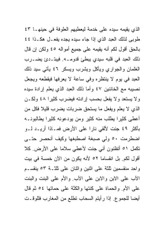 ‫ﺍﻟﺫﻱ ﻴﻘﻴﻤﻪ ﺴﻴﺩﻩ ﻋﻠﻰ ﺨﺩﻤﺔ ﻟﻴﻌﻁﻴﻬﻡ ﺍﻟﻌﻠﻭﻓﺔ ﻓﻲ ﺤﻴﻨﻬـﺎ ٣٤‬
‫ﻁﻭﺒﻰ ﻟﺫﻟﻙ ﺍﻟﻌﺒﺩ ﺍﻟﺫﻱ ﺇﺫﺍ ﺠﺎﺀ ﺴﻴﺩﻩ ﻴﺠﺩﻩ ﻴﻔﻌـل ﻫﻜـﺫﺍ ٤٤‬
‫ﺒﺎﻟﺤﻕ ﺃﻗﻭل ﻟﻜﻡ ﺃﻨﻪ ﻴﻘﻴﻤﻪ ﻋﻠﻰ ﺠﻤﻴﻊ ﺃﻤﻭﺍﻟﻪ ٥٤ ﻭﻟﻜﻥ ﺇﻥ ﻗﺎل‬
‫ﺫﻟﻙ ﺍﻟﻌﺒﺩ ﻓﻲ ﻗﻠﺒﻪ ﺴﻴﺩﻱ ﻴﺒﻁﺊ ﻗﺩﻭﻤـﻪ. ﻓﻴﺒﺘـﺩﺉ ﻴﻀـﺭﺏ‬
‫ﺍﻟﻐﻠﻤﺎﻥ ﻭﺍﻟﺠﻭﺍﺭﻱ ﻭﻴﺄﻜل ﻭﻴﺸﺭﺏ ﻭﻴﺴﻜﺭ ٦٤ ﻴﺄﺘﻲ ﺴﻴﺩ ﺫﻟﻙ‬
‫ﺍﻟﻌﺒﺩ ﻓﻲ ﻴﻭﻡ ﻻ ﻴﻨﺘﻅﺭﻩ ﻭﻓﻲ ﺴﺎﻋﺔ ﻻ ﻴﻌﺭﻓﻬﺎ ﻓﻴﻘﻁﻌﻪ ﻭﻴﺠﻌل‬
‫ﻨﺼﻴﺒﻪ ﻤﻊ ﺍﻟﺨﺎﺌﻨﻴﻥ ٧٤ ﻭﺃﻤﺎ ﺫﻟﻙ ﺍﻟﻌﺒﺩ ﺍﻟﺫﻱ ﻴﻌﻠﻡ ﺇﺭﺍﺩﺓ ﺴﻴﺩﻩ‬
‫ﻭﻻ ﻴﺴﺘﻌﺩ ﻭﻻ ﻴﻔﻌل ﺒﺤﺴﺏ ﺇﺭﺍﺩﺘﻪ ﻓﻴﻀﺭﺏ ﻜﺜﻴﺭﺍ ٨٤ ﻭﻟﻜـﻥ‬
          ‫‪‬‬
‫ﺍﻟﺫﻱ ﻻ ﻴﻌﻠﻡ ﻭﻴﻔﻌل ﻤﺎ ﻴﺴﺘﺤﻕ ﻀﺭﺒﺎﺕ ﻴﻀﺭﺏ ﻗﻠﻴﻼ ﻓﻜل ﻤﻥ‬
       ‫ﹰ‬
‫ﺃﻋﻁﻰ ﻜﺜﻴﺭﺍ ﻴﻁﻠﺏ ﻤﻨﻪ ﻜﺜﻴﺭ ﻭﻤﻥ ﻴﻭﺩﻋﻭﻨﻪ ﻜﺜﻴﺭﺍ ﻴﻁﺎﻟﺒﻭﻨـﻪ‬
           ‫‪‬‬                               ‫‪‬‬
‫ﺒﺄﻜﺜﺭ ٩٤ ﺠﺌﺕ ﻷﻟﻘﻲ ﻨﺎﺭﺍ ﻋﻠﻰ ﺍﻷﺭﺽ ﻓﻤـﺎﺫﺍ ﺃﺭﻴـﺩ ﻟـﻭ‬
                           ‫‪‬‬
‫ﺍﻀﻁﺭﻤﺕ ٠٥ ﻭﻟﻲ ﺼﺒﻐﺔ ﺍﺼﻁﺒﻐﻬﺎ ﻭﻜﻴﻑ ﺃﻨﺤﺼﺭ ﺤﺘـﻰ‬
‫ﺘﻜﻤل ١٥ ﺃﺘﻅﻨﻭﻥ ﺃﻨﻲ ﺠﺌﺕ ﻷﻋﻁﻲ ﺴﻼﻤﺎ ﻋﻠﻰ ﺍﻷﺭﺽ. ﻜﻼ‬
              ‫‪‬‬
‫ﺃﻗﻭل ﻟﻜﻡ. ﺒل ﺍﻨﻘﺴﺎﻤﺎ ٢٥ ﻷﻨﻪ ﻴﻜﻭﻥ ﻤﻥ ﺍﻵﻥ ﺨﻤﺴﺔ ﻓﻲ ﺒﻴﺕ‬
                                ‫‪‬‬
‫ﻭﺍﺤﺩ ﻤﻨﻘﺴﻤﻴﻥ ﺜﻠﺜﺔ ﻋﻠﻰ ﺍﺜﻨﻴﻥ ﻭﺍﺜﻨﺎﻥ ﻋﻠﻰ ﺜﻠﺜـﺔ ٣٥ ﻴﻨﻘﺴـﻡ‬
‫ﺍﻵﺏ ﻋﻠﻰ ﺍﻻﺒﻥ ﻭﺍﻻﺒﻥ ﻋﻠﻰ ﺍﻵﺏ. ﻭﺍﻷﻡ ﻋﻠﻰ ﺍﻟﺒﻨﺕ ﻭﺍﻟﺒﻨﺕ‬
‫ﻋﻠﻰ ﺍﻷﻡ. ﻭﺍﻟﺤﻤﺎﺓ ﻋﻠﻰ ﻜﻨﺘﻬﺎ ﻭﺍﻟﻜﻨﺔ ﻋﻠﻰ ﺤﻤﺎﺘﻬﺎ ٤٥ ﺜﻡ ﻗﺎل‬
                      ‫ﱠ‬
‫ﺃﻴﻀﺎ ﻟﻠﺠﻤﻭﻉ. ﺇﺫﺍ ﺭﺃﻴﺘﻡ ﺍﻟﺴﺤﺎﺏ ﺘﻁﻠﻊ ﻤﻥ ﺍﻟﻤﻐﺎﺭﺏ ﻓﻠﻠﻭﻗـﺕ‬
                                                  ‫‪‬‬
 