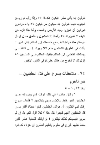 ‫ﺘﻘﻭﻟﻭﻥ ﺇﻨﻪ ﻴﺄﺘﻲ ﻤﻁﺭ. ﻓﻴﻜﻭﻥ ﻫﻜـﺫﺍ ٥٥ ﻭﺇﺫﺍ ﺭﺃﻴـﺘﻡ ﺭﻴـﺢ‬
‫ﺍﻟﺠﻨﻭﺏ ﺘﻬﺏ ﺘﻘﻭﻟﻭﻥ ﺇﻨﻪ ﺴﻴﻜﻭﻥ ﺤﺭ ﻓﻴﻜﻭﻥ ٦٥ ﻴﺎ ﻤـﺭﺍﺀﻭﻥ‬
‫ﺘﻌﺭﻓﻭﻥ ﺃﻥ ﺘﻤﻴﺯﻭﺍ ﻭﺠﻪ ﺍﻷﺭﺽ ﻭﺍﻟﺴﻤﺎﺀ ﻭﺃﻤﺎ ﻫﺫﺍ ﺍﻟﺯﻤـﺎﻥ‬
‫ﻓﻜﻴﻑ ﻻ ﺘﻤﻴﺯﻭﻨﻪ ٧٥ ﻭﻟﻤﺎﺫﺍ ﻻ ﺘﺤﻜﻤﻭﻥ ﺒـﺎﻟﺤﻕ ﻤـﻥ ِﺒـل‬
   ‫ﻗ‬
‫ﻨﻔﻭﺴﻜﻡ ٨٥ ﺤﻴﻨﻤﺎ ﺘﺫﻫﺏ ﻤﻊ ﺨﺼﻤﻙ ﺇﻟﻰ ﺍﻟﺤﺎﻜﻡ ﺍﺒﺫل ﺍﻟﺠﻬـﺩ‬
‫ﻭﺃﻨﺕ ﻓﻲ ﺍﻟﻁﺭﻴﻕ ﻟﺘﺘﺨﻠﺹ ﻤﻨﻪ. ﻟﺌﻼ ﻴﺠﺭﻙ ﺇﻟـﻰ ﺍﻟﻘﺎﻀـﻲ‬
‫ﻭﻴﺴﻠﻤﻙ ﺍﻟﻘﺎﻀﻲ ﺇﻟﻰ ﺍﻟﺤﺎﻜﻡ ﻓﻴﻠﻘﻴﻙ ﺍﻟﺤﺎﻜﻡ ﻓـﻲ ﺍﻟﺴـﺠﻥ ٩٥‬
       ‫ﺃﻗﻭل ﻟﻙ ﻻ ﺘﺨﺭﺝ ﻤﻥ ﻫﻨﺎﻙ ﺤﺘﻰ ﺘﻭﻓﻲ ﺍﻟﻔﻠﺱ ﺍﻷﺨﻴﺭ.‬


   ‫٤٦- ﻤﻼﺤﻅﺎﺕ ﻴﺴﻭﻉ ﻋﻠﻰ ﻗﺘل ﺍﻟﺠﻠﻴﻠﻴﻴﻥ –‬
                                           ‫ﻜﻔﺭ ﻨﺎﺤﻭﻡ‬
                                       ‫ﻟﻭﻗﺎ ٣١: ١ – ٥‬
‫١ ﻭﻜﺎﻥ ﺤﺎﻀﺭﺍ ﻓﻲ ﺫﻟﻙ ﺍﻟﻭﻗﺕ ﻗﻭﻡ ﻴﺨﺒﺭﻭﻨﻪ ﻋـﻥ‬
                              ‫‪‬‬
‫ﺍﻟﺠﻠﻴﻠﻴﻴﻥ ﺍﻟﺫﻴﻥ ﺨﻠﻁ ﺒﻴﻼﻁﺱ ﺩﻤﻬﻡ ﺒﺫﺒﺎﺌﺤﻬﻡ ٢ ﻓﺄﺠﺎﺏ ﻴﺴﻭﻉ‬
‫ﻭﻗﺎل ﻟﻬﻡ ﺃﺘﻅﻨﻭﻥ ﺃﻥ ﻫﺅﻻﺀ ﺍﻟﺠﻠﻴﻠﻴﻴﻥ ﻜﺎﻨﻭﺍ ﺨﻁﺎﺓ ﺃﻜﺜﺭ ﻤـﻥ‬
‫ﻜل ﺍﻟﺠﻠﻴﻠﻴﻴﻥ ﻷﻨﻬﻡ ﻜﺎﺒﺩﻭﺍ ﻤﺜل ﻫﺫﺍ ٣ ﻜﻼ ﺃﻗﻭل ﻟﻜﻡ. ﺒل ﺇﻥ ﻟﻡ‬
‫ﺘﺘﻭﺒﻭﺍ ﻓﺠﻤﻴﻌﻜﻡ ﻜﺫﻟﻙ ﺘﻬﻠﻜﻭﻥ ٤ ﺃﻭ ﺃﻭﻟﺌﻙ ﺍﻟﺜﻤﺎﻨﻴﺔ ﻋﺸﺭ ﺍﻟﺫﻴﻥ‬
‫ﺴﻘﻁ ﻋﻠﻴﻬﻡ ﺍﻟﺒﺭﺝ ﻓﻲ ﺴﻠﻭﺍﻡ ﻭﻗﺘﻠﻬﻡ ﺃﺘﻅﻨﻭﻥ ﺃﻥ ﻫﺅﻻﺀ ﻜـﺎﻨﻭﺍ‬
 