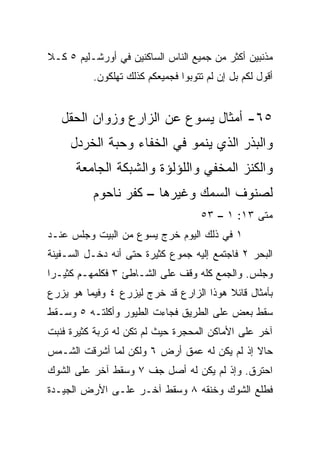 ‫ﻤﺫﻨﺒﻴﻥ ﺃﻜﺜﺭ ﻤﻥ ﺠﻤﻴﻊ ﺍﻟﻨﺎﺱ ﺍﻟﺴﺎﻜﻨﻴﻥ ﻓﻲ ﺃﻭﺭﺸـﻠﻴﻡ ٥ ﻜـﻼ‬
          ‫ﺃﻗﻭل ﻟﻜﻡ ﺒل ﺇﻥ ﻟﻡ ﺘﺘﻭﺒﻭﺍ ﻓﺠﻤﻴﻌﻜﻡ ﻜﺫﻟﻙ ﺘﻬﻠﻜﻭﻥ.‬


   ‫٥٦- ﺃﻤﺜﺎل ﻴﺴﻭﻉ ﻋﻥ ﺍﻟﺯﺍﺭﻉ ﻭﺯﻭﺍﻥ ﺍﻟﺤﻘل‬
     ‫ﻭﺍﻟﺒﺫﺭ ﺍﻟﺫﻱ ﻴﻨﻤﻭ ﻓﻲ ﺍﻟﺨﻔﺎﺀ ﻭﺤﺒﺔ ﺍﻟﺨﺭﺩل‬
      ‫ﻭﺍﻟﻜﻨﺯ ﺍﻟﻤﺨﻔﻲ ﻭﺍﻟﻠﺅﻟﺅﺓ ﻭﺍﻟﺸﺒﻜﺔ ﺍﻟﺠﺎﻤﻌﺔ‬
          ‫ﻟﺼﻨﻭﻑ ﺍﻟﺴﻤﻙ ﻭﻏﻴﺭﻫﺎ – ﻜﻔﺭ ﻨﺎﺤﻭﻡ‬
                                    ‫ﻤﺘﻰ ٣١: ١ – ٣٥‬
                                                ‫ﹼ‬
‫١ ﻓﻲ ﺫﻟﻙ ﺍﻟﻴﻭﻡ ﺨﺭﺝ ﻴﺴﻭﻉ ﻤﻥ ﺍﻟﺒﻴﺕ ﻭﺠﻠﺱ ﻋﻨـﺩ‬
‫ﺍﻟﺒﺤﺭ ٢ ﻓﺎﺠﺘﻤﻊ ﺇﻟﻴﻪ ﺠﻤﻭﻉ ﻜﺜﻴﺭﺓ ﺤﺘﻰ ﺃﻨﻪ ﺩﺨـل ﺍﻟﺴـﻔﻴﻨﺔ‬
‫ﻭﺠﻠﺱ. ﻭﺍﻟﺠﻤﻊ ﻜﻠﻪ ﻭﻗﻑ ﻋﻠﻰ ﺍﻟﺸـﺎﻁﺊ ٣ ﻓﻜﻠﻤﻬـﻡ ﻜﺜﻴـﺭﺍ‬
 ‫‪‬‬
‫ﺒﺄﻤﺜﺎل ﻗﺎﺌﻼ ﻫﻭﺫﺍ ﺍﻟﺯﺍﺭﻉ ﻗﺩ ﺨﺭﺝ ﻟﻴﺯﺭﻉ ٤ ﻭﻓﻴﻤﺎ ﻫﻭ ﻴﺯﺭﻉ‬
                                         ‫ﹰ‬
‫ﺴﻘﻁ ﺒﻌﺽ ﻋﻠﻰ ﺍﻟﻁﺭﻴﻕ ﻓﺠﺎﺀﺕ ﺍﻟﻁﻴﻭﺭ ﻭﺃﻜﻠﺘـﻪ ٥ ﻭﺴـﻘﻁ‬
‫ﺁﺨﺭ ﻋﻠﻰ ﺍﻷﻤﺎﻜﻥ ﺍﻟﻤﺤﺠﺭﺓ ﺤﻴﺙ ﻟﻡ ﺘﻜﻥ ﻟﻪ ﺘﺭﺒﺔ ﻜﺜﻴﺭﺓ ﻓﻨﺒﺕ‬
‫ﺤﺎﻻ ﺇﺫ ﻟﻡ ﻴﻜﻥ ﻟﻪ ﻋﻤﻕ ﺃﺭﺽ ٦ ﻭﻟﻜﻥ ﻟﻤﺎ ﺃﺸﺭﻗﺕ ﺍﻟﺸـﻤﺱ‬
                                             ‫ﹰ‬
‫ﺍﺤﺘﺭﻕ. ﻭﺇﺫ ﻟﻡ ﻴﻜﻥ ﻟﻪ ﺃﺼل ﺠﻑ ٧ ﻭﺴﻘﻁ ﺁﺨﺭ ﻋﻠﻰ ﺍﻟﺸﻭﻙ‬
‫ﻓﻁﻠﻊ ﺍﻟﺸﻭﻙ ﻭﺨﻨﻘﻪ ٨ ﻭﺴﻘﻁ ﺁﺨـﺭ ﻋﻠـﻰ ﺍﻷﺭﺽ ﺍﻟﺠﻴـﺩﺓ‬
 