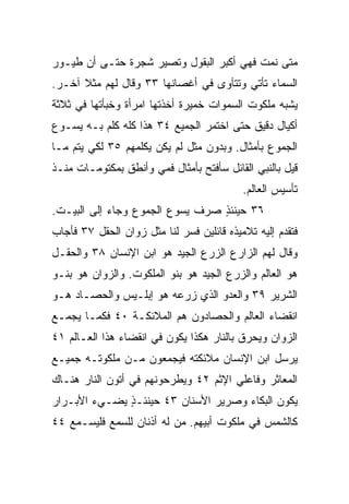 ‫ﻤﺘﻰ ﻨﻤﺕ ﻓﻬﻲ ﺃﻜﺒﺭ ﺍﻟﺒﻘﻭل ﻭﺘﺼﻴﺭ ﺸﺠﺭﺓ ﺤﺘـﻰ ﺃﻥ ﻁﻴـﻭﺭ‬
‫ﺍﻟﺴﻤﺎﺀ ﺘﺄﺘﻲ ﻭﺘﺘﺂﻭﻯ ﻓﻲ ﺃﻏﺼﺎﻨﻬﺎ ٣٣ ﻭﻗﺎل ﻟﻬﻡ ﻤﺜﻼ ﺁﺨـﺭ.‬
      ‫ﹰ‬
‫ﻴﺸﺒﻪ ﻤﻠﻜﻭﺕ ﺍﻟﺴﻤﻭﺍﺕ ﺨﻤﻴﺭﺓ ﺃﺨﺫﺘﻬﺎ ﺍﻤﺭﺃﺓ ﻭﺨﺒﺄﺘﻬﺎ ﻓﻲ ﺜﻼﺜﺔ‬
‫ﺃﻜﻴﺎل ﺩﻗﻴﻕ ﺤﺘﻰ ﺍﺨﺘﻤﺭ ﺍﻟﺠﻤﻴﻊ ٤٣ ﻫﺫﺍ ﻜﻠﻪ ﻜﻠﻡ ﺒـﻪ ﻴﺴـﻭﻉ‬
          ‫‪‬‬
‫ﺍﻟﺠﻤﻭﻉ ﺒﺄﻤﺜﺎل. ﻭﺒﺩﻭﻥ ﻤﺜل ﻟﻡ ﻴﻜﻥ ﻴﻜﻠﻤﻬﻡ ٥٣ ﻟﻜﻲ ﻴﺘﻡ ﻤـﺎ‬
‫ﻗﻴل ﺒﺎﻟﻨﺒﻲ ﺍﻟﻘﺎﺌل ﺴﺄﻓﺘﺢ ﺒﺄﻤﺜﺎل ﻓﻤﻲ ﻭﺃﻨﻁﻕ ﺒﻤﻜﺘﻭﻤـﺎﺕ ﻤﻨـﺫ‬
                                           ‫ﺘﺄﺴﻴﺱ ﺍﻟﻌﺎﻟﻡ.‬
‫٦٣ ﺤﻴﻨﺌﺫ ﺼﺭﻑ ﻴﺴﻭﻉ ﺍﻟﺠﻤﻭﻉ ﻭﺠﺎﺀ ﺇﻟﻰ ﺍﻟﺒﻴـﺕ.‬
                                 ‫ٍ‬
‫ﻓﺘﻘﺩﻡ ﺇﻟﻴﻪ ﺘﻼﻤﻴﺫﻩ ﻗﺎﺌﻠﻴﻥ ﻓﺴﺭ ﻟﻨﺎ ﻤﺜل ﺯﻭﺍﻥ ﺍﻟﺤﻘل ٧٣ ﻓﺄﺠﺎﺏ‬
‫ﻭﻗﺎل ﻟﻬﻡ ﺍﻟﺯﺍﺭﻉ ﺍﻟﺯﺭﻉ ﺍﻟﺠﻴﺩ ﻫﻭ ﺍﺒﻥ ﺍﻹﻨﺴﺎﻥ ٨٣ ﻭﺍﻟﺤﻘـل‬
‫ﻫﻭ ﺍﻟﻌﺎﻟﻡ ﻭﺍﻟﺯﺭﻉ ﺍﻟﺠﻴﺩ ﻫﻭ ﺒﻨﻭ ﺍﻟﻤﻠﻜﻭﺕ. ﻭﺍﻟﺯﻭﺍﻥ ﻫﻭ ﺒﻨـﻭ‬
‫ﺍﻟﺸﺭﻴﺭ ٩٣ ﻭﺍﻟﻌﺩﻭ ﺍﻟﺫﻱ ﺯﺭﻋﻪ ﻫﻭ ﺇﺒﻠـﻴﺱ ﻭﺍﻟﺤﺼـﺎﺩ ﻫـﻭ‬
‫ﺍﻨﻘﻀﺎﺀ ﺍﻟﻌﺎﻟﻡ ﻭﺍﻟﺤﺼﺎﺩﻭﻥ ﻫﻡ ﺍﻟﻤﻼﺌﻜـﺔ ٠٤ ﻓﻜﻤـﺎ ﻴﺠﻤـﻊ‬
‫ﺍﻟﺯﻭﺍﻥ ﻭﻴﺤﺭﻕ ﺒﺎﻟﻨﺎﺭ ﻫﻜﺫﺍ ﻴﻜﻭﻥ ﻓﻲ ﺍﻨﻘﻀﺎﺀ ﻫﺫﺍ ﺍﻟﻌـﺎﻟﻡ ١٤‬
‫ﻴﺭﺴل ﺍﺒﻥ ﺍﻹﻨﺴﺎﻥ ﻤﻼﺌﻜﺘﻪ ﻓﻴﺠﻤﻌﻭﻥ ﻤـﻥ ﻤﻠﻜﻭﺘـﻪ ﺠﻤﻴـﻊ‬
‫ﺍﻟﻤﻌﺎﺜﺭ ﻭﻓﺎﻋﻠﻲ ﺍﻹﺜﻡ ٢٤ ﻭﻴﻁﺭﺤﻭﻨﻬﻡ ﻓﻲ ﺃﺘﻭﻥ ﺍﻟﻨﺎﺭ ﻫﻨـﺎﻙ‬
‫ﻴﻜﻭﻥ ﺍﻟﺒﻜﺎﺀ ﻭﺼﺭﻴﺭ ﺍﻷﺴﻨﺎﻥ ٣٤ ﺤﻴﻨﺌـﺫ ﻴﻀـﻲﺀ ﺍﻷﺒـﺭﺍﺭ‬
              ‫ٍ‬
‫ﻜﺎﻟﺸﻤﺱ ﻓﻲ ﻤﻠﻜﻭﺕ ﺃﺒﻴﻬﻡ. ﻤﻥ ﻟﻪ ﺃﺫﻨﺎﻥ ﻟﻠﺴﻤﻊ ﻓﻠﻴﺴـﻤﻊ ٤٤‬
 