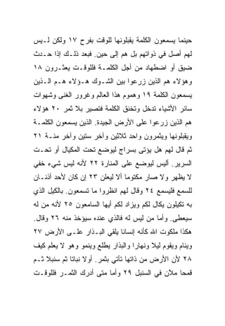 ‫ﺤﻴﻨﻤﺎ ﻴﺴﻤﻌﻭﻥ ﺍﻟﻜﻠﻤﺔ ﻴﻘﺒﻠﻭﻨﻬﺎ ﻟﻠﻭﻗﺕ ﺒﻔﺭﺡ ٧١ ﻭﻟﻜﻥ ﻟـﻴﺱ‬
‫ﻟﻬﻡ ﺃﺼل ﻓﻲ ﺫﻭﺍﺘﻬﻡ ﺒل ﻫﻡ ﺇﻟﻰ ﺤﻴﻥ. ﻓﺒﻌﺩ ﺫﻟـﻙ ﺇﺫﺍ ﺤـﺩﺙ‬
‫ﻀﻴﻕ ﺃﻭ ﺍﻀﻁﻬﺎﺩ ﻤﻥ ﺃﺠل ﺍﻟﻜﻠﻤـﺔ ﻓﻠﻠﻭﻗـﺕ ﻴﻌﺜـﺭﻭﻥ ٨١‬
‫ﻭﻫﺅﻻﺀ ﻫﻡ ﺍﻟﺫﻴﻥ ‪‬ﺭﻋﻭﺍ ﺒﻴﻥ ﺍﻟﺸـﻭﻙ ﻫـﺅﻻﺀ ﻫـﻡ ﺍﻟـﺫﻴﻥ‬
                                ‫ﺯ‬
‫ﻴﺴﻤﻌﻭﻥ ﺍﻟﻜﻠﻤﺔ ٩١ ﻭﻫﻤﻭﻡ ﻫﺫﺍ ﺍﻟﻌﺎﻟﻡ ﻭﻏﺭﻭﺭ ﺍﻟﻐﻨﻰ ﻭﺸﻬﻭﺍﺕ‬
‫ﺴﺎﺌﺭ ﺍﻷﺸﻴﺎﺀ ﺘﺩﺨل ﻭﺘﺨﻨﻕ ﺍﻟﻜﻠﻤﺔ ﻓﺘﺼﻴﺭ ﺒﻼ ﺜﻤﺭ ٠٢ ﻫﺅﻻﺀ‬
‫ﻫﻡ ﺍﻟﺫﻴﻥ ‪‬ﺭﻋﻭﺍ ﻋﻠﻰ ﺍﻷﺭﺽ ﺍﻟﺠﻴﺩﺓ. ﺍﻟﺫﻴﻥ ﻴﺴﻤﻌﻭﻥ ﺍﻟﻜﻠﻤـﺔ‬
                                          ‫ﺯ‬
‫ﻭﻴﻘﺒﻠﻭﻨﻬﺎ ﻭﻴﺜﻤﺭﻭﻥ ﻭﺍﺤﺩ ﺜﻼﺜﻴﻥ ﻭﺁﺨﺭ ﺴﺘﻴﻥ ﻭﺁﺨﺭ ﻤﺌـﺔ ١٢‬
‫ﺜﻡ ﻗﺎل ﻟﻬﻡ ﻫل ﻴﺅﺘﻰ ﺒﺴﺭﺍﺝ ﻟﻴﻭﻀﻊ ﺘﺤﺕ ﺍﻟﻤﻜﻴﺎل ﺃﻭ ﺘﺤـﺕ‬
‫ﺍﻟﺴﺭﻴﺭ. ﺃﻟﻴﺱ ﻟﻴﻭﻀﻊ ﻋﻠﻰ ﺍﻟﻤﻨﺎﺭﺓ ٢٢ ﻷﻨﻪ ﻟﻴﺱ ﺸﻲﺀ ﺨﻔﻲ‬
‫ﻻ ﻴﻅﻬﺭ ﻭﻻ ﺼﺎﺭ ﻤﻜﺘﻭﻤﺎ ﺃﻻ ﻟ ‪‬ﻌﻠﻥ ٣٢ ﺇﻥ ﻜﺎﻥ ﻷﺤﺩ ﺃﺫﻨـﺎﻥ‬
                        ‫ﻴ‬       ‫‪‬‬
‫ﻟﻠﺴﻤﻊ ﻓﻠﻴﺴﻤﻊ ٤٢ ﻭﻗﺎل ﻟﻬﻡ ﺍﻨﻅﺭﻭﺍ ﻤﺎ ﺘﺴﻤﻌﻭﻥ. ﺒﺎﻟﻜﻴل ﺍﻟﺫﻱ‬
‫ﺒﻪ ﺘﻜﻴﻠﻭﻥ ‪‬ﻜﺎل ﻟﻜﻡ ﻭ ‪‬ﺯﺍﺩ ﻟﻜﻡ ﺃﻴﻬﺎ ﺍﻟﺴﺎﻤﻌﻭﻥ ٥٢ ﻷﻨﻪ ﻤﻥ ﻟﻪ‬
                                  ‫ﻴ‬          ‫ﻴ‬
‫ﺴﻴﻌﻁﻰ. ﻭﺃﻤﺎ ﻤﻥ ﻟﻴﺱ ﻟﻪ ﻓﺎﻟﺫﻱ ﻋﻨﺩﻩ ﺴﻴﺅﺨﺫ ﻤﻨﻪ ٦٢ ﻭﻗﺎل.‬
‫ﻫﻜﺫﺍ ﻤﻠﻜﻭﺕ ﺍﷲ ﻜﺄﻨﻪ ﺇﻨﺴﺎﻨﺎ ﻴﻠﻘﻲ ﺍﻟﺒـﺫﺍﺭ ﻋﻠـﻰ ﺍﻷﺭﺽ ٧٢‬
                           ‫ﹰ‬
‫ﻭﻴﻨﺎﻡ ﻭﻴﻘﻭﻡ ﻟﻴﻼ ﻭﻨﻬﺎﺭﺍ ﻭﺍﻟﺒﺫﺍﺭ ﻴﻁﻠﻊ ﻭﻴﻨﻤﻭ ﻭﻫﻭ ﻻ ﻴﻌﻠﻡ ﻜﻴﻑ‬
                                   ‫‪‬‬     ‫ﹰ‬
‫٨٢ ﻷﻥ ﺍﻷﺭﺽ ﻤﻥ ﺫﺍﺘﻬﺎ ﺘﺄﺘﻲ ﺒﺜﻤﺭ. ﺃﻭﻻ ﻨﺒﺎﺘﺎ ﺜﻡ ﺴﻨﺒﻼ ﺜـﻡ‬
    ‫ﹰ‬        ‫ﹰ ﹰ‬
‫ﻗﻤﺤﺎ ﻤﻶﻥ ﻓﻲ ﺍﻟﺴﻨﺒل ٩٢ ﻭﺃﻤﺎ ﻤﺘﻰ ﺃﺩﺭﻙ ﺍﻟﺜﻤـﺭ ﻓﻠﻠﻭﻗـﺕ‬
                                               ‫‪‬‬
 