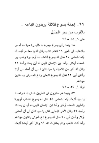 ‫٦٦- ﺇﺠﺎﺒﺔ ﻴﺴﻭﻉ ﻟﺜﻼﺜﺔ ﻴﺭﻴﺩﻭﻥ ﺍﺘﺒﺎﻋﻪ –‬
          ‫ﹼ‬
                            ‫ﺒﺎﻟﻘﺭﺏ ﻤﻥ ﺒﺤﺭ ﺍﻟﺠﻠﻴل‬
                                     ‫ﻤﺘﻰ ٨: ٨١ – ٢٢‬
                                                 ‫ﹼ‬
‫٨١ ﻭﻟﻤﺎ ﺭﺃﻯ ﻴﺴﻭﻉ ﺠﻤﻭ ‪‬ـﺎ ﻜﺜﻴـﺭﺓ ﺤﻭﻟـﻪ ﺃﻤـﺭ‬
                    ‫ﻋ‬
‫ﺒﺎﻟﺫﻫﺎﺏ ﺇﻟﻰ ﺍﻟﻌﺒﺭ ٩١ ﻓﺘﻘﺩﻡ ﻜﺎﺘﺏ ﻭﻗﺎل ﻟﻪ ﻴﺎ ﻤﻌﻠـﻡ ﺃﺘﺒﻌـﻙ‬
‫ﺃﻴﻨﻤﺎ ﺘﻤﻀﻲ ٠٢ ﻓﻘﺎل ﻟﻪ ﻴﺴﻭﻉ ﻟﻠﺜﻌﺎﻟـﺏ ﺃﻭﺠـﺭﺓ ﻭﻟﻁﻴـﻭﺭ‬
‫ﺍﻟﺴﻤﺎﺀ ﺃﻭﻜﺎﺭ. ﻭﺃﻤﺎ ﺍﺒﻥ ﺍﻹﻨﺴﺎﻥ ﻓﻠﻴﺱ ﻟﻪ ﺃﻴﻥ ﻴﺴﻨﺩ ﺭﺃﺴﻪ ١٢‬
‫ﻭﻗﺎل ﻟﻪ ﺁﺨﺭ ﻤﻥ ﺘﻼﻤﻴﺫﻩ ﻴﺎ ﺴﻴﺩ ﺍﺌﺫﻥ ﻟـﻲ ﺃﻥ ﺃﻤﻀـﻲ ﺃﻭﻻ‬
‫ﹰ‬
‫ﻭﺃﺩﻓﻥ ﺃﺒﻲ ٢٢ ﻓﻘﺎل ﻟﻪ ﻴﺴﻭﻉ ﺍﺘﺒﻌﻨﻲ ﻭﺩﻉ ﺍﻟﻤـﻭﺘﻰ ﻴـﺩﻓﻨﻭﻥ‬
                                                ‫ﻤﻭﺘﺎﻫﻡ.‬
                                     ‫ﻟﻭﻗﺎ ٩: ٧٥ – ٢٦‬
‫٧٥ ﻭﻓﻴﻤﺎ ﻫﻡ ﺴﺎﺌﺭﻭﻥ ﻓﻲ ﺍﻟﻁﺭﻴﻕ ﻗـﺎل ﻟـﻪ ﻭﺍﺤـﺩ‬
‫ﻴﺎ ﺴﻴﺩ ﺃﺘﺒﻌﻙ ﺃﻴﻨﻤﺎ ﺘﻤﻀﻲ ٨٥ ﻓﻘﺎل ﻟﻪ ﻴﺴﻭﻉ ﻟﻠﺜﻌﺎﻟﺏ ﺃﻭﺠﺭﺓ‬
‫ﻭﻟﻁﻴﻭﺭ ﺍﻟﺴﻤﺎﺀ ﺃﻭﻜﺎﺭ ﻭﺃﻤﺎ ﺍﺒﻥ ﺍﻹﻨﺴﺎﻥ ﻓﻠﻴﺱ ﻟﻪ ﺃﻴـﻥ ﻴﺴـﻨﺩ‬
‫ﺭﺃﺴﻪ ٩٥ ﻭﻗﺎل ﻵﺨﺭ ﺍﺘﺒﻌﻨﻲ. ﻓﻘﺎل ﻴﺎ ﺴﻴﺩ ﺍﺌﺫﻥ ﻟﻲ ﺃﻥ ﺃﻤﻀﻲ‬
‫ﺃﻭﻻ. ﻭﺃﺩﻓﻥ ﺃﺒﻲ ٠٦ ﻓﻘﺎل ﻟﻪ ﻴﺴﻭﻉ ﺩﻉ ﺍﻟﻤﻭﺘﻰ ﻴﺩﻓﻨﻭﻥ ﻤﻭﺘﺎﻫﻡ‬
                                                   ‫ﹰ‬
‫ﻭﺃﻤﺎ ﺃﻨﺕ ﻓﺎﺫﻫﺏ ﻭﻨﺎﺩ ﺒﻤﻠﻜﻭﺕ ﺍﷲ ١٦ ﻭﻗﺎل ﺁﺨﺭ ﺃﻴﻀﺎ ﺃﺘﺒﻌﻙ‬
       ‫‪‬‬                         ‫ِ‬
 