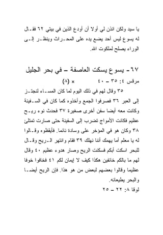 ‫ﻴﺎ ﺴﻴﺩ ﻭﻟﻜﻥ ﺍﺌﺫﻥ ﻟﻲ ﺃﻭﻻ ﺃﻥ ﺃﻭﺩﻉ ﺍﻟﺫﻴﻥ ﻓﻲ ﺒﻴﺘﻲ ٢٦ ﻓﻘـﺎل‬
                               ‫ﹰ‬
‫ﻟﻪ ﻴﺴﻭﻉ ﻟﻴﺱ ﺃﺤﺩ ﻴﻀﻊ ﻴﺩﻩ ﻋﻠﻰ ﺍﻟﻤﺤـﺭﺍﺙ ﻭﻴﻨﻅـﺭ ﺇﻟـﻰ‬
                                ‫ﺍﻟﻭﺭﺍﺀ ﻴﺼﻠﺢ ﻟﻤﻠﻜﻭﺕ ﺍﷲ.‬


‫٧٦- ﻴﺴﻭﻉ ﻴﺴﻜﺕ ﺍﻟﻌﺎﺼﻔﺔ – ﻓﻲ ﺒﺤﺭ ﺍﻟﺠﻠﻴل‬
                  ‫× )٨(‬             ‫ﻤﺭﻗﺱ ٤: ٥٣ – ٠٤‬
‫٥٣ ﻭﻗﺎل ﻟﻬﻡ ﻓﻲ ﺫﻟﻙ ﺍﻟﻴﻭﻡ ﻟﻤﺎ ﻜﺎﻥ ﺍﻟﻤﺴـﺎﺀ ﻟﻨﺠﺘـﺯ‬
‫ﺇﻟﻰ ﺍﻟﻌﺒﺭ ٦٣ ﻓﺼﺭﻓﻭﺍ ﺍﻟﺠﻤﻊ ﻭﺃﺨﺫﻭﻩ ﻜﻤﺎ ﻜﺎﻥ ﻓﻲ ﺍﻟﺴـﻔﻴﻨﺔ‬
‫ﻭﻜﺎﻨﺕ ﻤﻌﻪ ﺃﻴﻀﺎ ﺴﻔﻥ ﺃﺨﺭﻯ ﺼﻐﻴﺭﺓ ٧٣ ﻓﺤﺩﺙ ﻨﻭﺀ ﺭﻴـﺢ‬
                                 ‫‪‬‬
‫ﻋﻅﻴﻡ ﻓﻜﺎﻨﺕ ﺍﻷﻤﻭﺍﺝ ﺘﻀﺭﺏ ﺇﻟﻰ ﺍﻟﺴﻔﻴﻨﺔ ﺤﺘﻰ ﺼﺎﺭﺕ ﺘﻤﺘﻠﺊ‬
‫٨٣ ﻭﻜﺎﻥ ﻫﻭ ﻓﻲ ﺍﻟﻤﺅﺨﺭ ﻋﻠﻰ ﻭﺴﺎﺩﺓ ﻨﺎﺌﻤﺎ. ﻓﺄﻴﻘﻅﻭﻩ ﻭﻗـﺎﻟﻭﺍ‬
                  ‫‪‬‬
‫ﻟﻪ ﻴﺎ ﻤﻌﻠﻡ ﺃﻤﺎ ﻴﻬﻤﻙ ﺃﻨﻨﺎ ﻨﻬﻠﻙ ٩٣ ﻓﻘﺎﻡ ﻭﺍﻨﺘﻬﺭ ﺍﻟـﺭﻴﺢ ﻭﻗـﺎل‬
‫ﻟﻠﺒﺤﺭ ﺍﺴﻜﺕ ﺃﺒﻜﻡ ﻓﺴﻜﻨﺕ ﺍﻟﺭﻴﺢ ﻭﺼﺎﺭ ﻫﺩﻭﺀ ﻋﻅﻴﻡ ٠٤ ﻭﻗﺎل‬
‫ﻟﻬﻡ ﻤﺎ ﺒﺎﻟﻜﻡ ﺨﺎﺌﻔﻴﻥ ﻫﻜﺫﺍ ﻜﻴﻑ ﻻ ﺇﻴﻤﺎﻥ ﻟﻜﻡ ١٤ ﻓﺨﺎﻓﻭﺍ ﺨﻭﻓﺎ‬
 ‫ﹰ‬
‫ﻋﻅﻴﻤﺎ ﻭﻗﺎﻟﻭﺍ ﺒﻌﻀﻬﻡ ﻟﺒﻌﺽ ﻤﻥ ﻫﻭ ﻫﺫﺍ. ﻓﺈﻥ ﺍﻟﺭﻴﺢ ﺃﻴ ‪‬ـﺎ‬
  ‫ﻀ‬                                            ‫‪‬‬
                                          ‫ﻭﺍﻟﺒﺤﺭ ﻴﻁﻴﻌﺎﻨﻪ.‬
                                      ‫ﻟﻭﻗﺎ ٨: ٢٢ – ٥٢‬
 