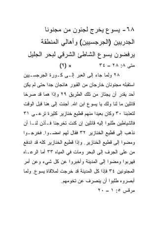 ‫٨٦- ﻴﺴﻭﻉ ﻴﺨﺭﺝ ﻟﺠﺌﻭﻥ ﻤﻥ ﻤﺠﻨﻭﻨﺎ‬
        ‫ﺍﻟﺠﺩﺭﻴﻴﻥ )ﺍﻟﺠﺭﺠﺴﻴﻴﻥ( ﻭﺃﻫﺎﻟﻲ ﺍﻟﻤﻨﻁﻘﺔ‬
  ‫ﻴﺭﻓﻀﻭﻥ ﻴﺴﻭﻉ ﺍﻟﺸﺎﻁﺊ ﺍﻟﺸﺭﻗﻲ ﻟﺒﺤﺭ ﺍﻟﺠﻠﻴل‬
                  ‫× )٩(‬               ‫ﻤﺘﻰ ٨: ٨٢ – ٤٣‬
                                                  ‫ﹼ‬
‫٨٢ ﻭﻟﻤﺎ ﺠﺎﺀ ﺇﻟﻰ ﺍﻟﻌﺒﺭ ﺇﻟـﻰ ﻜـﻭﺭﺓ ﺍﻟﺠﺭﺠﺴـﻴﻴﻥ‬
‫ﺍﺴﺘﻘﺒﻠﻪ ﻤﺠﻨﻭﻨﺎﻥ ﺨﺎﺭﺠﺎﻥ ﻤﻥ ﺍﻟﻘﺒﻭﺭ ﻫﺎﺌﺠﺎﻥ ﺠﺩﺍ ﺤﺘﻰ ﻟﻡ ﻴﻜﻥ‬
            ‫‪‬‬
‫ﺃﺤﺩ ﻴﻘﺩﺭ ﺃﻥ ﻴﺠﺘﺎﺯ ﻤﻥ ﺘﻠﻙ ﺍﻟﻁﺭﻴﻕ ٩٢ ﻭﺇﺫﺍ ﻫﻤﺎ ﻗﺩ ﺼﺭﺨﺎ‬
‫ﻗﺎﺌﻠﻴﻥ ﻤﺎ ﻟﻨﺎ ﻭﻟﻙ ﻴﺎ ﻴﺴﻭﻉ ﺍﺒﻥ ﺍﷲ. ﺃﺠﺌﺕ ﺇﻟﻰ ﻫﻨﺎ ﻗﺒل ﺍﻟﻭﻗﺕ‬
‫ﻟﺘﻌﺫﺒﻨﺎ ٠٣ ﻭﻜﺎﻥ ﺒﻌﻴﺩﺍ ﻤﻨﻬﻡ ﻗﻁﻴﻊ ﺨﻨﺎﺯﻴﺭ ﻜﺜﻴﺭﺓ ﺘﺭﻋـﻰ ١٣‬
                                 ‫‪‬‬
‫ﻓﺎﻟﺸﻴﺎﻁﻴﻥ ﻁﻠﺒﻭﺍ ﺇﻟﻴﻪ ﻗﺎﺌﻠﻴﻥ ﺇﻥ ﻜﻨﺕ ﺘﺨﺭﺠﻨﺎ ﻓـﺄﺫﻥ ﻟﻨـﺎ ﺃﻥ‬
‫ﻨﺫﻫﺏ ﺇﻟﻰ ﻗﻁﻴﻊ ﺍﻟﺨﻨﺎﺯﻴﺭ ٢٣ ﻓﻘﺎل ﻟﻬﻡ ﺍﻤﻀـﻭﺍ. ﻓﺨﺭﺠـﻭﺍ‬
‫ﻭﻤﻀﻭﺍ ﺇﻟﻰ ﻗﻁﻴﻊ ﺍﻟﺨﻨﺎﺯﻴﺭ. ﻭﺇﺫﺍ ﻗﻁﻴﻊ ﺍﻟﺨﻨﺎﺯﻴﺭ ﻜﻠﻪ ﻗﺩ ﺍﻨﺩﻓﻊ‬
‫ﻤﻥ ﻋﻠﻰ ﺍﻟﺠﺭﻑ ﺇﻟﻰ ﺍﻟﺒﺤﺭ ﻭﻤﺎﺕ ﻓﻲ ﺍﻟﻤﻴﺎﻩ ٣٣ ﺃﻤﺎ ﺍﻟﺭﻋـﺎﻩ‬
‫ﻓﻬﺭﺒﻭﺍ ﻭﻤﻀﻭﺍ ﺇﻟﻰ ﺍﻟﻤﺩﻴﻨﺔ ﻭﺃﺨﺒﺭﻭﺍ ﻋﻥ ﻜل ﺸﻲﺀ ﻭﻋﻥ ﺃﻤﺭ‬
‫ﺍﻟﻤﺠﻨﻭﻨﻴﻥ ٤٣ ﻓﺈﺫﺍ ﻜل ﺍﻟﻤﺩﻴﻨﺔ ﻗﺩ ﺨﺭﺠﺕ ﻟﻤﻼﻗﺎﺓ ﻴﺴﻭﻉ. ﻭﻟﻤﺎ‬
                  ‫ﺃﺒﺼﺭﻭﻩ ﻁﻠﺒﻭﺍ ﺃﻥ ﻴﻨﺼﺭﻑ ﻋﻥ ﺘﺨﻭﻤﻬﻡ.‬
                                     ‫ﻤﺭﻗﺱ ٥: ١ – ٠٢‬
 