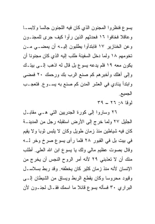 ‫ﻴﺴﻭﻉ ﻓﻨﻅﺭﻭﺍ ﺍﻟﻤﺠﻨﻭﻥ ﺍﻟﺫﻱ ﻜﺎﻥ ﻓﻴﻪ ﺍﻟﻠﺠﺌﻭﻥ ﺠﺎﻟﺴﺎ ﻭﻻﺒ ‪‬ـﺎ‬
  ‫ﺴ‬      ‫‪‬‬
‫ﻭﻋﺎﻗﻼ ﻓﺨﺎﻓﻭﺍ ٦١ ﻓﺤﺩﺜﻬﻡ ﺍﻟﺫﻴﻥ ﺭﺃﻭﺍ ﻜﻴﻑ ﺠﺭﻯ ﻟﻠﻤﺠﻨـﻭﻥ‬
                                             ‫ﹰ‬
‫ﻭﻋﻥ ﺍﻟﺨﻨﺎﺯﻴﺭ ٧١ ﻓﺎﺒﺘﺩﺃﻭﺍ ﻴﻁﻠﺒﻭﻥ ﺇﻟﻴـﻪ ﺃﻥ ﻴﻤﻀـﻲ ﻤـﻥ‬
‫ﺘﺨﻭﻤﻬﻡ ٨١ ﻭﻟﻤﺎ ﺩﺨل ﺍﻟﺴﻔﻴﻨﺔ ﻁﻠﺏ ﺇﻟﻴﻪ ﺍﻟﺫﻱ ﻜﺎﻥ ﻤﺠﻨﻭﻨﺎ ﺃﻥ‬
    ‫ﹰ‬
‫ﻴﻜﻭﻥ ﻤﻌﻪ ٩١ ﻓﻠﻡ ﻴﺩﻋﻪ ﻴﺴﻭﻉ ﺒل ﻗﺎل ﻟﻪ ﺍﺫﻫﺏ ﺇﻟـﻰ ﺒﻴﺘـﻙ‬
‫ﻭﺇﻟﻰ ﺃﻫﻠﻙ ﻭﺃﺨﺒﺭﻫﻡ ﻜﻡ ﺼﻨﻊ ﺍﻟﺭﺏ ﺒﻙ ﻭﺭﺤﻤﻙ ٠٢ ﻓﻤﻀﻰ‬
‫ﻭﺍﺒﺘﺩﺃ ﻴﻨﺎﺩﻱ ﻓﻲ ﺍﻟﻌﺸﺭ ﺍﻟﻤﺩﻥ ﻜﻡ ﺼﻨﻊ ﺒﻪ ﻴﺴـﻭﻉ. ﻓﺘﻌﺠـﺏ‬
                                               ‫ﺍﻟﺠﻤﻴﻊ.‬
                                    ‫ﻟﻭﻗﺎ ٨: ٦٢ – ٩٣‬
‫٦٢ ﻭﺴﺎﺭﻭﺍ ﺇﻟﻰ ﻜﻭﺭﺓ ﺍﻟﺠﺩﺭﻴﻴﻥ ﺍﻟﺘﻲ ﻫـﻲ ﻤﻘﺎﺒـل‬
‫ﺍﻟﺠﻠﻴل ٧٢ ﻭﻟﻤﺎ ﺨﺭﺝ ﺇﻟﻰ ﺍﻷﺭﺽ ﺍﺴﺘﻘﺒﻠﻪ ﺭﺠل ﻤﻥ ﺍﻟﻤﺩﻴﻨـﺔ‬
‫ﻜﺎﻥ ﻓﻴﻪ ﺸﻴﺎﻁﻴﻥ ﻤﻨﺫ ﺯﻤﺎﻥ ﻁﻭﻴل ﻭﻜﺎﻥ ﻻ ﻴﻠﺒﺱ ﺜﻭﺒﺎ ﻭﻻ ﻴﻘﻴﻡ‬
         ‫‪‬‬
‫ﻓﻲ ﺒﻴﺕ ﺒل ﻓﻲ ﺍﻟﻘﺒﻭﺭ ٨٢ ﻓﻠﻤﺎ ﺭﺃﻯ ﻴﺴﻭﻉ ﺼﺭﺥ ﻭﺨﺭ ﻟـﻪ‬
    ‫‪‬‬
‫ﻭﻗﺎل ﺒﺼﻭﺕ ﻋﻅﻴﻡ ﻤﺎﻟﻲ ﻭﻟﻙ ﻴﺎ ﻴﺴﻭﻉ ﺍﺒﻥ ﺍﷲ ﺍﻟﻌﻠﻲ. ﺃﻁﻠﺏ‬
      ‫‪‬‬
‫ﻤﻨﻙ ﺃﻥ ﻻ ﺘﻌﺫﺒﻨﻲ ٩٢ ﻷﻨﻪ ﺃﻤﺭ ﺍﻟﺭﻭﺡ ﺍﻟﻨﺠﺱ ﺃﻥ ﻴﺨﺭﺝ ﻤﻥ‬
‫ﺍﻹﻨﺴﺎﻥ ﻷﻨﻪ ﻤﻨﺫ ﺯﻤﺎﻥ ﻜﺜﻴﺭ ﻜﺎﻥ ﻴﺨﻁﻔﻪ. ﻭﻗﺩ ﺭﺒﻁ ﺒﺴﻼﺴـل‬
‫ﻭﻗﻴﻭﺩ ﻤﺤﺭﻭﺴﺎ ﻭﻜﺎﻥ ﻴﻘﻁﻊ ﺍﻟﺭﺒﻁ ﻭﻴﺴﺎﻕ ﻤﻥ ﺍﻟﺸﻴﻁﺎﻥ ﺇﻟـﻰ‬
                                       ‫‪‬‬
‫ﺍﻟﺒﺭﺍﺭﻱ ٠٣ ﻓﺴﺄﻟﻪ ﻴﺴﻭﻉ ﻗﺎﺌﻼ ﻤﺎ ﺍﺴﻤﻙ ﻓﻘـﺎل ﻟﺠﺌـﻭﻥ ﻷﻥ‬
                        ‫ﹰ‬
 