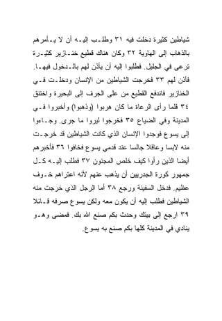 ‫ﺸﻴﺎﻁﻴﻥ ﻜﺜﻴﺭﺓ ﺩﺨﻠﺕ ﻓﻴﻪ ١٣ ﻭﻁﻠـﺏ ﺇﻟﻴـﻪ ﺃﻥ ﻻ ﻴـﺄﻤﺭﻫﻡ‬
‫ﺒﺎﻟﺫﻫﺎﺏ ﺇﻟﻰ ﺍﻟﻬﺎﻭﻴﺔ ٢٣ ﻭﻜﺎﻥ ﻫﻨﺎﻙ ﻗﻁﻴﻊ ﺨﻨـﺎﺯﻴﺭ ﻜﺜﻴـﺭﺓ‬
‫ﺘﺭﻋﻰ ﻓﻲ ﺍﻟﺠﻠﻴل. ﻓﻁﻠﺒﻭﺍ ﺇﻟﻴﻪ ﺃﻥ ﻴﺄﺫﻥ ﻟﻬﻡ ﺒﺎﻟـﺩﺨﻭل ﻓﻴﻬـﺎ.‬
‫ﻓﺄﺫﻥ ﻟﻬﻡ ٣٣ ﻓﺨﺭﺠﺕ ﺍﻟﺸﻴﺎﻁﻴﻥ ﻤﻥ ﺍﻹﻨﺴﺎﻥ ﻭﺩﺨﻠـﺕ ﻓـﻲ‬
‫ﺍﻟﺨﻨﺎﺯﻴﺭ ﻓﺎﻨﺩﻓﻊ ﺍﻟﻘﻁﻴﻊ ﻤﻥ ﻋﻠﻰ ﺍﻟﺠﺭﻑ ﺇﻟﻰ ﺍﻟﺒﺤﻴﺭﺓ ﻭﺍﺨﺘﻨﻕ‬
‫٤٣ ﻓﻠﻤﺎ ﺭﺃﻯ ﺍﻟﺭﻋﺎﺓ ﻤﺎ ﻜﺎﻥ ﻫﺭﺒﻭﺍ )ﻭﺫﻫﺒﻭﺍ( ﻭﺃﺨﺒﺭﻭﺍ ﻓـﻲ‬
‫ﺍﻟﻤﺩﻴﻨﺔ ﻭﻓﻲ ﺍﻟﻀﻴﺎﻉ ٥٣ ﻓﺨﺭﺠﻭﺍ ﻟﻴﺭﻭﺍ ﻤﺎ ﺠﺭﻯ. ﻭﺠـﺎﺀﻭﺍ‬
‫ﺇﻟﻰ ﻴﺴﻭﻉ ﻓﻭﺠﺩﻭﺍ ﺍﻹﻨﺴﺎﻥ ﺍﻟﺫﻱ ﻜﺎﻨﺕ ﺍﻟﺸﻴﺎﻁﻴﻥ ﻗﺩ ﺨﺭﺠـﺕ‬
‫ﻤﻨﻪ ﻻﺒﺴﺎ ﻭﻋﺎﻗﻼ ﺠﺎﻟﺴﺎ ﻋﻨﺩ ﻗﺩﻤﻲ ﻴﺴﻭﻉ ﻓﺨﺎﻓﻭﺍ ٦٣ ﻓﺄﺨﺒﺭﻫﻡ‬
                                 ‫‪‬‬    ‫ﹰ‬      ‫‪‬‬
‫ﺃﻴﻀﺎ ﺍﻟﺫﻴﻥ ﺭﺃﻭﺍ ﻜﻴﻑ ﺨﻠﺹ ﺍﻟﻤﺠﻨﻭﻥ ٧٣ ﻓﻁﻠﺏ ﺇﻟﻴـﻪ ﻜـل‬
                                              ‫‪‬‬
‫ﺠﻤﻬﻭﺭ ﻜﻭﺭﺓ ﺍﻟﺠﺩﺭﻴﻴﻥ ﺃﻥ ﻴﺫﻫﺏ ﻋﻨﻬﻡ ﻷﻨﻪ ﺍﻋﺘﺭﺍﻫﻡ ﺨـﻭﻑ‬
‫ﻋﻅﻴﻡ. ﻓﺩﺨل ﺍﻟﺴﻔﻴﻨﺔ ﻭﺭﺠﻊ ٨٣ ﺃﻤﺎ ﺍﻟﺭﺠل ﺍﻟﺫﻱ ﺨﺭﺠﺕ ﻤﻨﻪ‬
‫ﺍﻟﺸﻴﺎﻁﻴﻥ ﻓﻁﻠﺏ ﺇﻟﻴﻪ ﺃﻥ ﻴﻜﻭﻥ ﻤﻌﻪ ﻭﻟﻜﻥ ﻴﺴﻭﻉ ﺼﺭﻓﻪ ﻗـﺎﺌﻼ‬
‫ﹰ‬
‫٩٣ ﺍﺭﺠﻊ ﺇﻟﻰ ﺒﻴﺘﻙ ﻭﺤﺩﺙ ﺒﻜﻡ ﺼﻨﻊ ﺍﷲ ﺒﻙ. ﻓﻤﻀﻰ ﻭﻫـﻭ‬
                          ‫‪‬‬
                 ‫ﻴﻨﺎﺩﻱ ﻓﻲ ﺍﻟﻤﺩﻴﻨﺔ ﻜﻠﻬﺎ ﺒﻜﻡ ﺼﻨﻊ ﺒﻪ ﻴﺴﻭﻉ.‬
 