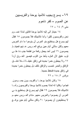 ‫٩٦- ﻴﺴﻭﻉ ﻴﺠﻴﺏ ﺘﻼﻤﻴﺫ ﻴﻭﺤﻨﺎ ﻭﺍﻟﻔﺭﻴﺴﻴﻴﻥ‬
                          ‫ﻋﻥ ﺍﻟﺼﻭﻡ – ﻜﻔﺭ ﻨﺎﺤﻭﻡ‬
                                     ‫ﻤﺘﻰ ٩: ٤١ - ٧١‬
                                                 ‫ﹼ‬
‫٤١ ﺤﻴﻨﺌﺫ ﺃﺘﻰ ﺇﻟﻴﻪ ﺘﻼﻤﻴﺫ ﻴﻭﺤﻨﺎ ﻗﺎﺌﻠﻴﻥ ﻟﻤﺎﺫﺍ ﻨﺼـﻭﻡ‬
                                        ‫ٍ‬
‫ﻨﺤﻥ ﻭﺍﻟﻔﺭﻴﺴﻴﻭﻥ ﻜﺜﻴﺭﺍ ﻭﺃﻤﺎ ﺘﻼﻤﻴﺫﻙ ﻓﻼ ﻴﺼﻭﻤﻭﻥ ٥١ ﻓﻘﺎل‬
                               ‫‪‬‬
‫ﻟﻬﻡ ﻴﺴﻭﻉ ﻫل ﻴﺴﺘﻁﻴﻊ ﺒﻨﻭ ﺍﻟﻌﺭﺱ ﺃﻥ ﻴﻨﻭﺤﻭﺍ ﻤﺎ ﺩﺍﻡ ﺍﻟﻌﺭﻴﺱ‬
‫ﻤﻌﻬﻡ ﻭﻟﻜﻥ ﺴﺘﺄﺘﻲ ﺃﻴﺎﻡ ﺤﻴﻥ ‪‬ﺭﻓﻊ ﺍﻟﻌـﺭﻴﺱ ﻋـﻨﻬﻡ ﻓﺤﻴﻨﺌـ ٍ‬
‫ﺫ‬                         ‫ﻴ‬
‫ﻴﺼﻭﻤﻭﻥ ٦١ ﻟﻴﺱ ﺃﺤﺩ ﻴﺠﻌل ﺭﻗﻌﺔ ﻤﻥ ﻗﻁﻌﺔ ﺠﺩﻴـﺩﺓ ﻋﻠـﻰ‬
‫ﺜﻭﺏ ﻋﺘﻴﻕ ﻷﻥ ﺍﻟﻤلﺀ ﻴﺄﺨﺫ ﻤﻥ ﺍﻟﺜﻭﺏ ﻓﻴﺼﻴﺭ ﺍﻟﺨـﺭﻕ ﺃﺭﺩﺃ‬
‫٧١ ﻭﻻ ﻴﺠﻌﻠﻭﻥ ﺨﻤﺭﺍ ﺠﺩﻴﺩﺓ ﻓﻲ ﺯﻗﺎﻕ ﻋﺘﻴﻘـﺔ ﻟـﺌﻼ ﺘﻨﺸـﻕ‬
                                 ‫‪‬‬
‫ﺍﻟﺯﻗﺎﻕ ﻭﺍﻟﺨﻤﺭ ﺘﻨﺼﺏ ﻭﺍﻟﺯﻗﺎﻕ ﺘﺘﻠﻑ ﺒل ﻴﺠﻌﻠﻭﻥ ﺨﻤﺭﺍ ﺠﺩﻴﺩﺓ‬
       ‫‪‬‬
                            ‫ﻓﻲ ﺯﻗﺎﻕ ﺠﺩﻴﺩﺓ ﻓﺘﺤﻔﻅ ﺠﻤﻴﻌﺎ.‬
                              ‫‪‬‬
                                   ‫ﻤﺭﻗﺱ ٢: ٨١ – ٢٢‬
‫٨١ ﻭﻜﺎﻥ ﺘﻼﻤﻴﺫ ﻴﻭﺤﻨـﺎ ﻭﺍﻟﻔﺭﻴﺴـﻴﻭﻥ ﻴﺼـﻭﻤﻭﻥ.‬
‫ﻓﺠﺎﺀﻭﺍ ﻭﻗﺎﻟﻭﺍ ﻟﻪ ﻟﻤﺎﺫﺍ ﻴﺼﻭﻡ ﺘﻼﻤﻴﺫ ﻴﻭﺤﻨﺎ ﻭﺍﻟﻔﺭﻴﺴﻴﻭﻥ ﻭﺃﻤـﺎ‬
‫ﺘﻼﻤﻴﺫﻙ ﻓﻼ ﻴﺼﻭﻤﻭﻥ ٩١ ﻓﻘﺎل ﻟﻬﻡ ﻴﺴﻭﻉ ﻫل ﻴﺴﺘﻁﻴﻊ ﺒﻨـﻲ‬
‫ﺍﻟﻌﺭﺱ ﺃﻥ ﻴﺼﻭﻤﻭﺍ ﻭﺍﻟﻌﺭﻴﺱ ﻤﻌﻬﻡ. ﻤﺎﺩﺍﻡ ﺍﻟﻌـﺭﻴﺱ ﻤﻌﻬـﻡ‬
‫ﻻ ﻴﺴﺘﻁﻴﻌﻭﻥ ﺃﻥ ﻴﺼﻭﻤﻭﺍ ٠٢ ﻭﻟﻜﻥ ﺴﺘﺄﺘﻲ ﺃﻴﺎﻡ ﺤﻴﻥ ﻴﺭﻓـﻊ‬
 