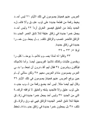 ‫ﺍﻟﻌﺭﻴﺱ ﻋﻨﻬﻡ ﻓﺤﻴﻨﺌﺫ ﻴﺼﻭﻤﻭﻥ ﻓﻲ ﺘﻠﻙ ﺍﻷﻴﺎﻡ ١٢ ﻟﻴﺱ ﺃﺤـﺩ‬
                                ‫ٍ‬
‫ﻴﺨﻴﻁ ﺭﻗﻌﺔ ﻤﻥ ﻗﻁﻌﺔ ﺠﺩﻴﺩﺓ ﻋﻠﻰ ﺜﻭﺏ ﻋﺘﻴـﻕ ﻭﺃﻻ ﻓﺎﻟﻤـلﺀ‬
‫ﺍﻟﺠﺩﻴﺩ ﻴﺄﺨﺫ ﻤﻥ ﺍﻟﻌﺘﻴﻕ ﻓﻴﺼﻴﺭ ﺍﻟﺨﺭﻕ ﺃﺭﺩﺃ ٢٢ ﻭﻟﻴﺱ ﺃﺤـﺩ‬
‫ﻴﺠﻌل ﺨﻤﺭﺍ ﺠﺩﻴﺩﺓ ﻓﻲ ﺯﻗﺎﻕ ﻋﺘﻴﻘﺔ ﻟﺌﻼ ﺘﺸﻕ ﺍﻟﺨﻤﺭ ﺍﻟﺠﺩﻴـﺩﺓ‬
                                            ‫‪‬‬
‫ﺍﻟﺯﻗﺎﻕ ﻓﺎﻟﺨﻤﺭ ﺘﻨﺼﺏ ﻭﺍﻟﺯﻗﺎﻕ ﺘﺘﻠﻑ. ﺒـل ﻴﺠﻌﻠـﻭﻥ ﺨﻤـﺭﺍ‬
 ‫‪‬‬
                                 ‫ﺠﺩﻴﺩﺓ ﻓﻲ ﺯﻗﺎﻕ ﺠﺩﻴﺩﺓ.‬
                                    ‫ﻟﻭﻗﺎ ٥: ٣٣ – ٩٣‬
‫٣٣ ﻭﻗﺎﻟﻭﺍ ﻟﻪ ﻟﻤﺎﺫﺍ ﻴﺼـﻭﻡ ﺘﻼﻤﻴـﺫ ﻴﻭﺤﻨـﺎ ﻜﺜﻴـﺭﺍ‬
 ‫‪‬‬
‫ﻭﻴﻘﺩﻤﻭﻥ ﻁﻠﺒﺎﺕ ﻭﻜﺫﻟﻙ ﺘﻼﻤﻴﺫ ﺍﻟﻔﺭﻴﺴﻴﻴﻥ ﺃﻴﻀﺎ. ﻭﺃﻤﺎ ﺘﻼﻤﻴﺫﻙ‬
              ‫‪‬‬
‫ﻓﻴﺄﻜﻠﻭﻥ ﻭﻴﺸﺭﺒﻭﻥ ٤٣ ﻓﻘﺎل ﻟﻬﻡ ﺃﺘﻘـﺩﺭﻭﻥ ﺃﻥ ﺘﺠﻌﻠـﻭﺍ ﺒﻨـﻲ‬
‫ﺍﻟﻌﺭﺱ ﻴﺼﻭﻤﻭﻥ ﻤﺎﺩﺍﻡ ﺍﻟﻌﺭﻴﺱ ﻤﻌﻬﻡ ٥٣ ﻭﻟﻜﻥ ﺴﺘﺄﺘﻲ ﺃﻴـﺎﻡ‬
‫ﺤﻴﻥ ﻴﺭﻓﻊ ﺍﻟﻌﺭﻴﺱ ﻋﻨﻬﻡ ﻓﺤﻴﻨﺌﺫ ﻴﺼﻭﻤﻭﻥ ﻓﻲ ﺘﻠﻙ ﺍﻷﻴﺎﻡ ٦٣‬
                       ‫ٍ‬
‫ﻭﻗﺎل ﻟﻬﻡ ﺃﻴﻀﺎ ﻤﺜﻼ. ﻟﻴﺱ ﺃﺤﺩ ﻴﻀﻊ ﺭﻗﻌﺔ ﻤﻥ ﺜـﻭﺏ ﺠﺩﻴـﺩ‬
                                ‫ﹰ‬    ‫‪‬‬
‫ﻋﻠﻰ ﺜﻭﺏ ﻋﺘﻴﻕ ﻭﺇﻻ ﻓﺎﻟﺠﺩﻴﺩ ﻴﺸﻘﻪ ﻭﺍﻟﻌﺘﻴﻕ ﻻ ﺘﻭﺍﻓﻘﻪ ﺍﻟﺭﻗﻌـﺔ‬
‫ﺍﻟﺘﻲ ﻤﻥ ﺍﻟﺠﺩﻴﺩ ٧٣ ﻭﻟﻴﺱ ﺃﺤﺩ ﻴﺠﻌل ﺨﻤﺭﺍ ﺠﺩﻴﺩﺓ ﻓﻲ ﺯﻗـﺎﻕ‬
                ‫‪‬‬
‫ﻋﺘﻴﻘﺔ ﻟﺌﻼ ﺘﺸﻕ ﺍﻟﺨﻤﺭ ﺍﻟﺠﺩﻴﺩﺓ ﺍﻟﺯﻗﺎﻕ ﻓﻬﻲ ﹸﻬـﺭﻕ ﻭﺍﻟﺯﻗـﺎﻕ‬
             ‫ﺘ‬
‫ﺘﺘﻠﻑ ٨٣ ﺒل ﻴﺠﻌﻠﻭﻥ ﺨﻤﺭﺍ ﺠﺩﻴﺩﺓ ﻓﻲ ﺯﻗﺎﻕ ﺠﺩﻴـﺩﺓ ﻓـﺘﺤﻔﻅ‬
                             ‫‪‬‬
 