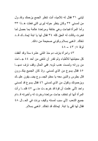 ‫ﺜﻴﺎﺒﻲ ١٣ ﻓﻘﺎل ﻟﻪ ﺘﻼﻤﻴﺫﻩ ﺃﻨﺕ ﺘﻨﻅﺭ ﺍﻟﺠﻤﻊ ﻴﺯﺤﻤﻙ ﻭﺘﻘـﻭل‬
‫ﻤﻥ ﻟﻤﺴﻨﻲ ٢٣ ﻭﻜﺎﻥ ﻴﻨﻅﺭ ﺤﻭﻟﻪ ﻟﻴﺭﻯ ﺍﻟﺘﻲ ﻓﻌﻠﺕ ﻫـﺫﺍ ٣٣‬
‫ﻭﺃﻤﺎ ﺍﻟﻤﺭﺃﺓ ﻓﺠﺎﺀﺕ ﻭﻫﻲ ﺨﺎﺌﻔﺔ ﻭﻤﺭﺘﻌﺩﺓ ﻋﺎﻟﻤﺔ ﺒﻤﺎ ﺤﺼل ﻟﻤﺎ‬
‫ﻓﺨﺭﺕ ﻭﻗﺎﻟﺕ ﻟﻪ ﺍﻟﺤﻕ ﻜﻠﻪ ٤٣ ﻓﻘﺎل ﻟﻬﺎ ﻴﺎ ﺍﺒﻨﺔ ﺇﻴﻤﺎﻨـﻙ ﻗـﺩ‬
            ‫ﺸﻔﺎﻙ. ﺍﺫﻫﺒﻲ ﺒﺴﻼﻡ ﻭﻜﻭﻨﻲ ﺼﺤﻴﺤﺔ ﻤﻥ ﺩﺍﺌﻙ.‬
                                      ‫ﻟﻭﻗﺎ ٨: ٣٤ – ٨٤‬
‫٣٤ ﻭﺍﻤﺭﺃﺓ ﺒﻨﺯﻑ ﺩﻡ ﻤﻨﺫ ﺍﺜﻨﺘﻲ ﻋﺸﺭﺓ ﺴﻨﺔ ﻭﻗﺩ ﺃﻨﻔﻘﺕ‬
‫ﻜل ﻤﻌﻴﺸﺘﻬﺎ ﻟﻸﻁﺒﺎﺀ ﻭﻟﻡ ﺘﻘﺩﺭ ﺃﻥ ﺘﺸﻔﻰ ﻤﻥ ﺃﺤﺩ ٤٤ ﺠـﺎﺀﺕ‬
‫ﻤﻥ ﻭﺭﺍﺌﻪ ﻭﻟﻤﺴﺕ ﻫﺩﺏ ﺜﻭﺒﻪ. ﻓﻔﻲ ﺍﻟﺤﺎل ﻭﻗﻑ ﻨﺯﻑ ﺩﻤﻬـﺎ‬
‫٥٤ ﻓﻘﺎل ﻴﺴﻭﻉ ﻤﻥ ﺍﻟﺫﻱ ﻟﻤﺴﻨﻲ. ﻭﺇﺫ ﻜﺎﻥ ﺍﻟﺠﻤﻴﻊ ﻴﻨﻜـﺭﻭﻥ‬
‫ﻗﺎل ﺒﻁﺭﺱ ﻭﺍﻟﺫﻴﻥ ﻤﻌﻪ ﻴﺎ ﻤﻌﻠﻡ ﺍﻟﺠﻤـﻭﻉ ﻴﻀـﻴﻘﻭﻥ ﻋﻠﻴـﻙ‬
‫ﻭﻴﺯﺤﻤﻭﻨﻙ ﻭﺘﻘﻭل ﻤﻥ ﺍﻟﺫﻱ ﻟﻤﺴﻨﻲ ٦٤ ﻓﻘﺎل ﻴﺴﻭﻉ ﻗﺩ ﻟﻤﺴﻨﻲ‬
‫ﻭﺍﺤﺩ ﻷﻨﻲ ﻋﻠﻤﺕ ﺃﻥ ﻗﻭﺓ ﻗﺩ ﺨﺭﺠـﺕ ﻤﻨـﻲ ٧٤ ﻓﻠﻤـﺎ ﺭﺃﺕ‬
‫ﺍﻟﻤﺭﺃﺓ ﺃﻨﻬﺎ ﻟﻡ ﺘﺨﺘﻑ ﺠﺎﺀﺕ ﻤﺭﺘﻌﺩﺓ ﻭﺨﺭﺕ ﻟﻪ ﻭﺃﺨﺒﺭﺘﻪ ﻗـﺩﺍﻡ‬
‫ﺠﻤﻴﻊ ﺍﻟﺸﻌﺏ ﻷﻱ ﺴﺒﺏ ﻟﻤﺴﺘﻪ ﻭﻜﻴﻑ ﺒﺭﺌﺕ ﻓﻲ ﺍﻟﺤـﺎل ٨٤‬
        ‫ﻓﻘﺎل ﻟﻬﺎ ﺜﻘﻲ ﻴﺎ ﺍﺒﻨﺔ. ﺇﻴﻤﺎﻨﻙ ﻗﺩ ﺸﻔﺎﻙ. ﺍﺫﻫﺒﻲ ﺒﺴﻼﻡ.‬
 