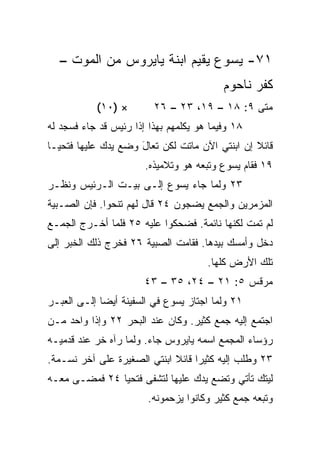 ‫١٧- ﻴﺴﻭﻉ ﻴﻘﻴﻡ ﺍﺒﻨﺔ ﻴﺎﻴﺭﻭﺱ ﻤﻥ ﺍﻟﻤﻭﺕ –‬
                                          ‫ﻜﻔﺭ ﻨﺎﺤﻭﻡ‬
           ‫× )٠١(‬        ‫ﻤﺘﻰ ٩: ٨١ – ٩١، ٣٢ – ٦٢‬
                                              ‫ﹼ‬
‫٨١ ﻭﻓﻴﻤﺎ ﻫﻭ ﻴﻜﻠﻤﻬﻡ ﺒﻬﺫﺍ ﺇﺫﺍ ﺭﺌﻴﺱ ﻗﺩ ﺠﺎﺀ ﻓﺴﺠﺩ ﻟﻪ‬
‫ﻗﺎﺌﻼ ﺇﻥ ﺍﺒﻨﺘﻲ ﺍﻵﻥ ﻤﺎﺘﺕ ﻟﻜﻥ ﺘﻌﺎل ﻭﻀﻊ ﻴﺩﻙ ﻋﻠﻴﻬﺎ ﻓﺘﺤﻴـﺎ‬
                     ‫َ‬                          ‫ﹰ‬
                       ‫٩١ ﻓﻘﺎﻡ ﻴﺴﻭﻉ ﻭﺘﺒﻌﻪ ﻫﻭ ﻭﺘﻼﻤﻴﺫﻩ.‬
‫٣٢ ﻭﻟﻤﺎ ﺠﺎﺀ ﻴﺴﻭﻉ ﺇﻟـﻰ ﺒﻴـﺕ ﺍﻟـﺭﺌﻴﺱ ﻭﻨﻅـﺭ‬
‫ﺍﻟﻤﺯﻤﺭﻴﻥ ﻭﺍﻟﺠﻤﻊ ﻴﻀﺠﻭﻥ ٤٢ ﻗﺎل ﻟﻬﻡ ﺘﻨﺤﻭﺍ. ﻓﺈﻥ ﺍﻟﺼـﺒﻴﺔ‬
‫ﻟﻡ ﺘﻤﺕ ﻟﻜﻨﻬﺎ ﻨﺎﺌﻤﺔ. ﻓﻀﺤﻜﻭﺍ ﻋﻠﻴﻪ ٥٢ ﻓﻠﻤﺎ ﺃﺨـﺭﺝ ﺍﻟﺠﻤـﻊ‬
‫ﺩﺨل ﻭﺃﻤﺴﻙ ﺒﻴﺩﻫﺎ. ﻓﻘﺎﻤﺕ ﺍﻟﺼﺒﻴﺔ ٦٢ ﻓﺨﺭﺝ ﺫﻟﻙ ﺍﻟﺨﺒﺭ ﺇﻟﻰ‬
                                      ‫ﺘﻠﻙ ﺍﻷﺭﺽ ﻜﻠﻬﺎ.‬
                       ‫ﻤﺭﻗﺱ ٥: ١٢ – ٤٢، ٥٣ – ٣٤‬
‫١٢ ﻭﻟﻤﺎ ﺍﺠﺘﺎﺯ ﻴﺴﻭﻉ ﻓﻲ ﺍﻟﺴﻔﻴﻨﺔ ﺃﻴﻀﺎ ﺇﻟـﻰ ﺍﻟﻌﺒـﺭ‬
             ‫‪‬‬
‫ﺍﺠﺘﻤﻊ ﺇﻟﻴﻪ ﺠﻤﻊ ﻜﺜﻴﺭ. ﻭﻜﺎﻥ ﻋﻨﺩ ﺍﻟﺒﺤﺭ ٢٢ ﻭﺇﺫﺍ ﻭﺍﺤﺩ ﻤـﻥ‬
‫ﺭﺅﺴﺎﺀ ﺍﻟﻤﺠﻤﻊ ﺍﺴﻤﻪ ﻴﺎﻴﺭﻭﺱ ﺠﺎﺀ. ﻭﻟﻤﺎ ﺭﺁﻩ ﺨﺭ ﻋﻨﺩ ﻗﺩﻤﻴـﻪ‬
‫٣٢ ﻭﻁﻠﺏ ﺇﻟﻴﻪ ﻜﺜﻴﺭﺍ ﻗﺎﺌﻼ ﺍﺒﻨﺘﻲ ﺍﻟﺼﻐﻴﺭﺓ ﻋﻠﻰ ﺁﺨﺭ ﻨﺴـﻤﺔ.‬
                             ‫ﹰ‬     ‫‪‬‬
‫ﻟﻴﺘﻙ ﺘﺄﺘﻲ ﻭﺘﻀﻊ ﻴﺩﻙ ﻋﻠﻴﻬﺎ ﻟﺘﺸﻔﻰ ﻓﺘﺤﻴﺎ ٤٢ ﻓﻤﻀـﻰ ﻤﻌـﻪ‬
                       ‫ﹸ‬
                        ‫ﻭﺘﺒﻌﻪ ﺠﻤﻊ ﻜﺜﻴﺭ ﻭﻜﺎﻨﻭﺍ ﻴﺯﺤﻤﻭﻨﻪ.‬
 