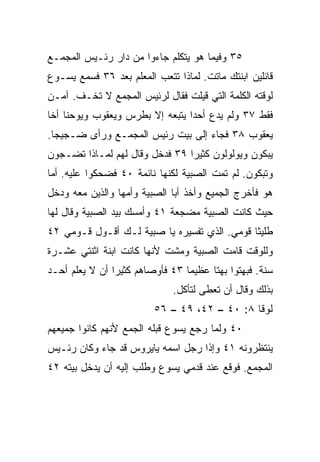 ‫٥٣ ﻭﻓﻴﻤﺎ ﻫﻭ ﻴﺘﻜﻠﻡ ﺠﺎﺀﻭﺍ ﻤﻥ ﺩﺍﺭ ﺭﺌـﻴﺱ ﺍﻟﻤﺠﻤـﻊ‬
‫ﻗﺎﺌﻠﻴﻥ ﺍﺒﻨﺘﻙ ﻤﺎﺘﺕ. ﻟﻤﺎﺫﺍ ﺘﺘﻌﺏ ﺍﻟﻤﻌﻠﻡ ﺒﻌﺩ ٦٣ ﻓﺴﻤﻊ ﻴﺴـﻭﻉ‬
‫ﻟﻭﻗﺘﻪ ﺍﻟﻜﻠﻤﺔ ﺍﻟﺘﻲ ﻗﻴﻠﺕ ﻓﻘﺎل ﻟﺭﺌﻴﺱ ﺍﻟﻤﺠﻤﻊ ﻻ ﺘﺨـﻑ. ﺁﻤـﻥ‬
‫ﻓﻘﻁ ٧٣ ﻭﻟﻡ ﻴﺩﻉ ﺃﺤﺩﺍ ﻴﺘﺒﻌﻪ ﺇﻻ ﺒﻁﺭﺱ ﻭﻴﻌﻘﻭﺏ ﻭﻴﻭﺤﻨﺎ ﺃﺨﺎ‬
                                 ‫‪‬‬
‫ﻴﻌﻘﻭﺏ ٨٣ ﻓﺠﺎﺀ ﺇﻟﻰ ﺒﻴﺕ ﺭﺌﻴﺱ ﺍﻟﻤﺠﻤـﻊ ﻭﺭﺃﻯ ﻀـﺠﻴﺠﺎ.‬
  ‫‪‬‬
‫ﻴﺒﻜﻭﻥ ﻭﻴﻭﻟﻭﻟﻭﻥ ﻜﺜﻴﺭﺍ ٩٣ ﻓﺩﺨل ﻭﻗﺎل ﻟﻬﻡ ﻟﻤـﺎﺫﺍ ﺘﻀـﺠﻭﻥ‬
                                ‫‪‬‬
‫ﻭﺘﺒﻜﻭﻥ. ﻟﻡ ﺘﻤﺕ ﺍﻟﺼﺒﻴﺔ ﻟﻜﻨﻬﺎ ﻨﺎﺌﻤﺔ ٠٤ ﻓﻀﺤﻜﻭﺍ ﻋﻠﻴﻪ. ﺃﻤﺎ‬
‫ﻫﻭ ﻓﺄﺨﺭﺝ ﺍﻟﺠﻤﻴﻊ ﻭﺃﺨﺫ ﺃﺒﺎ ﺍﻟﺼﺒﻴﺔ ﻭﺃﻤﻬﺎ ﻭﺍﻟﺫﻴﻥ ﻤﻌﻪ ﻭﺩﺨل‬
‫ﺤﻴﺙ ﻜﺎﻨﺕ ﺍﻟﺼﺒﻴﺔ ﻤﻀﺠﻌﺔ ١٤ ﻭﺃﻤﺴﻙ ﺒﻴﺩ ﺍﻟﺼﺒﻴﺔ ﻭﻗﺎل ﻟﻬﺎ‬
‫ﻁﻠﻴﺜﺎ ﻗﻭﻤﻲ. ﺍﻟﺫﻱ ﺘﻔﺴﻴﺭﻩ ﻴﺎ ﺼﺒﻴﺔ ﻟـﻙ ﺃﻗـﻭل ﻗـﻭﻤﻲ ٢٤‬
‫ﻭﻟﻠﻭﻗﺕ ﻗﺎﻤﺕ ﺍﻟﺼﺒﻴﺔ ﻭﻤﺸﺕ ﻷﻨﻬﺎ ﻜﺎﻨﺕ ﺍﺒﻨﺔ ﺍﺜﻨﺘﻲ ﻋﺸـﺭﺓ‬
‫ﺴﻨﺔ. ﻓﺒﻬﺘﻭﺍ ﺒﻬﺘﺎ ﻋﻅﻴﻤﺎ ٣٤ ﻓﺄﻭﺼﺎﻫﻡ ﻜﺜﻴﺭﺍ ﺃﻥ ﻻ ﻴﻌﻠﻡ ﺃﺤـﺩ‬
                ‫‪‬‬                ‫‪‬‬     ‫ﹰ‬
                              ‫ﺒﺫﻟﻙ ﻭﻗﺎل ﺃﻥ ﺘﻌﻁﻰ ﻟﺘﺄﻜل.‬
                         ‫ﻟﻭﻗﺎ ٨: ٠٤ – ٢٤، ٩٤ – ٦٥‬
‫٠٤ ﻭﻟﻤﺎ ﺭﺠﻊ ﻴﺴﻭﻉ ﻗﺒﻠﻪ ﺍﻟﺠﻤﻊ ﻷﻨﻬﻡ ﻜﺎﻨﻭﺍ ﺠﻤﻴﻌﻬﻡ‬
‫ﻴﻨﺘﻅﺭﻭﻨﻪ ١٤ ﻭﺇﺫﺍ ﺭﺠل ﺍﺴﻤﻪ ﻴﺎﻴﺭﻭﺱ ﻗﺩ ﺠﺎﺀ ﻭﻜﺎﻥ ﺭﺌـﻴﺱ‬
‫ﺍﻟﻤﺠﻤﻊ. ﻓﻭﻗﻊ ﻋﻨﺩ ﻗﺩﻤﻲ ﻴﺴﻭﻉ ﻭﻁﻠﺏ ﺇﻟﻴﻪ ﺃﻥ ﻴﺩﺨل ﺒﻴﺘﻪ ٢٤‬
 