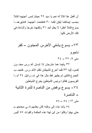 ‫ﺃﻥ ﺃﻓﻌل ﻫﺫﺍ ﻗﺎﻻ ﻟﻪ ﻨﻌﻡ ﻴﺎ ﺴﻴﺩ ٩٢ ﺤﻴﻨﺌﺫ ﻟﻤﺱ ﺃﻋﻴﻨﻬﻤﺎ ﻗﺎﺌﻼ‬
‫ﹰ‬                ‫ٍ‬
‫ﺒﺤﺴﺏ ﺇﻴﻤﺎﻨﻜﻤﺎ ﻟﻴﻜﻥ ﻟﻜﻤﺎ ٠٣ ﻓﺎﻨﻔﺘﺤﺕ ﺃﻋﻴﻨﻬﻤﺎ. ﻓﺎﻨﺘﻬﺭﻫﻤـﺎ‬
‫ﻴﺴﻭﻉ ﻗﺎﺌﻼ ﺍﻨﻅﺭﺍ ﻻ ﻴﻌﻠﻡ ﺃﺤﺩ ١٣ ﻭﻟﻜﻨﻬﻤﺎ ﺨﺭﺠﺎ ﻭﺃﺸﺎﻋﺎﻩ ﻓﻲ‬
                                            ‫ﹰ‬
                                       ‫ﺘﻠﻙ ﺍﻷﺭﺽ ﻜﻠﻬﺎ.‬


   ‫٣٧- ﻴﺴﻭﻉ ﻴﺸﻔﻲ ﺍﻷﺨﺭﺱ ﺍﻟﻤﺠﻨﻭﻥ – ﻜﻔﺭ‬
                                                ‫ﻨﺎﺤﻭﻡ‬
                                     ‫ﻤﺘﻰ ٩: ٢٣ – ٤٣‬
                                                 ‫ﹼ‬
‫٢٣ ﻭﻓﻴﻤﺎ ﻫﻤﺎ ﺨﺎﺭﺠﺎﻥ ﺇﺫﺍ ﺇﻨﺴﺎﻥ ﺃﺨـﺭﺱ ﻤﺠﻨـﻭﻥ‬
‫ﻗ ‪‬ﻤﻭﻩ ﺇﻟﻴﻪ ٣٣ ﻓﻠﻤﺎ ﺃﺨﺭﺝ ﺍﻟﺸﻴﻁﺎﻥ ﺘﻜﻠﻡ ﺍﻷﺨـﺭﺱ. ﻓﺘﻌﺠـﺏ‬
                                                 ‫ﺩ‬
‫ﺍﻟﺠﻤﻭﻉ ﻗﺎﺌﻠﻴﻥ ﻟﻡ ﻴﻅﻬﺭ ﻗﻁ ﻤﺜل ﻫﺫﺍ ﻓﻲ ﺇﺴـﺭﺍﺌﻴل ٤٣ ﺃﻤـﺎ‬
         ‫ﺍﻟﻔﺭﻴﺴﻴﻭﻥ ﻓﻘﺎﻟﻭﺍ ﺒﺭﺌﻴﺱ ﺍﻟﺸﻴﺎﻁﻴﻥ ﻴﺨﺭﺝ ﺍﻟﺸﻴﺎﻁﻴﻥ.‬
 ‫٤٧- ﻴﺴﻭﻉ ‪‬ﺭﻓﺽ ﻤﻥ ﺍﻟﻨﺎﺼﺭﺓ ﻟﻠﻤﺭﺓ ﺍﻟﺜﺎﻨﻴﺔ‬
                             ‫ﻴ‬
                                          ‫– ﺍﻟﻨﺎﺼﺭﺓ‬
                                   ‫ﻤﺘﻰ ٣١: ٤٥ – ٨٥‬
                                                ‫ﹼ‬
‫٤٥ ﻭﻟﻤﺎ ﺠﺎﺀ ﺇﻟﻰ ﻭﻁﻨﻪ ﻜﺎﻥ ﻴﻌﻠﻤﻬﻡ ﻓـﻲ ﻤﺠﻤﻌﻬـﻡ‬
‫ﺤﺘﻰ ﺒﻬﺘﻭﺍ ﻭﻗﺎﻟﻭﺍ ﻤﻥ ﺃﻴﻥ ﻟﻬﺫﺍ ﻫﺫﻩ ﺍﻟﺤﻜﻤﺔ ﻭﺍﻟﻘﻭﺍﺕ ٥٥ ﺃﻟﻴﺱ‬
 