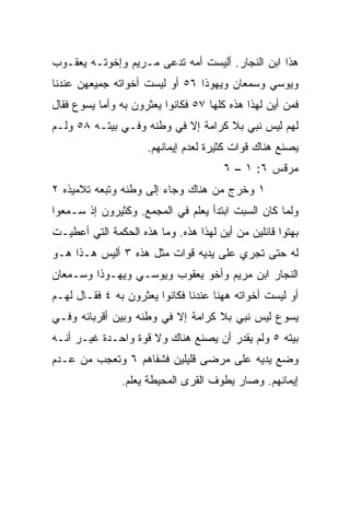 ‫ﻫﺫﺍ ﺍﺒﻥ ﺍﻟﻨﺠﺎﺭ. ﺃﻟﻴﺴﺕ ﺃﻤﻪ ﺘﺩﻋﻰ ﻤـﺭﻴﻡ ﻭﺇﺨﻭﺘـﻪ ﻴﻌﻘـﻭﺏ‬
‫ﻭﻴﻭﺴﻲ ﻭﺴﻤﻌﺎﻥ ﻭﻴﻬﻭﺫﺍ ٦٥ ﺃﻭ ﻟﻴﺴﺕ ﺃﺨﻭﺍﺘﻪ ﺠﻤﻴﻌﻬﻥ ﻋﻨﺩﻨﺎ‬
‫ﻓﻤﻥ ﺃﻴﻥ ﻟﻬﺫﺍ ﻫﺫﻩ ﻜﻠﻬﺎ ٧٥ ﻓﻜﺎﻨﻭﺍ ﻴﻌﺜﺭﻭﻥ ﺒﻪ ﻭﺃﻤﺎ ﻴﺴﻭﻉ ﻓﻘﺎل‬
‫ﻟﻬﻡ ﻟﻴﺱ ﻨﺒﻲ ﺒﻼ ﻜﺭﺍﻤﺔ ﺇﻻ ﻓﻲ ﻭﻁﻨﻪ ﻭﻓـﻲ ﺒﻴﺘـﻪ ٨٥ ﻭﻟـﻡ‬
                     ‫ﻴﺼﻨﻊ ﻫﻨﺎﻙ ﻗﻭﺍﺕ ﻜﺜﻴﺭﺓ ﻟﻌﺩﻡ ﺇﻴﻤﺎﻨﻬﻡ.‬
                                       ‫ﻤﺭﻗﺱ ٦: ١ – ٦‬
‫١ ﻭﺨﺭﺝ ﻤﻥ ﻫﻨﺎﻙ ﻭﺠﺎﺀ ﺇﻟﻰ ﻭﻁﻨﻪ ﻭﺘﺒﻌﻪ ﺘﻼﻤﻴﺫﻩ ٢‬
‫ﻭﻟﻤﺎ ﻜﺎﻥ ﺍﻟﺴﺒﺕ ﺍﺒﺘﺩﺃ ﻴﻌﹼﻡ ﻓﻲ ﺍﻟﻤﺠﻤﻊ. ﻭﻜﺜﻴﺭﻭﻥ ﺇﺫ ﺴـﻤﻌﻭﺍ‬
                              ‫ﻠ‬
‫ﺒﻬﺘﻭﺍ ﻗﺎﺌﻠﻴﻥ ﻤﻥ ﺃﻴﻥ ﻟﻬﺫﺍ ﻫﺫﻩ. ﻭﻤﺎ ﻫﺫﻩ ﺍﻟﺤﻜﻤﺔ ﺍﻟﺘﻲ ﺃﻋﻁﻴـﺕ‬
‫ﻟﻪ ﺤﺘﻰ ﺘﺠﺭﻱ ﻋﻠﻰ ﻴﺩﻴﻪ ﻗﻭﺍﺕ ﻤﺜل ﻫﺫﻩ ٣ ﺃﻟﻴﺱ ﻫـﺫﺍ ﻫـﻭ‬
‫ﺍﻟﻨﺠﺎﺭ ﺍﺒﻥ ﻤﺭﻴﻡ ﻭﺃﺨﻭ ﻴﻌﻘﻭﺏ ﻭﻴﻭﺴـﻲ ﻭﻴﻬـﻭﺫﺍ ﻭﺴـﻤﻌﺎﻥ‬
‫ﺃﻭ ﻟﻴﺴﺕ ﺃﺨﻭﺍﺘﻪ ﻫﻬﻨﺎ ﻋﻨﺩﻨﺎ ﻓﻜﺎﻨﻭﺍ ﻴﻌﺜﺭﻭﻥ ﺒﻪ ٤ ﻓﻘـﺎل ﻟﻬـﻡ‬
‫ﻴﺴﻭﻉ ﻟﻴﺱ ﻨﺒﻲ ﺒﻼ ﻜﺭﺍﻤﺔ ﺇﻻ ﻓﻲ ﻭﻁﻨﻪ ﻭﺒﻴﻥ ﺃﻗﺭﺒﺎﺌﻪ ﻭﻓـﻲ‬
‫ﺒﻴﺘﻪ ٥ ﻭﻟﻡ ﻴﻘﺩﺭ ﺃﻥ ﻴﺼﻨﻊ ﻫﻨﺎﻙ ﻭﻻ ﻗﻭﺓ ﻭﺍﺤـﺩﺓ ﻏﻴـﺭ ﺃﻨـﻪ‬
‫ﻭﻀﻊ ﻴﺩﻴﻪ ﻋﻠﻰ ﻤﺭﻀﻰ ﻗﻠﻴﻠﻴﻥ ﻓﺸﻔﺎﻫﻡ ٦ ﻭﺘﻌﺠﺏ ﻤﻥ ﻋـﺩﻡ‬
               ‫ﺇﻴﻤﺎﻨﻬﻡ. ﻭﺼﺎﺭ ﻴﻁﻭﻑ ﺍﻟﻘﺭﻯ ﺍﻟﻤﺤﻴﻁﺔ ﻴﻌﻠﻡ.‬
 