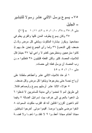 ‫٥٧- ﻴﺴﻭﻉ ﻴﺭﺴل ﺍﻻﺜﻨﻲ ﻋﺸﺭ ﺭﺴﻭﻻ ﻟﻠﺘﺒﺸﻴﺭ‬
        ‫ﹰ‬
                                            ‫– ﺍﻟﺠﻠﻴل‬
    ‫ﻤﺘﻰ ٩: ٥٣ – ٨٣، ٠١: ١، ٥ – ٢٤، ١١: ١ × )١١(‬
                                             ‫ﹼ‬
‫٥٣ ﻭﻜﺎﻥ ﻴﺴﻭﻉ ﻴﻁﻭﻑ ﺍﻟﻤﺩﻥ ﻜﻠﻬﺎ ﻭﺍﻟﻘﺭﻯ ‪‬ﻌﻠﻡ ﻓﻲ‬
      ‫ﻴ‬
‫ﻤﺠﺎﻤﻌﻬﺎ. ﻭﻴﻜﺭﺯ ﺒﺒﺸﺎﺭﺓ ﺍﻟﻤﻠﻜﻭﺕ ﻭﻴﺸﻔﻲ ﻜل ﻤﺭﺽ ﻭﻜـل‬
‫ﻀﻌﻑ )ﻓﻲ ﺍﻟﺸﻌﺏ( ٦٣ ﻭﻟﻤﺎ ﺭﺃﻯ ﺍﻟﺠﻤﻭﻉ ﺘﺤﻨﻥ ﻋﻠـﻴﻬﻡ ﺇﺫ‬
‫ﻜﺎﻨﻭﺍ ﻤﻨﺯﻋﺠﻴﻥ ﻭﻤﻨﻁﺭﺤﻴﻥ ﻜﻐﻨﻡ ﻻ ﺭﺍﻋﻲ ﻟﻬﺎ ٧٣ ﺤﻴﻨﺌﺫ ﻗﺎل‬
    ‫ٍ‬
‫ﻟﺘﻼﻤﻴﺫﻩ ﺍﻟﺤﺼﺎﺩ ﻜﺜﻴﺭ ﻭﻟﻜﻥ ﺍﻟﻔﻌﻠﻪ ﻗﻠﻴﻠﻴﻭﻥ ٨٣ ﻓﺎﻁﻠﺒﻭﺍ ﻤـﻥ‬
                  ‫ﺭﺏ ﺍﻟﺤﺼﺎﺩ ﺃﻥ ﻴﺭﺴل ﻓﻌﻠﻪ ﺇﻟﻰ ﺤﺼﺎﺩﻩ.‬
                                 ‫ﻤﺘﻰ ٠١: ١، ٥ – ٥٤‬
                                                ‫ﹼ‬
‫١ ﺜﻡ ﻋﺎﺩ ﺘﻼﻤﻴﺫﻩ ﺍﻻﺜﻨﻲ ﻋﺸﺭ ﻭﺃﻋﻁﺎﻫﻡ ﺴﻠﻁﺎﻨﺎ ﻋﻠﻰ‬
     ‫ﹰ‬
‫ﺃﺭﻭﺍﺡ ﻨﺠﺴﺔ ﺤﺘﻰ ﻴﺨﺭﺠﻭﻫﺎ ﻭﻴﺸﻔﻭﺍ ﻜل ﻤﺭﺽ ﻭﻜل ﻀﻌﻑ.‬
‫٥ ﻫﺅﻻﺀ ﺍﻻﺜﻨﺎ ﻋﺸﺭ ﺃﺭﺴﻠﻬﻡ ﻴﺴﻭﻉ ﻭﺃﻭﺼﺎﻫﻡ ﻗﺎﺌﻼ.‬
 ‫ﹰ‬
‫ﺇﻟﻰ ﻁﺭﻴﻕ ﺃﻤﻡ ﻻ ﺘﻤﻀﻭﺍ ﻭﺍﻟﻲ ﻤﺩﻴﻨﺔ ﻟﻠﺴﺎﻤﺭﻴﻴﻥ ﻻ ﺘﺩﺨﻠﻭﺍ ٦‬
‫ﺒل ﺍﺫﻫﺒﻭﺍ ﺒﺎﻟﺤﺭﻱ ﺇﻟﻰ ﺨﺭﺍﻑ ﺒﻴﺕ ﺇﺴﺭﺍﺌﻴل ﺍﻟﻀﺎﻟﺔ ٧ ﻭﻓﻴﻤﺎ‬
‫ﺃﻨﺘﻡ ﺫﺍﻫﺒﻭﻥ ﺃﻜﺭﺯﻭﺍ ﻗﺎﺌﻠﻴﻥ ﺃﻨﻪ ﻗﺩ ﺍﻗﺘﺭﺏ ﻤﻠﻜﻭﺕ ﺍﻟﺴﻤﻭﺍﺕ ٨‬
‫ﺍﺸﻔﻭﺍ ﻤﺭﻀﻰ ﻁﻬﺭﻭﺍ ﺒﺭﺼﺎ. ﺃﻗﻴﻤﻭﺍ ﻤﻭﺘﻰ. ﺃﺨﺭﺠﻭﺍ ﺸﻴﺎﻁﻴﻥ.‬
                              ‫‪‬‬
‫ﻤﺠﺎﻨﺎ ﺃﺨﺫﺘﻡ ﻤﺠﺎﻨﺎ ﺃﻋﻁـﻭﺍ ٩ ﻻ ﺘﻘﺘﻨـﻭﺍ ﺫﻫ ‪‬ـﺎ ﻭﻻ ﻓﻀـﺔ‬
          ‫ﺒ‬                        ‫ﹰ‬           ‫ﹰ‬
 