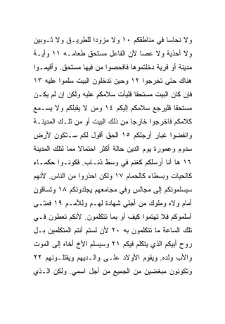 ‫ﻭﻻ ﻨﺤﺎﺴﺎ ﻓﻲ ﻤﻨﺎﻁﻘﻜﻡ ٠١ ﻭﻻ ﻤﺯﻭﺩﺍ ﻟﻠﻁﺭﻴـﻕ ﻭﻻ ﺜـﻭﺒﻴﻥ‬
                   ‫‪‬‬                      ‫‪‬‬
‫ﻭﻻ ﺃﺤﺫﻴﺔ ﻭﻻ ﻋﺼﺎ ﻷﻥ ﺍﻟﻔﺎﻋل ﻤﺴﺘﺤﻕ ﻁﻌﺎﻤـﻪ ١١ ﻭﺃﻴـﺔ‬
‫ﻤﺩﻴﻨﺔ ﺃﻭ ﻗﺭﻴﺔ ﺩﺨﻠﺘﻤﻭﻫﺎ ﻓﺎﻓﺤﺼﻭﺍ ﻤﻥ ﻓﻴﻬﺎ ﻤﺴﺘﺤﻕ. ﻭﺃﻗﻴﻤـﻭﺍ‬
‫ﻫﻨﺎﻙ ﺤﺘﻰ ﺘﺨﺭﺠﻭﺍ ٢١ ﻭﺤﻴﻥ ﺘﺩﺨﻠﻭﻥ ﺍﻟﺒﻴﺕ ﺴﻠﻤﻭﺍ ﻋﻠﻴﻪ ٣١‬
‫ﻓﺈﻥ ﻜﺎﻥ ﺍﻟﺒﻴﺕ ﻤﺴﺘﺤﻘﺎ ﻓﻠﻴﺄﺕ ﺴﻼﻤﻜﻡ ﻋﻠﻴﻪ ﻭﻟﻜﻥ ﺇﻥ ﻟﻡ ﻴﻜـﻥ‬
                                  ‫ﹰ‬
‫ﻤﺴﺘﺤﻘﺎ ﻓﻠﻴﺭﺠﻊ ﺴﻼﻤﻜﻡ ﺇﻟﻴﻜﻡ ٤١ ﻭﻤﻥ ﻻ ﻴﻘﺒﻠﻜﻡ ﻭﻻ ﻴﺴـﻤﻊ‬
                                             ‫ﹰ‬
‫ﻜﻼﻤﻜﻡ ﻓﺎﺨﺭﺠﻭﺍ ﺨﺎﺭﺠﺎ ﻤﻥ ﺫﻟﻙ ﺍﻟﺒﻴﺕ ﺃﻭ ﻤﻥ ﺘﻠـﻙ ﺍﻟﻤﺩﻴﻨـﺔ‬
                                  ‫‪‬‬
‫ﻭﺍﻨﻔﻀﻭﺍ ﻏﺒﺎﺭ ﺃﺭﺠﻠﻜﻡ ٥١ ﺍﻟﺤﻕ ﺃﻗﻭل ﻟﻜﻡ ﺴـﺘﻜﻭﻥ ﻷﺭﺽ‬
‫ﺴﺩﻭﻡ ﻭﻋﻤﻭﺭﺓ ﻴﻭﻡ ﺍﻟﺩﻴﻥ ﺤﺎﻟﺔ ﺃﻜﺜﺭ ﺍﺤﺘﻤﺎﻻ ﻤﻤﺎ ﻟﺘﻠﻙ ﺍﻟﻤﺩﻴﻨﺔ‬
                 ‫ﹰ‬
‫٦١ ﻫﺎ ﺃﻨﺎ ﺃﺭﺴﻠﻜﻡ ﻜﻐﻨﻡ ﻓﻲ ﻭﺴﻁ ﺫﺌـﺎﺏ. ﻓﻜﻭﻨـﻭﺍ ﺤﻜﻤـﺎﺀ‬
‫ﻜﺎﻟﺤﻴﺎﺕ ﻭﺒﺴﻁﺎﺀ ﻜﺎﻟﺤﻤﺎﻡ ٧١ ﻭﻟﻜﻥ ﺍﺤﺫﺭﻭﺍ ﻤﻥ ﺍﻟﻨﺎﺱ. ﻷﻨﻬﻡ‬
‫ﺴﻴﺴﻠﻤﻭﻨﻜﻡ ﺇﻟﻰ ﻤﺠﺎﻟﺱ ﻭﻓﻲ ﻤﺠﺎﻤﻌﻬﻡ ﻴﺠﻠﺩﻭﻨﻜﻡ ٨١ ﻭﺘﺴﺎﻗﻭﻥ‬
‫ﺃﻤﺎﻡ ﻭﻻﻩ ﻭﻤﻠﻭﻙ ﻤﻥ ﺃﺠﻠﻲ ﺸﻬﺎﺩﺓ ﻟﻬـﻡ ﻭﻟﻸﻤـﻡ ٩١ ﻓﻤﺘـﻰ‬
‫ﺃﺴﻠﻤﻭﻜﻡ ﻓﻼ ﺘﻬﺘﻤﻭﺍ ﻜﻴﻑ ﺃﻭ ﺒﻤﺎ ﺘﺘﻜﻠﻤﻭﻥ. ﻷﻨﻜﻡ ﺘﻌﻁﻭﻥ ﻓـﻲ‬
‫ﺘﻠﻙ ﺍﻟﺴﺎﻋﺔ ﻤﺎ ﺘﺘﻜﻠﻤﻭﻥ ﺒﻪ ٠٢ ﻷﻥ ﻟﺴﺘﻡ ﺃﻨﺘﻡ ﺍﻟﻤﺘﻜﻠﻤﻴﻥ ﺒـل‬
‫ﺭﻭﺡ ﺃﺒﻴﻜﻡ ﺍﻟﺫﻱ ﻴﺘﻜﻠﻡ ﻓﻴﻜﻡ ١٢ ﻭﺴﻴﺴﻠﻡ ﺍﻷﺥ ﺃﺨﺎﻩ ﺇﻟﻰ ﺍﻟﻤﻭﺕ‬
‫ﻭﺍﻷﺏ ﻭﻟﺩﻩ. ﻭﻴﻘﻭﻡ ﺍﻷﻭﻻﺩ ﻋﻠـﻰ ﻭﺍﻟـﺩﻴﻬﻡ ﻭﻴﻘﺘﻠـﻭﻨﻬﻡ ٢٢‬
‫ﻭﺘﻜﻭﻨﻭﻥ ‪‬ﺒﻐﻀﻴﻥ ﻤﻥ ﺍﻟﺠﻤﻴﻊ ﻤﻥ ﺃﺠل ﺍﺴﻤﻲ. ﻭﻟﻜﻥ ﺍﻟـﺫﻱ‬
                                       ‫ﻤ‬
 