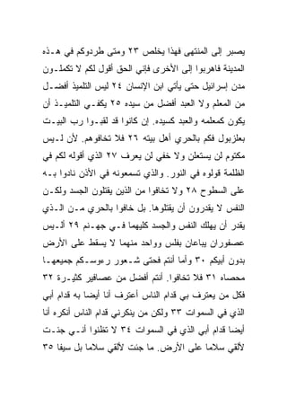 ‫ﻴﺼﺒﺭ ﺇﻟﻰ ﺍﻟﻤﻨﺘﻬﻰ ﻓﻬﺫﺍ ﻴﺨﻠﺹ ٣٢ ﻭﻤﺘﻰ ﻁﺭﺩﻭﻜﻡ ﻓﻲ ﻫـﺫﻩ‬
‫ﺍﻟﻤﺩﻴﻨﺔ ﻓﺎﻫﺭﺒﻭﺍ ﺇﻟﻰ ﺍﻷﺨﺭﻯ ﻓﺈﻨﻲ ﺍﻟﺤﻕ ﺃﻗﻭل ﻟﻜﻡ ﻻ ﺘﻜﻤﻠـﻭﻥ‬
‫ﻤﺩﻥ ﺇﺴﺭﺍﺌﻴل ﺤﺘﻰ ﻴﺄﺘﻲ ﺍﺒﻥ ﺍﻹﻨﺴﺎﻥ ٤٢ ﻟﻴﺱ ﺍﻟﺘﻠﻤﻴﺫ ﺃﻓﻀـل‬
‫ﻤﻥ ﺍﻟﻤﻌﻠﻡ ﻭﻻ ﺍﻟﻌﺒﺩ ﺃﻓﻀل ﻤﻥ ﺴﻴﺩﻩ ٥٢ ﻴﻜﻔـﻲ ﺍﻟﺘﻠﻤﻴـﺫ ﺃﻥ‬
‫ﻴﻜﻭﻥ ﻜﻤﻌﻠﻤﻪ ﻭﺍﻟﻌﺒﺩ ﻜﺴﻴﺩﻩ. ﺇﻥ ﻜﺎﻨﻭﺍ ﻗﺩ ﻟﻘﺒـﻭﺍ ﺭﺏ ﺍﻟﺒﻴـﺕ‬
‫ﺒﻌﻠﺯﺒﻭل ﻓﻜﻡ ﺒﺎﻟﺤﺭﻱ ﺃﻫل ﺒﻴﺘﻪ ٦٢ ﻓﻼ ﺘﺨﺎﻓﻭﻫﻡ. ﻷﻥ ﻟـﻴﺱ‬
‫ﻤﻜﺘﻭﻡ ﻟﻥ ‪‬ﺴﺘﻌﻠﻥ ﻭﻻ ﺨﻔﻲ ﻟﻥ ‪‬ﻌﺭﻑ ٧٢ ﺍﻟﺫﻱ ﺃﻗﻭﻟﻪ ﻟﻜﻡ ﻓﻲ‬
                        ‫ﻴ‬                ‫ﻴ‬
‫ﺍﻟﻅﻠﻤﺔ ﻗﻭﻟﻭﻩ ﻓﻲ ﺍﻟﻨﻭﺭ. ﻭﺍﻟﺫﻱ ﺘﺴﻤﻌﻭﻨﻪ ﻓﻲ ﺍﻷﺫﻥ ﻨﺎﺩﻭﺍ ﺒـﻪ‬
‫ﻋﻠﻰ ﺍﻟﺴﻁﻭﺡ ٨٢ ﻭﻻ ﺘﺨﺎﻓﻭﺍ ﻤﻥ ﺍﻟﺫﻴﻥ ﻴﻘﺘﻠﻭﻥ ﺍﻟﺠﺴﺩ ﻭﻟﻜـﻥ‬
‫ﺍﻟﻨﻔﺱ ﻻ ﻴﻘﺩﺭﻭﻥ ﺃﻥ ﻴﻘﺘﻠﻭﻫﺎ. ﺒل ﺨﺎﻓﻭﺍ ﺒﺎﻟﺤﺭﻱ ﻤـﻥ ﺍﻟـﺫﻱ‬
‫ﻴﻘﺩﺭ ﺃﻥ ﻴﻬﻠﻙ ﺍﻟﻨﻔﺱ ﻭﺍﻟﺠﺴﺩ ﻜﻠﻴﻬﻤﺎ ﻓـﻲ ﺠﻬـﻨﻡ ٩٢ ﺃﻟـﻴﺱ‬
‫ﻋﺼﻔﻭﺭﺍﻥ ﻴﺒﺎﻋﺎﻥ ﺒﻔﻠﺱ ﻭﻭﺍﺤﺩ ﻤﻨﻬﻤﺎ ﻻ ﻴﺴﻘﻁ ﻋﻠﻰ ﺍﻷﺭﺽ‬
‫ﺒﺩﻭﻥ ﺃﺒﻴﻜﻡ ٠٣ ﻭﺃﻤﺎ ﺃﻨﺘﻡ ﻓﺤﺘﻰ ﺸـﻌﻭﺭ ﺭﺀﻭﺴـﻜﻡ ﺠﻤﻴﻌﻬـﺎ‬
‫ﻤﺤﺼﺎﻩ ١٣ ﻓﻼ ﺘﺨﺎﻓﻭﺍ. ﺃﻨﺘﻡ ﺃﻓﻀل ﻤﻥ ﻋﺼﺎﻓﻴﺭ ﻜﺜﻴـﺭﺓ ٢٣‬
‫ﻓﻜل ﻤﻥ ﻴﻌﺘﺭﻑ ﺒﻲ ﻗﺩﺍﻡ ﺍﻟﻨﺎﺱ ﺃﻋﺘﺭﻑ ﺃﻨﺎ ﺃﻴﻀﺎ ﺒﻪ ﻗﺩﺍﻡ ﺃﺒﻲ‬
             ‫‪‬‬
‫ﺍﻟﺫﻱ ﻓﻲ ﺍﻟﺴﻤﻭﺍﺕ ٣٣ ﻭﻟﻜﻥ ﻤﻥ ﻴﻨﻜﺭﻨﻲ ﻗﺩﺍﻡ ﺍﻟﻨﺎﺱ ﺃﻨﻜﺭﻩ ﺃﻨﺎ‬
‫ﺃﻴﻀﺎ ﻗﺩﺍﻡ ﺃﺒﻲ ﺍﻟﺫﻱ ﻓﻲ ﺍﻟﺴﻤﻭﺍﺕ ٤٣ ﻻ ﺘﻅﻨﻭﺍ ﺃﻨـﻲ ﺠﺌـﺕ‬
                                               ‫‪‬‬
‫ﻷﻟﻘﻲ ﺴﻼﻤﺎ ﻋﻠﻰ ﺍﻷﺭﺽ. ﻤﺎ ﺠﺌﺕ ﻷﻟﻘﻲ ﺴﻼﻤﺎ ﺒل ﺴﻴﻔﺎ ٥٣‬
    ‫ﹰ‬       ‫‪‬‬                          ‫‪‬‬
 