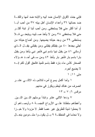 ‫ﻓﺈﻨﻲ ﺠﺌﺕ ﻷﻓﺭﻕ ﺍﻹﻨﺴﺎﻥ ﻀﺩ ﺃﺒﻴﻪ ﻭﺍﻻﺒﻨﻪ ﻀﺩ ﺃﻤﻬﺎ ﻭﺍﻟﻜ ﹼـﺔ‬
  ‫ﻨ‬
‫ﻀﺩ ﺤﻤﺎﺘﻬﺎ ٦٣ ﻭﺃﻋﺩﺍﺀ ﺍﻹﻨﺴﺎﻥ ﺃﻫل ﺒﻴﺘﻪ ٧٣ ﻤﻥ ﺃﺤﺏ ﺃ ‪‬ـﺎ‬
  ‫ﺒ‬
‫ﺃﻭ ﺃﻤﺎ ﺃﻜﺜﺭ ﻤﻨﻲ ﻓﻼ ﻴﺴﺘﺤﻘﻨﻲ. ﻭﻤﻥ ﺃﺤﺏ ﺃﺒﻨﺎ ﺃﻭ ﺍﺒﻨﺔ ﺃﻜﺜـﺭ‬
               ‫ﹰ‬                                 ‫‪‬‬
‫ﻤﻨﻲ ﻓﻼ ﻴﺴﺘﺤﻘﻨﻲ ٨٣ ﻭﻤﻥ ﻻ ﻴﺄﺨﺫ ﺼـﻠﻴﺒﻪ ﻭﻴﺘﺒﻌﻨـﻲ ﻓـﻼ‬
‫ﻴﺴﺘﺤﻘﻨﻲ ٩٣ ﻤﻥ ﻭﺠﺩ ﺤﻴﺎﺘﻪ ﻴﻀﻴﻌﻬﺎ. ﻭﻤﻥ ﺃﻀﺎﻉ ﺤﻴﺎﺘﻪ ﻤﻥ‬
‫ﺃﺠﻠﻲ ﻴﺠﺩﻫﺎ ٠٤ ﻤﻥ ﻴﻘﺒﻠﻜﻡ ﻴﻘﺒﻠﻨﻲ ﻭﻤﻥ ﻴﻘﺒﻠﻨﻲ ﻴﻘﺒـل ﺍﻟـﺫﻱ‬
‫ﺃﺭﺴﻠﻨﻲ ١٤ ﻤﻥ ﻴﻘﺒل ﻨﺒﻴﺎ ﺒﺎﺴﻡ ﻨﺒﻲ ﻓﺄﺠﺭ ﻨﺒﻲ ﻴﺄﺨﺫ ﻭﻤﻥ ﻴﻘﺒل‬
                                 ‫‪‬‬
‫ﺒﺎﺭﺍ ﺒﺎﺴﻡ ﺒﺎﺭ ﻓﺄﺠﺭ ﺒﺎﺭ ﻴﺄﺨﺫ ٢٤ ﻭﻤﻥ ﺴـﻘﻰ ﺃﺤـﺩ ﻫـﺅﻻﺀ‬
                                               ‫‪‬‬
‫ﺍﻟﺼﻐﺎﺭ ﻜﺄﺱ ﻤﺎﺀ ﺒﺎﺭﺩ ﻓﻘﻁ ﺒﺎﺴﻡ ﺘﻠﻤﻴﺫ ﻓﺎﻟﺤﻕ ﺃﻗﻭل ﻟﻜﻡ ﺇﻨـﻪ‬
                                        ‫ﻻ ﻴﻀﻴﻊ ﺃﺠﺭﻩ.‬
                                           ‫ﻤﺘﻰ ١١: ١‬
                                                  ‫ﹼ‬
‫١ ﻭﻟﻤﺎ ﺃﻜﻤل ﻴﺴﻭﻉ ﺃﻤﺭﻩ ﻟﺘﻼﻤﻴـﺫﻩ ﺍﻻﺜﻨـﻲ ﻋﺸـﺭ‬
                ‫ﺍﻨﺼﺭﻑ ﻤﻥ ﻫﻨﺎﻙ ﻟﻴﻌﻠﻡ ﻭﻴﻜﺭﺯ ﻓﻲ ﻤﺩﻨﻬﻡ.‬
                                    ‫ﻤﺭﻗﺱ ٦: ٧ – ٣١‬
‫٧ ﻭﺩﻋﺎ ﺍﻻﺜﻨﻲ ﻋﺸﺭ ﻭﺍﺒﺘﺩﺃ ﻴﺭﺴﻠﻬﻡ ﺍﺜﻨـﻴﻥ ﺍﺜﻨـﻴﻥ.‬
‫ﻭﺃﻋﻁﺎﻫﻡ ﺴﻠﻁﺎﻨﺎ ﻋﻠـﻰ ﺍﻷﺭﻭﺍﺡ ﺍﻟﻨﺠﺴـﺔ ٨ ﻭﺃﻭﺼـﺎﻫﻡ ﺃﻥ‬
                                   ‫ﹰ‬
‫ﻻ ﻴﺤﻤﻠﻭﺍ ﺸﻴﺌﺎ ﻟﻠﻁﺭﻴﻕ ﻏﻴﺭ ﻋﺼﺎ ﻓﻘﻁ. ﻻ ﻤﺯﻭﺩﺍ ﻭﻻ ﺨﺒـﺯﺍ‬
 ‫‪‬‬        ‫‪‬‬                           ‫ً‬
‫ﻭﻻ ﻨﺤﺎﺴﺎ ﻓﻲ ﺍﻟﻤﻨﻁﻘـﺔ ٩ ﺒـل ﻴﻜﻭﻨـﻭﺍ ﻤﺸـﺩﻭﺩﻴﻥ ﺒﻨﻌـﺎل‬
                                           ‫‪‬‬
 